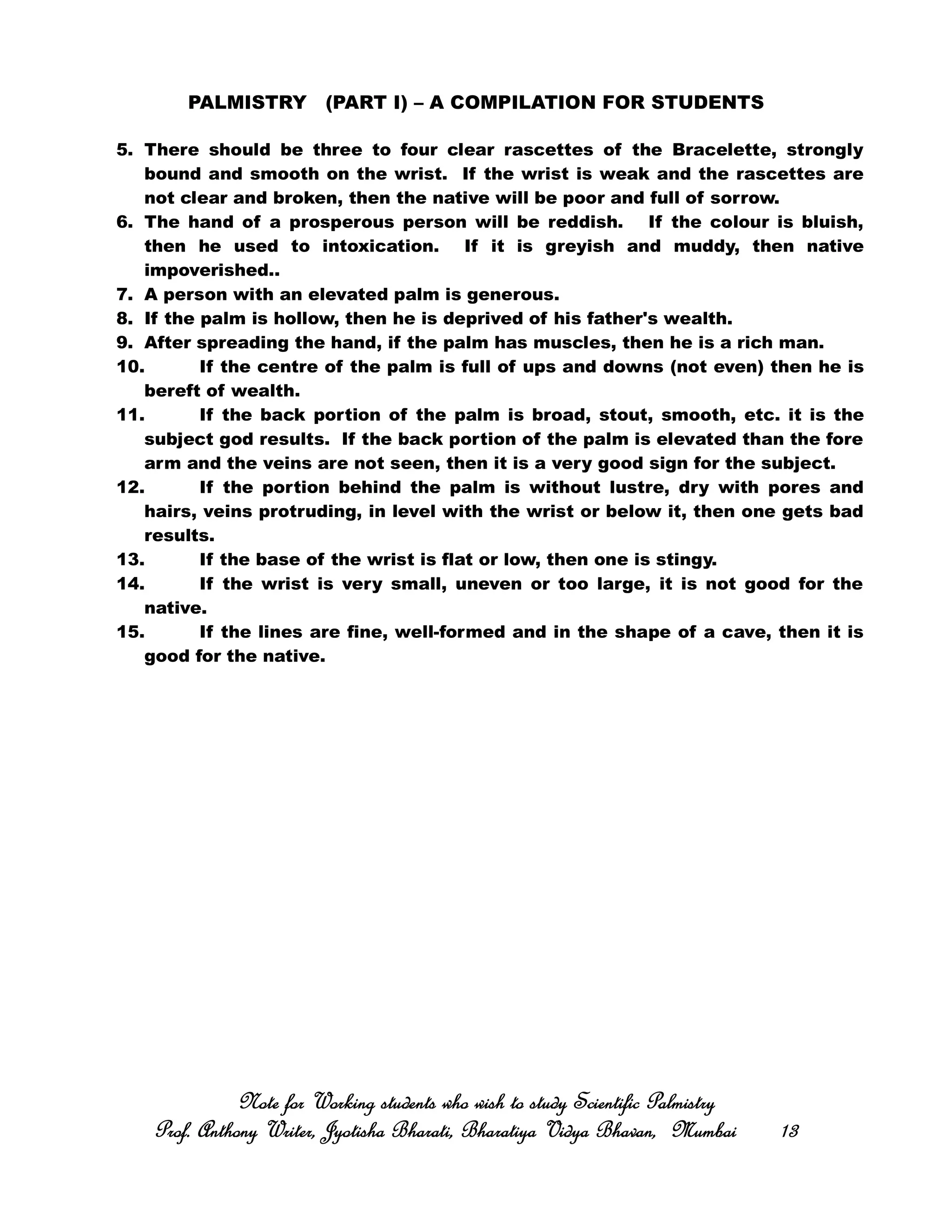 PALMISTRY (PART I) – A COMPILATION FOR STUDENTS
5. There should be three to four clear rascettes of the Bracelette, strongly
bound and smooth on the wrist. If the wrist is weak and the rascettes are
not clear and broken, then the native will be poor and full of sorrow.
6. The hand of a prosperous person will be reddish. If the colour is bluish,
then he used to intoxication. If it is greyish and muddy, then native
impoverished..
7. A person with an elevated palm is generous.
8. If the palm is hollow, then he is deprived of his father's wealth.
9. After spreading the hand, if the palm has muscles, then he is a rich man.
10. If the centre of the palm is full of ups and downs (not even) then he is
bereft of wealth.
11. If the back portion of the palm is broad, stout, smooth, etc. it is the
subject god results. If the back portion of the palm is elevated than the fore
arm and the veins are not seen, then it is a very good sign for the subject.
12. If the portion behind the palm is without lustre, dry with pores and
hairs, veins protruding, in level with the wrist or below it, then one gets bad
results.
13. If the base of the wrist is flat or low, then one is stingy.
14. If the wrist is very small, uneven or too large, it is not good for the
native.
15. If the lines are fine, well-formed and in the shape of a cave, then it is
good for the native.
Note for Working students who wish to study Scientific PalmistryNote for Working students who wish to study Scientific PalmistryNote for Working students who wish to study Scientific PalmistryNote for Working students who wish to study Scientific Palmistry
Prof. Anthony Writer, Jyotisha Bharati, Bharatiya Vidya Bhavan, MumbaiProf. Anthony Writer, Jyotisha Bharati, Bharatiya Vidya Bhavan, MumbaiProf. Anthony Writer, Jyotisha Bharati, Bharatiya Vidya Bhavan, MumbaiProf. Anthony Writer, Jyotisha Bharati, Bharatiya Vidya Bhavan, Mumbai 13131313
 