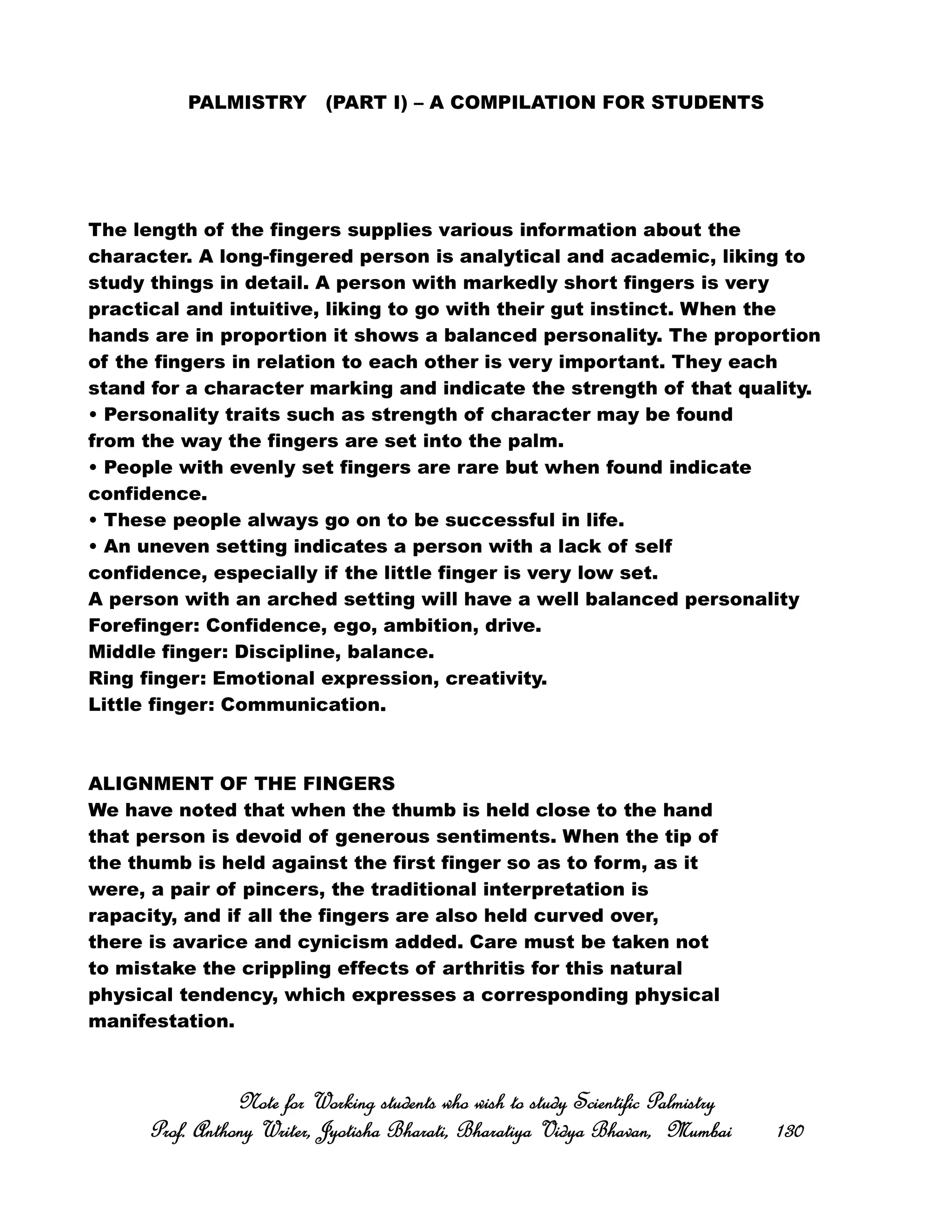 PALMISTRY (PART I) – A COMPILATION FOR STUDENTS
The length of the fingers supplies various information about the
character. A long-fingered person is analytical and academic, liking to
study things in detail. A person with markedly short fingers is very
practical and intuitive, liking to go with their gut instinct. When the
hands are in proportion it shows a balanced personality. The proportion
of the fingers in relation to each other is very important. They each
stand for a character marking and indicate the strength of that quality.
• Personality traits such as strength of character may be found
from the way the fingers are set into the palm.
• People with evenly set fingers are rare but when found indicate
confidence.
• These people always go on to be successful in life.
• An uneven setting indicates a person with a lack of self
confidence, especially if the little finger is very low set.
A person with an arched setting will have a well balanced personality
Forefinger: Confidence, ego, ambition, drive.
Middle finger: Discipline, balance.
Ring finger: Emotional expression, creativity.
Little finger: Communication.
ALIGNMENT OF THE FINGERS
We have noted that when the thumb is held close to the hand
that person is devoid of generous sentiments. When the tip of
the thumb is held against the first finger so as to form, as it
were, a pair of pincers, the traditional interpretation is
rapacity, and if all the fingers are also held curved over,
there is avarice and cynicism added. Care must be taken not
to mistake the crippling effects of arthritis for this natural
physical tendency, which expresses a corresponding physical
manifestation.
Note for Working students who wish to study Scientific PalmistryNote for Working students who wish to study Scientific PalmistryNote for Working students who wish to study Scientific PalmistryNote for Working students who wish to study Scientific Palmistry
Prof. Anthony Writer, Jyotisha Bharati, Bharatiya Vidya Bhavan, MumbaiProf. Anthony Writer, Jyotisha Bharati, Bharatiya Vidya Bhavan, MumbaiProf. Anthony Writer, Jyotisha Bharati, Bharatiya Vidya Bhavan, MumbaiProf. Anthony Writer, Jyotisha Bharati, Bharatiya Vidya Bhavan, Mumbai 130130130130
 