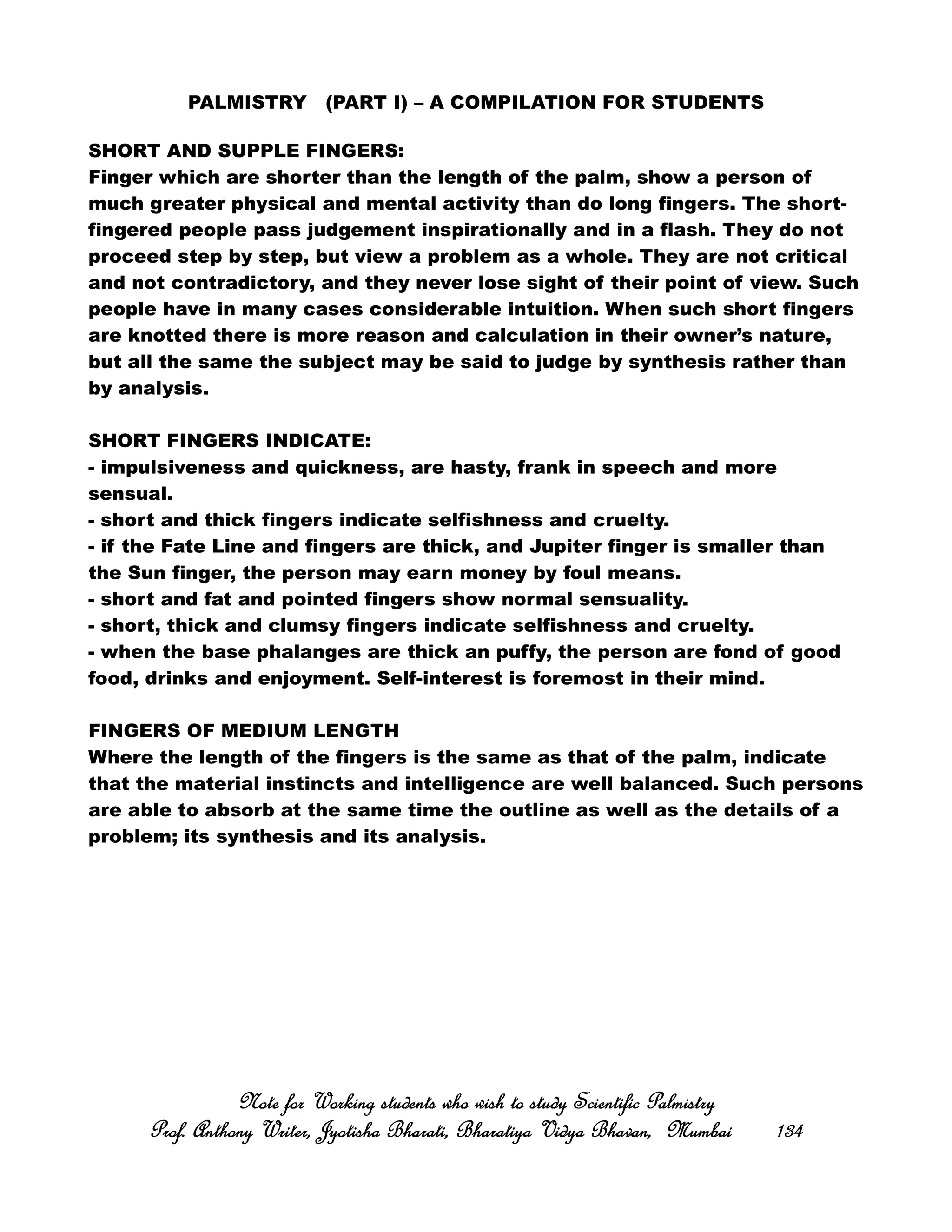 PALMISTRY (PART I) – A COMPILATION FOR STUDENTS
SHORT AND SUPPLE FINGERS:
Finger which are shorter than the length of the palm, show a person of
much greater physical and mental activity than do long fingers. The short-
fingered people pass judgement inspirationally and in a flash. They do not
proceed step by step, but view a problem as a whole. They are not critical
and not contradictory, and they never lose sight of their point of view. Such
people have in many cases considerable intuition. When such short fingers
are knotted there is more reason and calculation in their owner’s nature,
but all the same the subject may be said to judge by synthesis rather than
by analysis.
SHORT FINGERS INDICATE:
- impulsiveness and quickness, are hasty, frank in speech and more
sensual.
- short and thick fingers indicate selfishness and cruelty.
- if the Fate Line and fingers are thick, and Jupiter finger is smaller than
the Sun finger, the person may earn money by foul means.
- short and fat and pointed fingers show normal sensuality.
- short, thick and clumsy fingers indicate selfishness and cruelty.
- when the base phalanges are thick an puffy, the person are fond of good
food, drinks and enjoyment. Self-interest is foremost in their mind.
FINGERS OF MEDIUM LENGTH
Where the length of the fingers is the same as that of the palm, indicate
that the material instincts and intelligence are well balanced. Such persons
are able to absorb at the same time the outline as well as the details of a
problem; its synthesis and its analysis.
Note for Working students who wish to study Scientific PalmistryNote for Working students who wish to study Scientific PalmistryNote for Working students who wish to study Scientific PalmistryNote for Working students who wish to study Scientific Palmistry
Prof. Anthony Writer, Jyotisha Bharati, Bharatiya Vidya Bhavan, MumbaiProf. Anthony Writer, Jyotisha Bharati, Bharatiya Vidya Bhavan, MumbaiProf. Anthony Writer, Jyotisha Bharati, Bharatiya Vidya Bhavan, MumbaiProf. Anthony Writer, Jyotisha Bharati, Bharatiya Vidya Bhavan, Mumbai 134134134134
 