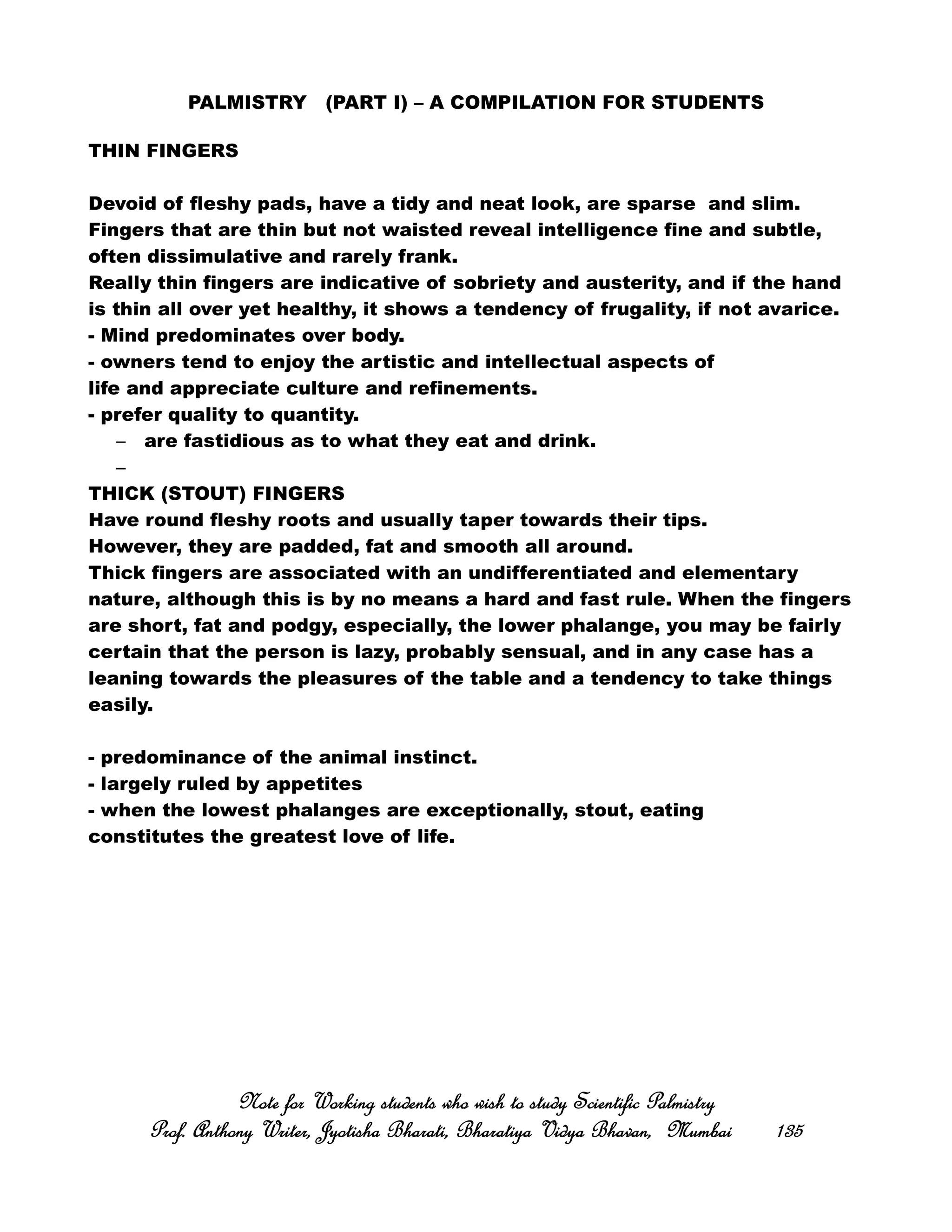 PALMISTRY (PART I) – A COMPILATION FOR STUDENTS
THIN FINGERS
Devoid of fleshy pads, have a tidy and neat look, are sparse and slim.
Fingers that are thin but not waisted reveal intelligence fine and subtle,
often dissimulative and rarely frank.
Really thin fingers are indicative of sobriety and austerity, and if the hand
is thin all over yet healthy, it shows a tendency of frugality, if not avarice.
- Mind predominates over body.
- owners tend to enjoy the artistic and intellectual aspects of
life and appreciate culture and refinements.
- prefer quality to quantity.
– are fastidious as to what they eat and drink.
–
THICK (STOUT) FINGERS
Have round fleshy roots and usually taper towards their tips.
However, they are padded, fat and smooth all around.
Thick fingers are associated with an undifferentiated and elementary
nature, although this is by no means a hard and fast rule. When the fingers
are short, fat and podgy, especially, the lower phalange, you may be fairly
certain that the person is lazy, probably sensual, and in any case has a
leaning towards the pleasures of the table and a tendency to take things
easily.
- predominance of the animal instinct.
- largely ruled by appetites
- when the lowest phalanges are exceptionally, stout, eating
constitutes the greatest love of life.
Note for Working students who wish to study Scientific PalmistryNote for Working students who wish to study Scientific PalmistryNote for Working students who wish to study Scientific PalmistryNote for Working students who wish to study Scientific Palmistry
Prof. Anthony Writer, Jyotisha Bharati, Bharatiya Vidya Bhavan, MumbaiProf. Anthony Writer, Jyotisha Bharati, Bharatiya Vidya Bhavan, MumbaiProf. Anthony Writer, Jyotisha Bharati, Bharatiya Vidya Bhavan, MumbaiProf. Anthony Writer, Jyotisha Bharati, Bharatiya Vidya Bhavan, Mumbai 135135135135
 