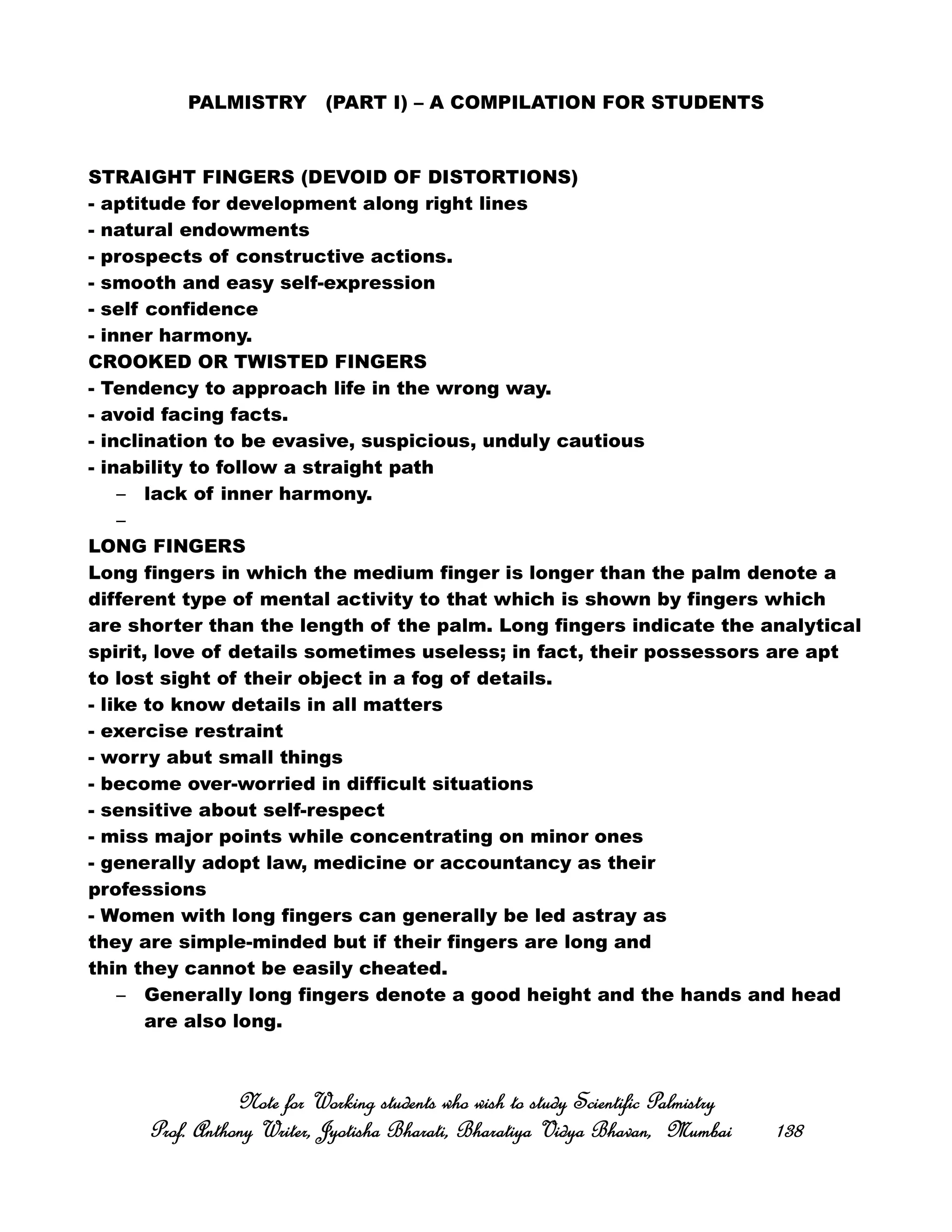PALMISTRY (PART I) – A COMPILATION FOR STUDENTS
STRAIGHT FINGERS (DEVOID OF DISTORTIONS)
- aptitude for development along right lines
- natural endowments
- prospects of constructive actions.
- smooth and easy self-expression
- self confidence
- inner harmony.
CROOKED OR TWISTED FINGERS
- Tendency to approach life in the wrong way.
- avoid facing facts.
- inclination to be evasive, suspicious, unduly cautious
- inability to follow a straight path
– lack of inner harmony.
–
LONG FINGERS
Long fingers in which the medium finger is longer than the palm denote a
different type of mental activity to that which is shown by fingers which
are shorter than the length of the palm. Long fingers indicate the analytical
spirit, love of details sometimes useless; in fact, their possessors are apt
to lost sight of their object in a fog of details.
- like to know details in all matters
- exercise restraint
- worry abut small things
- become over-worried in difficult situations
- sensitive about self-respect
- miss major points while concentrating on minor ones
- generally adopt law, medicine or accountancy as their
professions
- Women with long fingers can generally be led astray as
they are simple-minded but if their fingers are long and
thin they cannot be easily cheated.
– Generally long fingers denote a good height and the hands and head
are also long.
Note for Working students who wish to study Scientific PalmistryNote for Working students who wish to study Scientific PalmistryNote for Working students who wish to study Scientific PalmistryNote for Working students who wish to study Scientific Palmistry
Prof. Anthony Writer, Jyotisha Bharati, Bharatiya Vidya Bhavan, MumbaiProf. Anthony Writer, Jyotisha Bharati, Bharatiya Vidya Bhavan, MumbaiProf. Anthony Writer, Jyotisha Bharati, Bharatiya Vidya Bhavan, MumbaiProf. Anthony Writer, Jyotisha Bharati, Bharatiya Vidya Bhavan, Mumbai 138138138138
 
