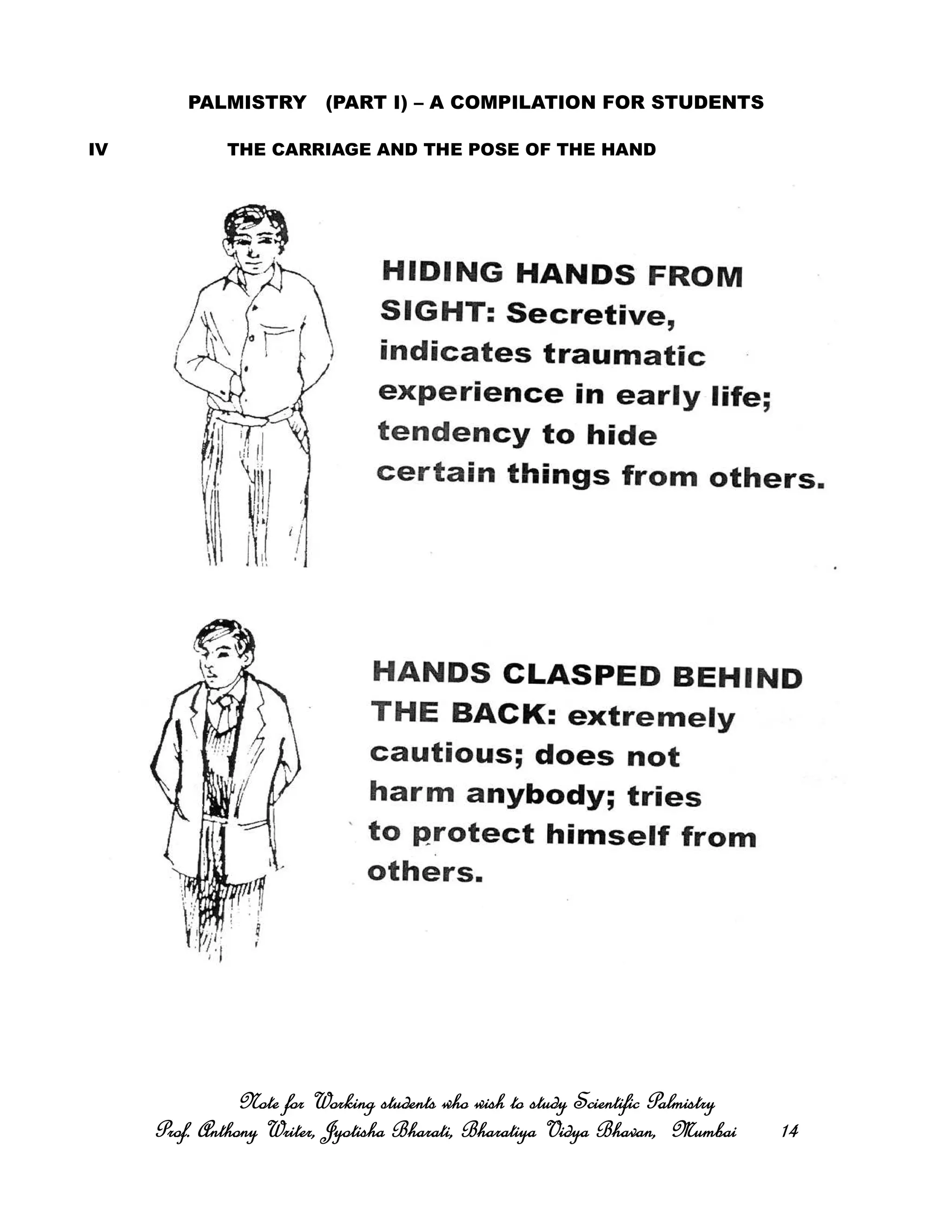 PALMISTRY (PART I) – A COMPILATION FOR STUDENTS
IV THE CARRIAGE AND THE POSE OF THE HAND
Note for Working students who wish to study Scientific PalmistryNote for Working students who wish to study Scientific PalmistryNote for Working students who wish to study Scientific PalmistryNote for Working students who wish to study Scientific Palmistry
Prof. Anthony Writer, Jyotisha Bharati, Bharatiya Vidya Bhavan, MumbaiProf. Anthony Writer, Jyotisha Bharati, Bharatiya Vidya Bhavan, MumbaiProf. Anthony Writer, Jyotisha Bharati, Bharatiya Vidya Bhavan, MumbaiProf. Anthony Writer, Jyotisha Bharati, Bharatiya Vidya Bhavan, Mumbai 14141414
 