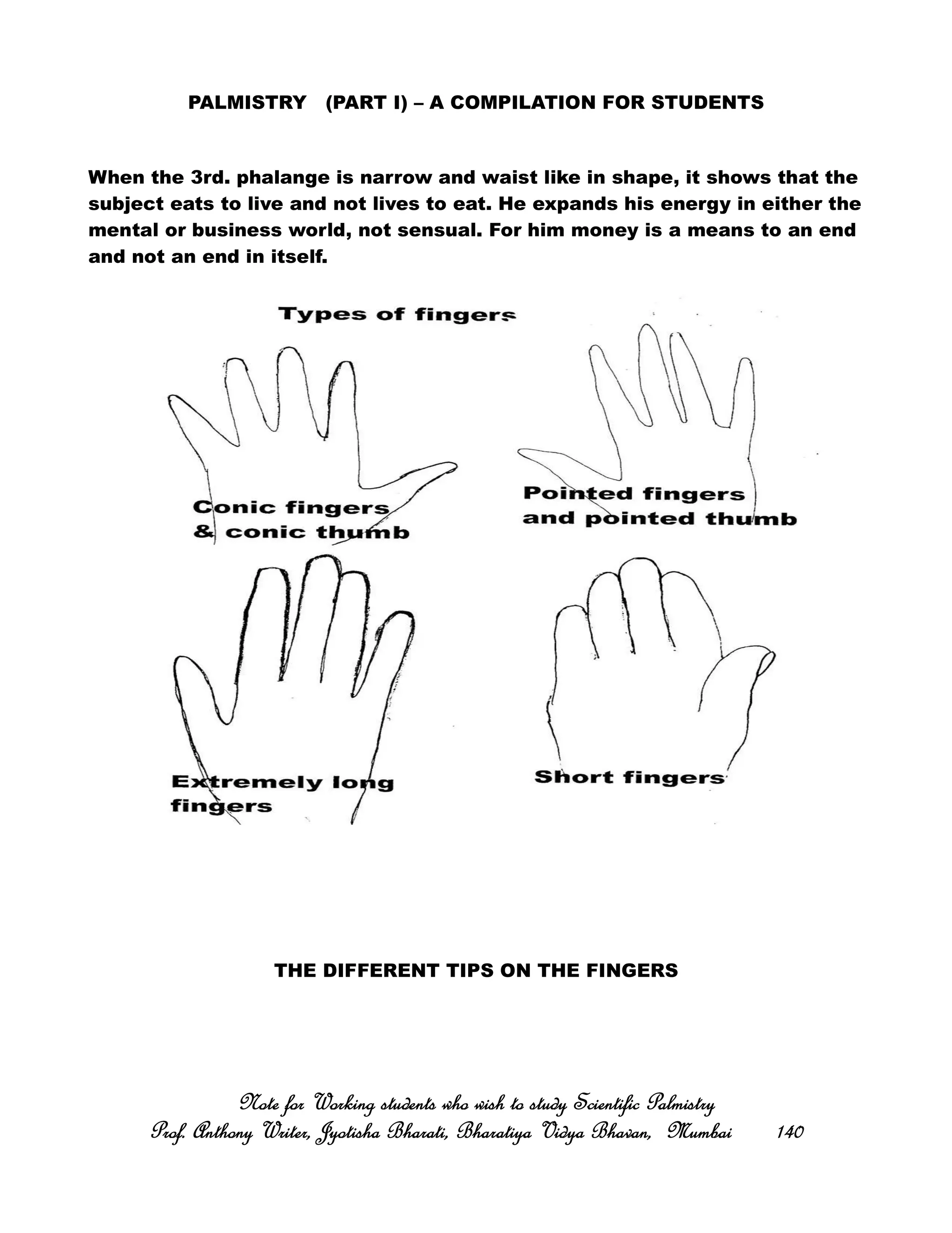 PALMISTRY (PART I) – A COMPILATION FOR STUDENTS
When the 3rd. phalange is narrow and waist like in shape, it shows that the
subject eats to live and not lives to eat. He expands his energy in either the
mental or business world, not sensual. For him money is a means to an end
and not an end in itself.
THE DIFFERENT TIPS ON THE FINGERS
Note for Working students who wish to study Scientific PalmistryNote for Working students who wish to study Scientific PalmistryNote for Working students who wish to study Scientific PalmistryNote for Working students who wish to study Scientific Palmistry
Prof. Anthony Writer, Jyotisha Bharati, Bharatiya Vidya Bhavan, MumbaiProf. Anthony Writer, Jyotisha Bharati, Bharatiya Vidya Bhavan, MumbaiProf. Anthony Writer, Jyotisha Bharati, Bharatiya Vidya Bhavan, MumbaiProf. Anthony Writer, Jyotisha Bharati, Bharatiya Vidya Bhavan, Mumbai 140140140140
 