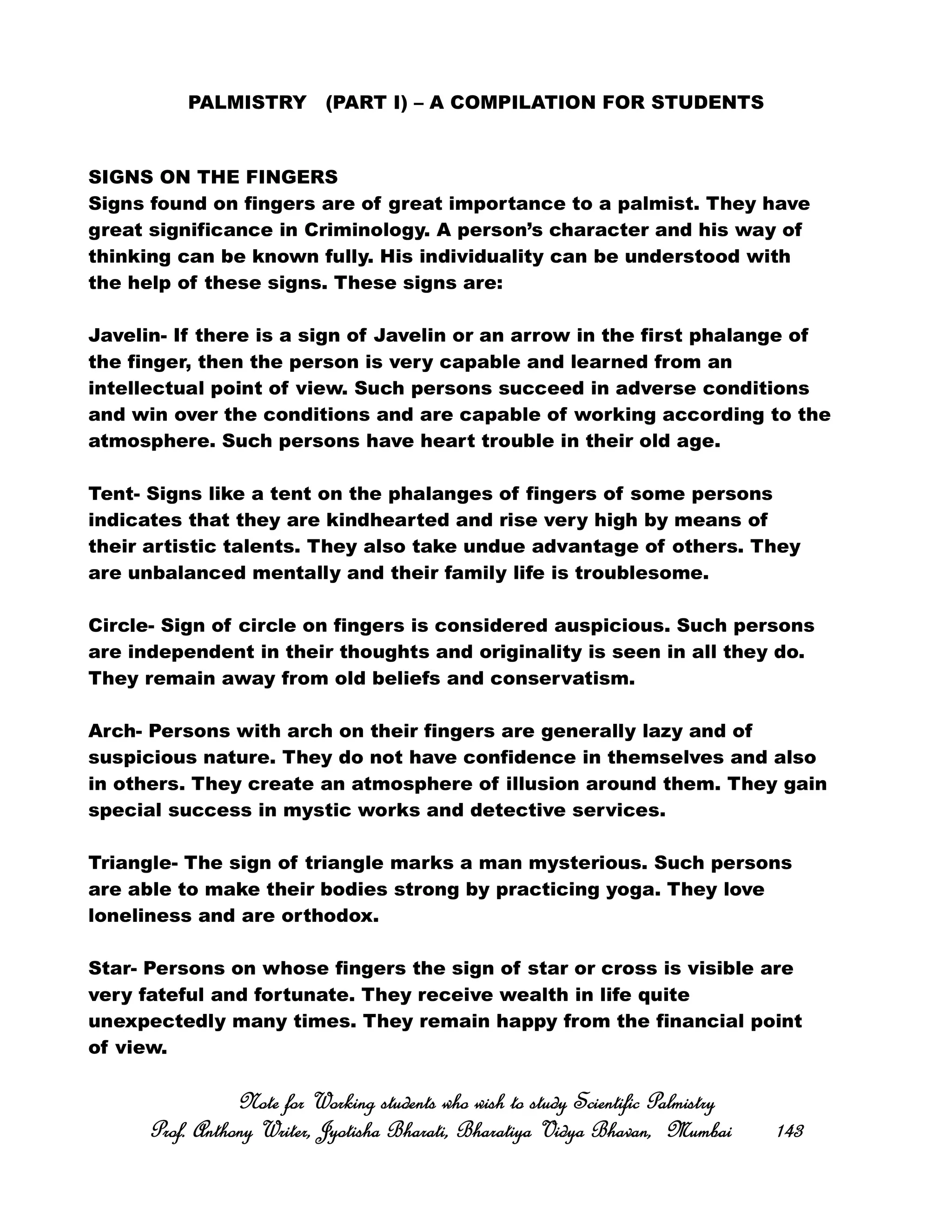 PALMISTRY (PART I) – A COMPILATION FOR STUDENTS
SIGNS ON THE FINGERS
Signs found on fingers are of great importance to a palmist. They have
great significance in Criminology. A person’s character and his way of
thinking can be known fully. His individuality can be understood with
the help of these signs. These signs are:
Javelin- If there is a sign of Javelin or an arrow in the first phalange of
the finger, then the person is very capable and learned from an
intellectual point of view. Such persons succeed in adverse conditions
and win over the conditions and are capable of working according to the
atmosphere. Such persons have heart trouble in their old age.
Tent- Signs like a tent on the phalanges of fingers of some persons
indicates that they are kindhearted and rise very high by means of
their artistic talents. They also take undue advantage of others. They
are unbalanced mentally and their family life is troublesome.
Circle- Sign of circle on fingers is considered auspicious. Such persons
are independent in their thoughts and originality is seen in all they do.
They remain away from old beliefs and conservatism.
Arch- Persons with arch on their fingers are generally lazy and of
suspicious nature. They do not have confidence in themselves and also
in others. They create an atmosphere of illusion around them. They gain
special success in mystic works and detective services.
Triangle- The sign of triangle marks a man mysterious. Such persons
are able to make their bodies strong by practicing yoga. They love
loneliness and are orthodox.
Star- Persons on whose fingers the sign of star or cross is visible are
very fateful and fortunate. They receive wealth in life quite
unexpectedly many times. They remain happy from the financial point
of view.
Note for Working students who wish to study Scientific PalmistryNote for Working students who wish to study Scientific PalmistryNote for Working students who wish to study Scientific PalmistryNote for Working students who wish to study Scientific Palmistry
Prof. Anthony Writer, Jyotisha Bharati, Bharatiya Vidya Bhavan, MumbaiProf. Anthony Writer, Jyotisha Bharati, Bharatiya Vidya Bhavan, MumbaiProf. Anthony Writer, Jyotisha Bharati, Bharatiya Vidya Bhavan, MumbaiProf. Anthony Writer, Jyotisha Bharati, Bharatiya Vidya Bhavan, Mumbai 143143143143
 