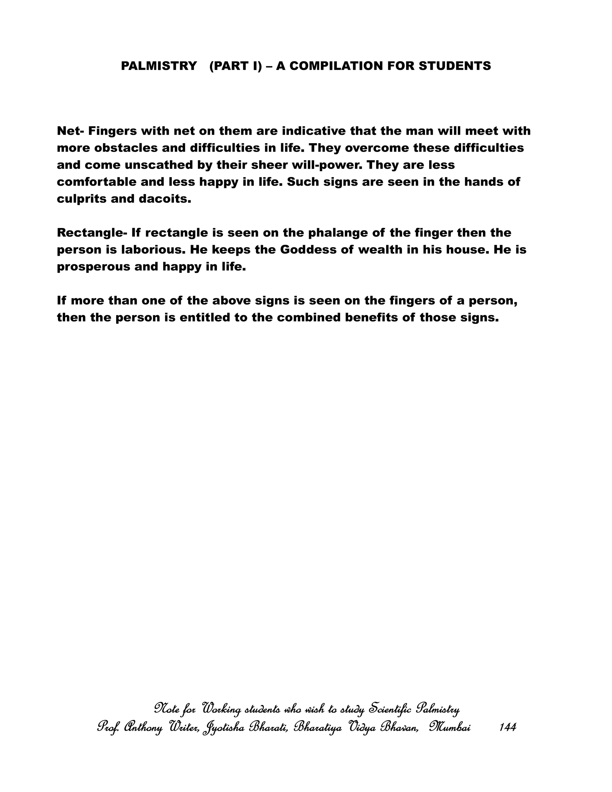 PALMISTRY (PART I) – A COMPILATION FOR STUDENTS
Net- Fingers with net on them are indicative that the man will meet with
more obstacles and difficulties in life. They overcome these difficulties
and come unscathed by their sheer will-power. They are less
comfortable and less happy in life. Such signs are seen in the hands of
culprits and dacoits.
Rectangle- If rectangle is seen on the phalange of the finger then the
person is laborious. He keeps the Goddess of wealth in his house. He is
prosperous and happy in life.
If more than one of the above signs is seen on the fingers of a person,
then the person is entitled to the combined benefits of those signs.
Note for Working students who wish to study Scientific PalmistryNote for Working students who wish to study Scientific PalmistryNote for Working students who wish to study Scientific PalmistryNote for Working students who wish to study Scientific Palmistry
Prof. Anthony Writer, Jyotisha Bharati, Bharatiya Vidya Bhavan, MumbaiProf. Anthony Writer, Jyotisha Bharati, Bharatiya Vidya Bhavan, MumbaiProf. Anthony Writer, Jyotisha Bharati, Bharatiya Vidya Bhavan, MumbaiProf. Anthony Writer, Jyotisha Bharati, Bharatiya Vidya Bhavan, Mumbai 144144144144
 