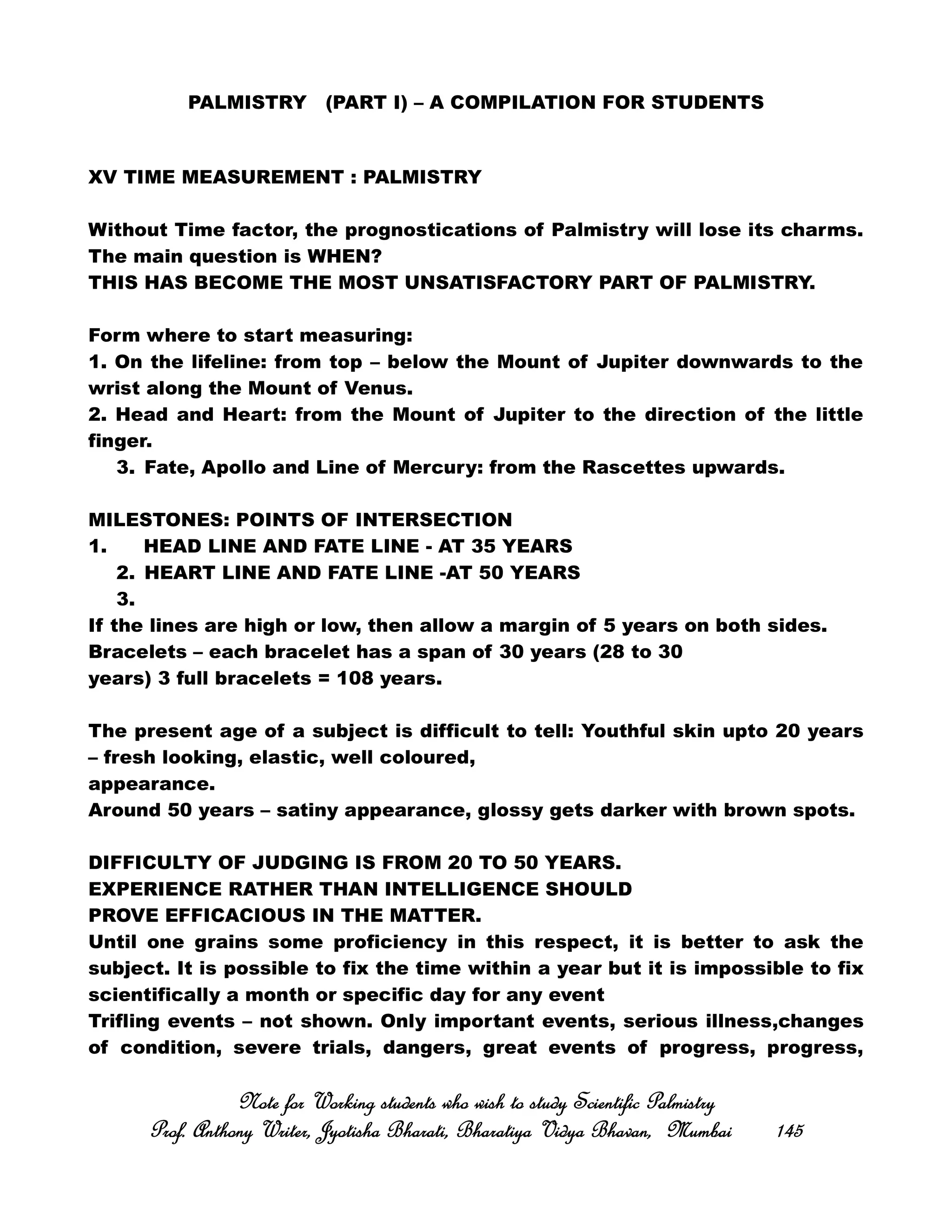 PALMISTRY (PART I) – A COMPILATION FOR STUDENTS
XV TIME MEASUREMENT : PALMISTRY
Without Time factor, the prognostications of Palmistry will lose its charms.
The main question is WHEN?
THIS HAS BECOME THE MOST UNSATISFACTORY PART OF PALMISTRY.
Form where to start measuring:
1. On the lifeline: from top – below the Mount of Jupiter downwards to the
wrist along the Mount of Venus.
2. Head and Heart: from the Mount of Jupiter to the direction of the little
finger.
3. Fate, Apollo and Line of Mercury: from the Rascettes upwards.
MILESTONES: POINTS OF INTERSECTION
1. HEAD LINE AND FATE LINE - AT 35 YEARS
2. HEART LINE AND FATE LINE -AT 50 YEARS
3.
If the lines are high or low, then allow a margin of 5 years on both sides.
Bracelets – each bracelet has a span of 30 years (28 to 30
years) 3 full bracelets = 108 years.
The present age of a subject is difficult to tell: Youthful skin upto 20 years
– fresh looking, elastic, well coloured,
appearance.
Around 50 years – satiny appearance, glossy gets darker with brown spots.
DIFFICULTY OF JUDGING IS FROM 20 TO 50 YEARS.
EXPERIENCE RATHER THAN INTELLIGENCE SHOULD
PROVE EFFICACIOUS IN THE MATTER.
Until one grains some proficiency in this respect, it is better to ask the
subject. It is possible to fix the time within a year but it is impossible to fix
scientifically a month or specific day for any event
Trifling events – not shown. Only important events, serious illness,changes
of condition, severe trials, dangers, great events of progress, progress,
Note for Working students who wish to study Scientific PalmistryNote for Working students who wish to study Scientific PalmistryNote for Working students who wish to study Scientific PalmistryNote for Working students who wish to study Scientific Palmistry
Prof. Anthony Writer, Jyotisha Bharati, Bharatiya Vidya Bhavan, MumbaiProf. Anthony Writer, Jyotisha Bharati, Bharatiya Vidya Bhavan, MumbaiProf. Anthony Writer, Jyotisha Bharati, Bharatiya Vidya Bhavan, MumbaiProf. Anthony Writer, Jyotisha Bharati, Bharatiya Vidya Bhavan, Mumbai 145145145145
 
