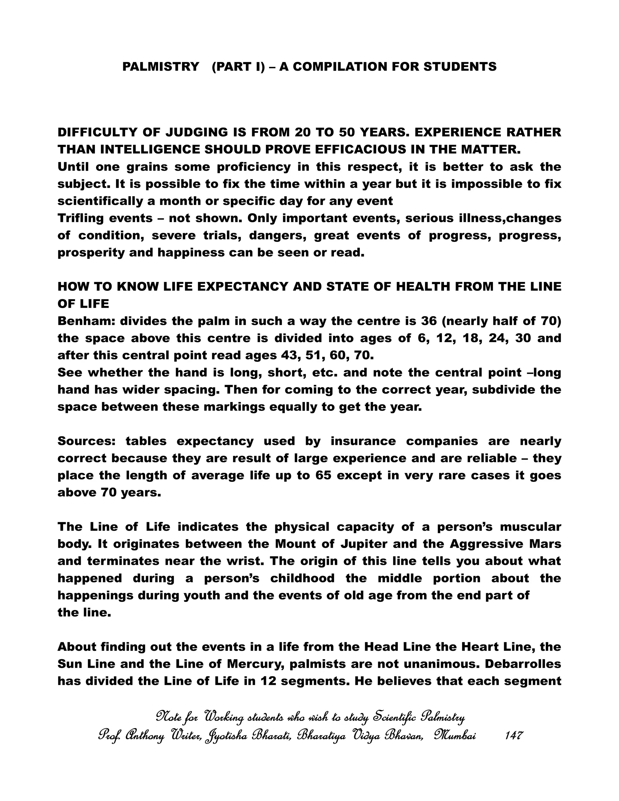 PALMISTRY (PART I) – A COMPILATION FOR STUDENTS
DIFFICULTY OF JUDGING IS FROM 20 TO 50 YEARS. EXPERIENCE RATHER
THAN INTELLIGENCE SHOULD PROVE EFFICACIOUS IN THE MATTER.
Until one grains some proficiency in this respect, it is better to ask the
subject. It is possible to fix the time within a year but it is impossible to fix
scientifically a month or specific day for any event
Trifling events – not shown. Only important events, serious illness,changes
of condition, severe trials, dangers, great events of progress, progress,
prosperity and happiness can be seen or read.
HOW TO KNOW LIFE EXPECTANCY AND STATE OF HEALTH FROM THE LINE
OF LIFE
Benham: divides the palm in such a way the centre is 36 (nearly half of 70)
the space above this centre is divided into ages of 6, 12, 18, 24, 30 and
after this central point read ages 43, 51, 60, 70.
See whether the hand is long, short, etc. and note the central point –long
hand has wider spacing. Then for coming to the correct year, subdivide the
space between these markings equally to get the year.
Sources: tables expectancy used by insurance companies are nearly
correct because they are result of large experience and are reliable – they
place the length of average life up to 65 except in very rare cases it goes
above 70 years.
The Line of Life indicates the physical capacity of a person’s muscular
body. It originates between the Mount of Jupiter and the Aggressive Mars
and terminates near the wrist. The origin of this line tells you about what
happened during a person’s childhood the middle portion about the
happenings during youth and the events of old age from the end part of
the line.
About finding out the events in a life from the Head Line the Heart Line, the
Sun Line and the Line of Mercury, palmists are not unanimous. Debarrolles
has divided the Line of Life in 12 segments. He believes that each segment
Note for Working students who wish to study Scientific PalmistryNote for Working students who wish to study Scientific PalmistryNote for Working students who wish to study Scientific PalmistryNote for Working students who wish to study Scientific Palmistry
Prof. Anthony Writer, Jyotisha Bharati, Bharatiya Vidya Bhavan, MumbaiProf. Anthony Writer, Jyotisha Bharati, Bharatiya Vidya Bhavan, MumbaiProf. Anthony Writer, Jyotisha Bharati, Bharatiya Vidya Bhavan, MumbaiProf. Anthony Writer, Jyotisha Bharati, Bharatiya Vidya Bhavan, Mumbai 147147147147
 