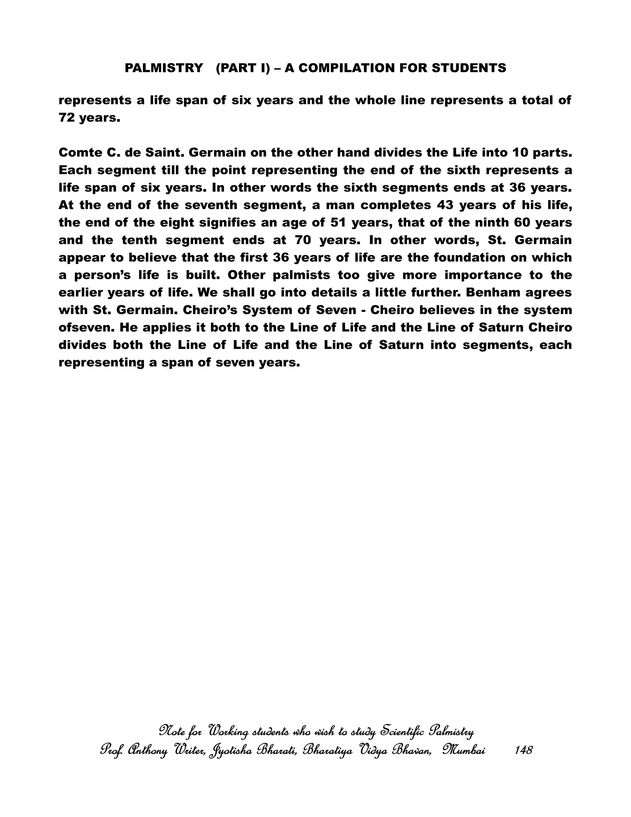 PALMISTRY (PART I) – A COMPILATION FOR STUDENTS
represents a life span of six years and the whole line represents a total of
72 years.
Comte C. de Saint. Germain on the other hand divides the Life into 10 parts.
Each segment till the point representing the end of the sixth represents a
life span of six years. In other words the sixth segments ends at 36 years.
At the end of the seventh segment, a man completes 43 years of his life,
the end of the eight signifies an age of 51 years, that of the ninth 60 years
and the tenth segment ends at 70 years. In other words, St. Germain
appear to believe that the first 36 years of life are the foundation on which
a person’s life is built. Other palmists too give more importance to the
earlier years of life. We shall go into details a little further. Benham agrees
with St. Germain. Cheiro’s System of Seven - Cheiro believes in the system
ofseven. He applies it both to the Line of Life and the Line of Saturn Cheiro
divides both the Line of Life and the Line of Saturn into segments, each
representing a span of seven years.
Note for Working students who wish to study Scientific PalmistryNote for Working students who wish to study Scientific PalmistryNote for Working students who wish to study Scientific PalmistryNote for Working students who wish to study Scientific Palmistry
Prof. Anthony Writer, Jyotisha Bharati, Bharatiya Vidya Bhavan, MumbaiProf. Anthony Writer, Jyotisha Bharati, Bharatiya Vidya Bhavan, MumbaiProf. Anthony Writer, Jyotisha Bharati, Bharatiya Vidya Bhavan, MumbaiProf. Anthony Writer, Jyotisha Bharati, Bharatiya Vidya Bhavan, Mumbai 148148148148
 