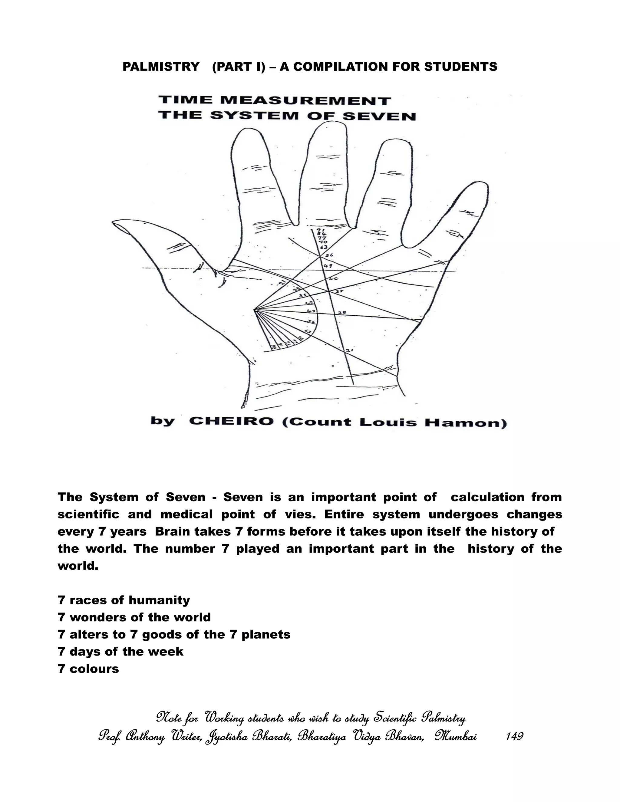PALMISTRY (PART I) – A COMPILATION FOR STUDENTS
The System of Seven - Seven is an important point of calculation from
scientific and medical point of vies. Entire system undergoes changes
every 7 years Brain takes 7 forms before it takes upon itself the history of
the world. The number 7 played an important part in the history of the
world.
7 races of humanity
7 wonders of the world
7 alters to 7 goods of the 7 planets
7 days of the week
7 colours
Note for Working students who wish to study Scientific PalmistryNote for Working students who wish to study Scientific PalmistryNote for Working students who wish to study Scientific PalmistryNote for Working students who wish to study Scientific Palmistry
Prof. Anthony Writer, Jyotisha Bharati, Bharatiya Vidya Bhavan, MumbaiProf. Anthony Writer, Jyotisha Bharati, Bharatiya Vidya Bhavan, MumbaiProf. Anthony Writer, Jyotisha Bharati, Bharatiya Vidya Bhavan, MumbaiProf. Anthony Writer, Jyotisha Bharati, Bharatiya Vidya Bhavan, Mumbai 149149149149
 