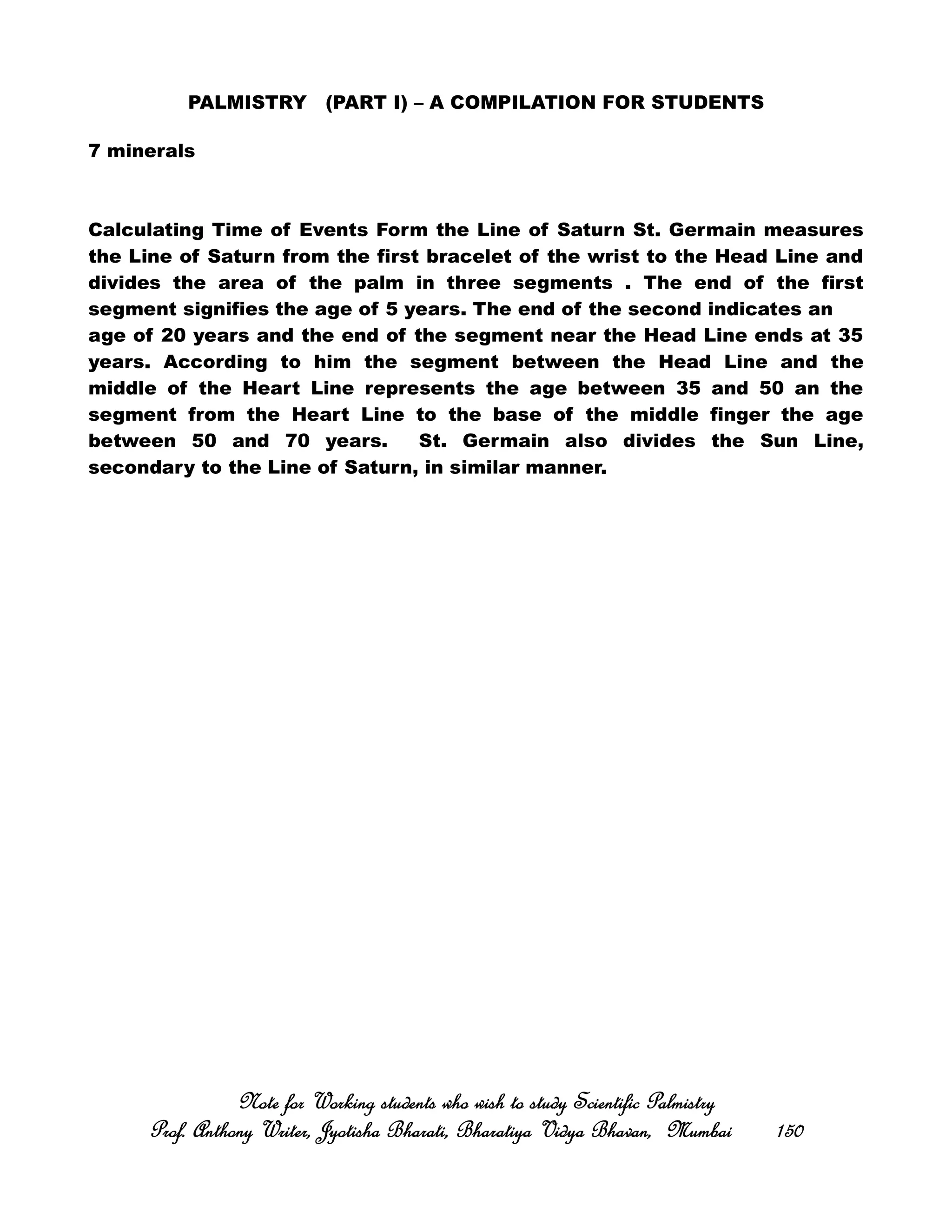 PALMISTRY (PART I) – A COMPILATION FOR STUDENTS
7 minerals
Calculating Time of Events Form the Line of Saturn St. Germain measures
the Line of Saturn from the first bracelet of the wrist to the Head Line and
divides the area of the palm in three segments . The end of the first
segment signifies the age of 5 years. The end of the second indicates an
age of 20 years and the end of the segment near the Head Line ends at 35
years. According to him the segment between the Head Line and the
middle of the Heart Line represents the age between 35 and 50 an the
segment from the Heart Line to the base of the middle finger the age
between 50 and 70 years. St. Germain also divides the Sun Line,
secondary to the Line of Saturn, in similar manner.
Note for Working students who wish to study Scientific PalmistryNote for Working students who wish to study Scientific PalmistryNote for Working students who wish to study Scientific PalmistryNote for Working students who wish to study Scientific Palmistry
Prof. Anthony Writer, Jyotisha Bharati, Bharatiya Vidya Bhavan, MumbaiProf. Anthony Writer, Jyotisha Bharati, Bharatiya Vidya Bhavan, MumbaiProf. Anthony Writer, Jyotisha Bharati, Bharatiya Vidya Bhavan, MumbaiProf. Anthony Writer, Jyotisha Bharati, Bharatiya Vidya Bhavan, Mumbai 150150150150
 