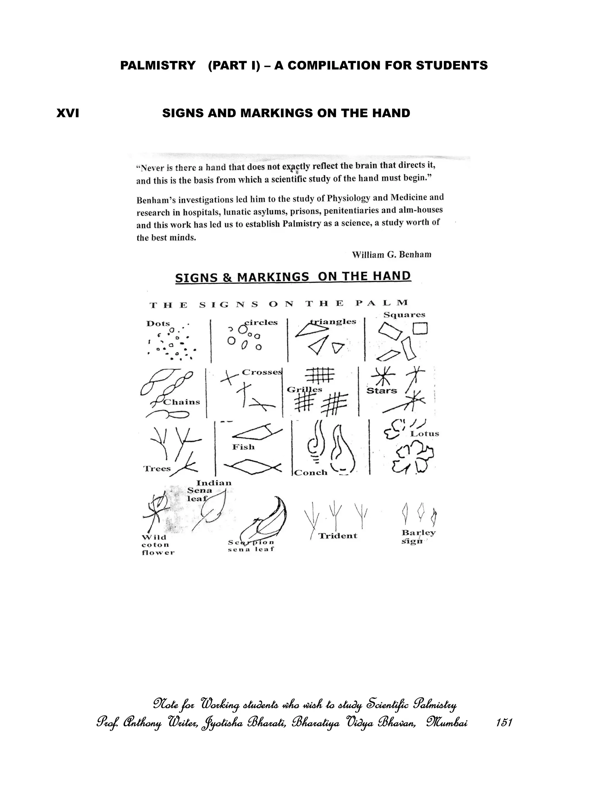 PALMISTRY (PART I) – A COMPILATION FOR STUDENTS
XVI SIGNS AND MARKINGS ON THE HAND
Note for Working students who wish to study Scientific PalmistryNote for Working students who wish to study Scientific PalmistryNote for Working students who wish to study Scientific PalmistryNote for Working students who wish to study Scientific Palmistry
Prof. Anthony Writer, Jyotisha Bharati, Bharatiya Vidya Bhavan, MumbaiProf. Anthony Writer, Jyotisha Bharati, Bharatiya Vidya Bhavan, MumbaiProf. Anthony Writer, Jyotisha Bharati, Bharatiya Vidya Bhavan, MumbaiProf. Anthony Writer, Jyotisha Bharati, Bharatiya Vidya Bhavan, Mumbai 151151151151
 
