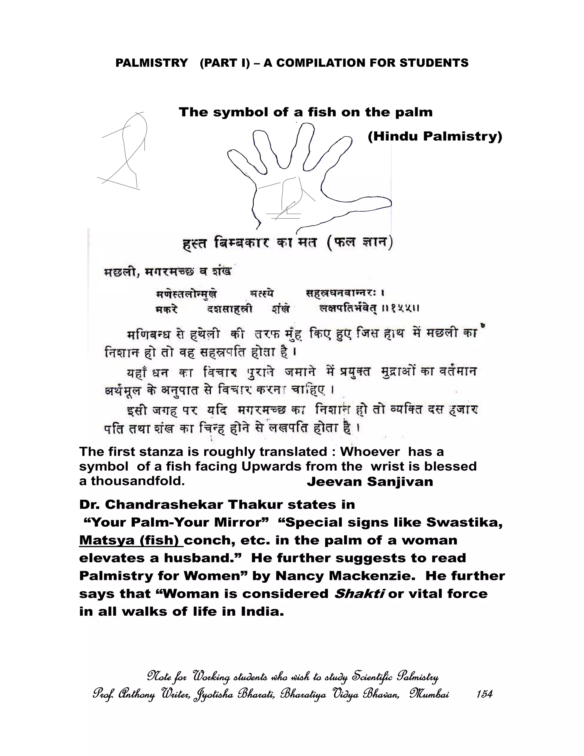 PALMISTRY (PART I) – A COMPILATION FOR STUDENTS
Note for Working students who wish to study Scientific PalmistryNote for Working students who wish to study Scientific PalmistryNote for Working students who wish to study Scientific PalmistryNote for Working students who wish to study Scientific Palmistry
Prof. Anthony Writer, Jyotisha Bharati, Bharatiya Vidya Bhavan, MumbaiProf. Anthony Writer, Jyotisha Bharati, Bharatiya Vidya Bhavan, MumbaiProf. Anthony Writer, Jyotisha Bharati, Bharatiya Vidya Bhavan, MumbaiProf. Anthony Writer, Jyotisha Bharati, Bharatiya Vidya Bhavan, Mumbai 154154154154
The symbol of a fish on the palm
The first stanza is roughly translated : Whoever has a
symbol of a fish facing Upwards from the wrist is blessed
a thousandfold. Jeevan Sanjivan
(Hindu Palmistry)
Dr. Chandrashekar Thakur states in
“Your Palm-Your Mirror” “Special signs like Swastika,
Matsya (fish) conch, etc. in the palm of a woman
elevates a husband.” He further suggests to read
Palmistry for Women” by Nancy Mackenzie. He further
says that “Woman is considered Shakti or vital force
in all walks of life in India.
 