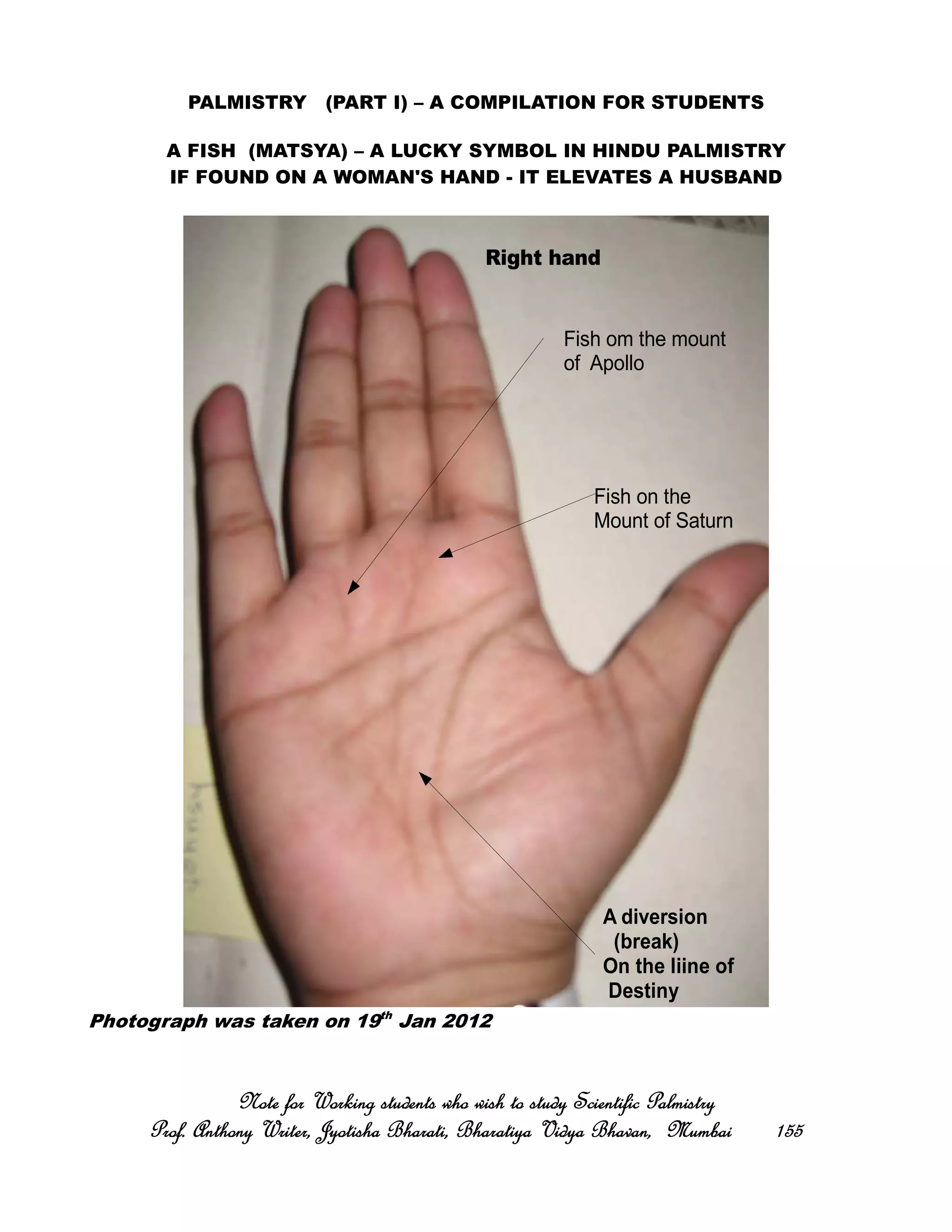 PALMISTRY (PART I) – A COMPILATION FOR STUDENTS
A FISH (MATSYA) – A LUCKY SYMBOL IN HINDU PALMISTRY
IF FOUND ON A WOMAN'S HAND - IT ELEVATES A HUSBAND
Photograph was taken on 19th
Jan 2012
Note for Working students who wish to study Scientific PalmistryNote for Working students who wish to study Scientific PalmistryNote for Working students who wish to study Scientific PalmistryNote for Working students who wish to study Scientific Palmistry
Prof. Anthony Writer, Jyotisha Bharati, Bharatiya Vidya Bhavan, MumbaiProf. Anthony Writer, Jyotisha Bharati, Bharatiya Vidya Bhavan, MumbaiProf. Anthony Writer, Jyotisha Bharati, Bharatiya Vidya Bhavan, MumbaiProf. Anthony Writer, Jyotisha Bharati, Bharatiya Vidya Bhavan, Mumbai 155155155155
Right hand
Fish om the mount
of Apollo
Fish on the
Mount of Saturn
A diversion
(break)
On the liine of
Destiny
 