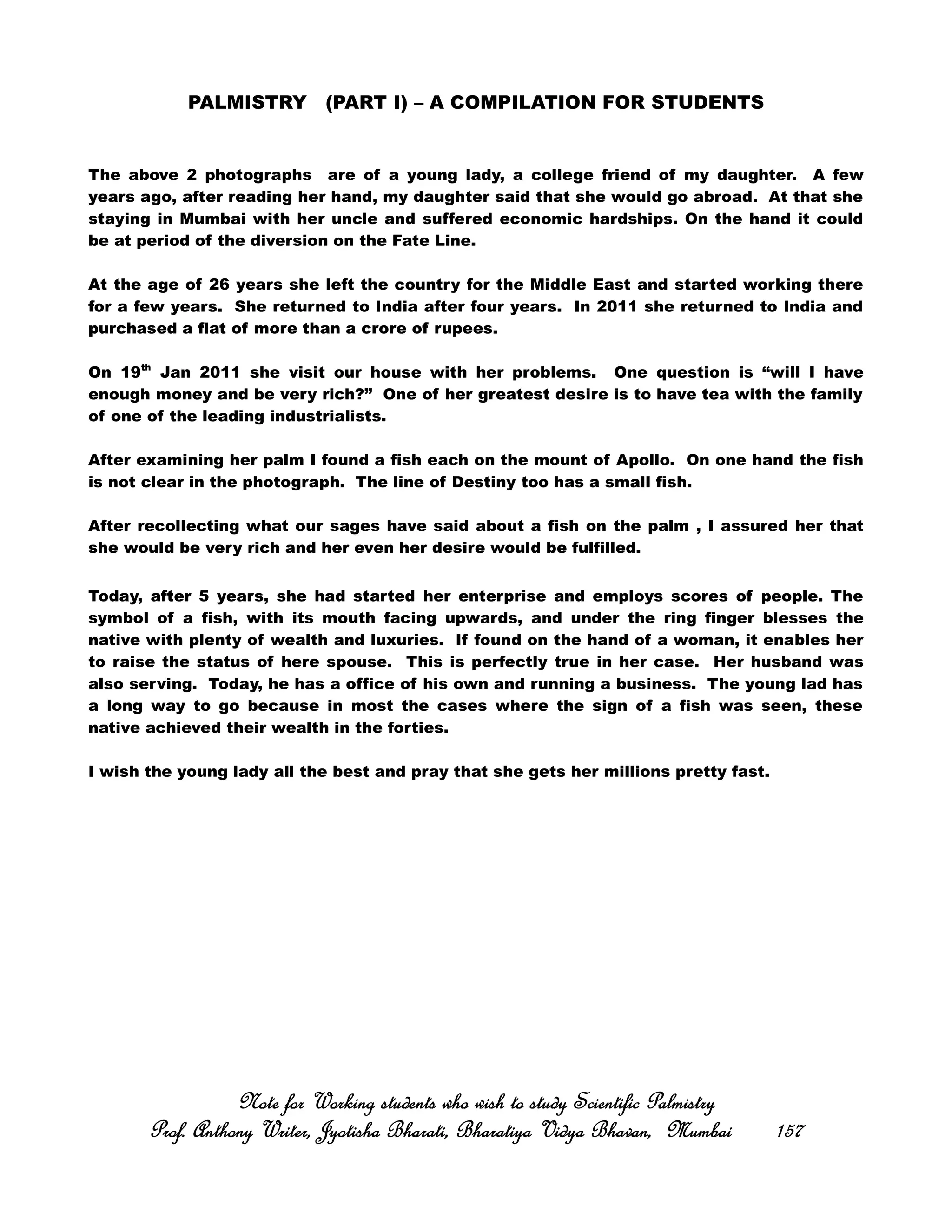 PALMISTRY (PART I) – A COMPILATION FOR STUDENTS
The above 2 photographs are of a young lady, a college friend of my daughter. A few
years ago, after reading her hand, my daughter said that she would go abroad. At that she
staying in Mumbai with her uncle and suffered economic hardships. On the hand it could
be at period of the diversion on the Fate Line.
At the age of 26 years she left the country for the Middle East and started working there
for a few years. She returned to India after four years. In 2011 she returned to India and
purchased a flat of more than a crore of rupees.
On 19th
Jan 2011 she visit our house with her problems. One question is “will I have
enough money and be very rich?” One of her greatest desire is to have tea with the family
of one of the leading industrialists.
After examining her palm I found a fish each on the mount of Apollo. On one hand the fish
is not clear in the photograph. The line of Destiny too has a small fish.
After recollecting what our sages have said about a fish on the palm , I assured her that
she would be very rich and her even her desire would be fulfilled.
Today, after 5 years, she had started her enterprise and employs scores of people. The
symbol of a fish, with its mouth facing upwards, and under the ring finger blesses the
native with plenty of wealth and luxuries. If found on the hand of a woman, it enables her
to raise the status of here spouse. This is perfectly true in her case. Her husband was
also serving. Today, he has a office of his own and running a business. The young lad has
a long way to go because in most the cases where the sign of a fish was seen, these
native achieved their wealth in the forties.
I wish the young lady all the best and pray that she gets her millions pretty fast.
Note for Working students who wish to study Scientific PalmistryNote for Working students who wish to study Scientific PalmistryNote for Working students who wish to study Scientific PalmistryNote for Working students who wish to study Scientific Palmistry
Prof. Anthony Writer, Jyotisha Bharati, Bharatiya Vidya Bhavan, MumbaiProf. Anthony Writer, Jyotisha Bharati, Bharatiya Vidya Bhavan, MumbaiProf. Anthony Writer, Jyotisha Bharati, Bharatiya Vidya Bhavan, MumbaiProf. Anthony Writer, Jyotisha Bharati, Bharatiya Vidya Bhavan, Mumbai 157157157157
 