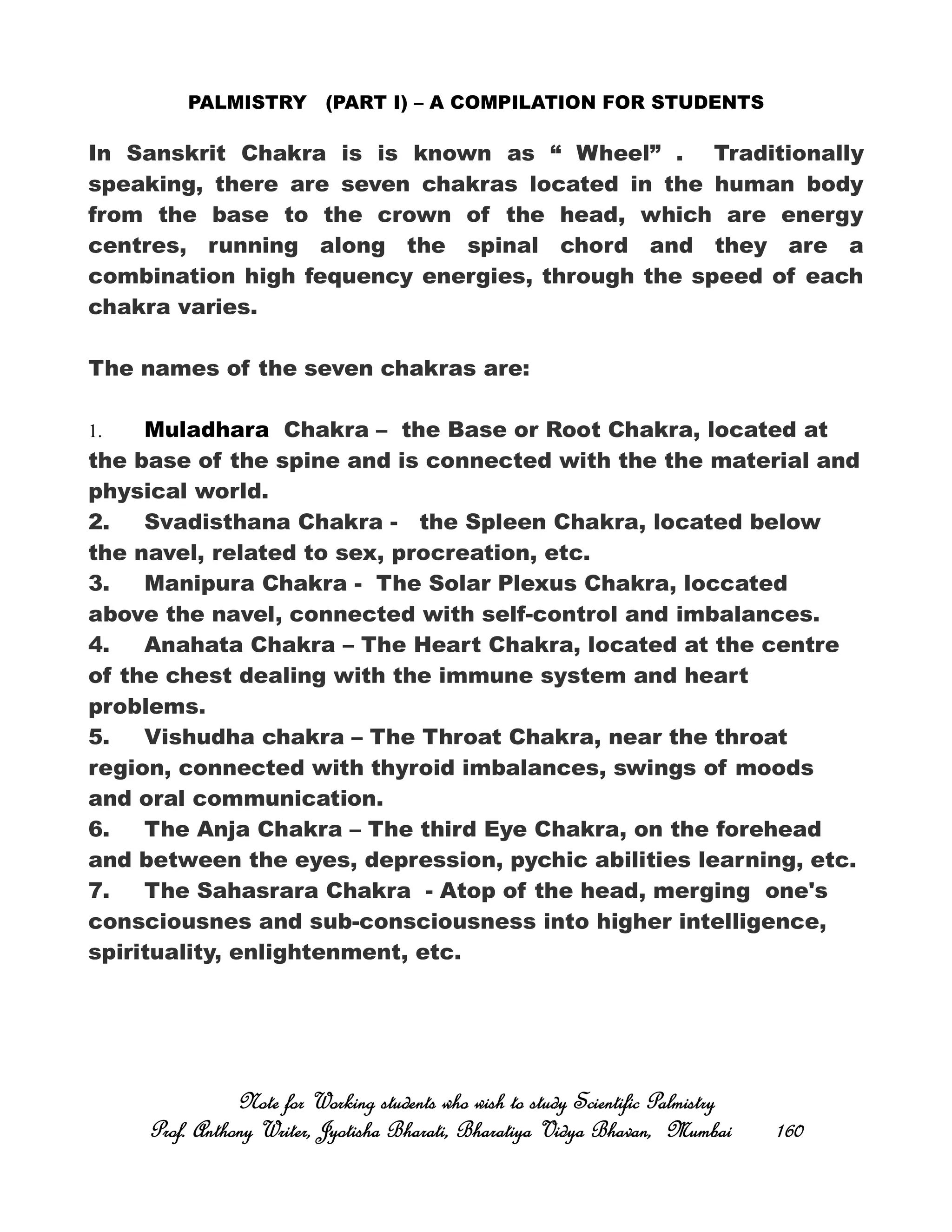 PALMISTRY (PART I) – A COMPILATION FOR STUDENTS
In Sanskrit Chakra is is known as “ Wheel” . Traditionally
speaking, there are seven chakras located in the human body
from the base to the crown of the head, which are energy
centres, running along the spinal chord and they are a
combination high fequency energies, through the speed of each
chakra varies.
The names of the seven chakras are:
1. Muladhara Chakra – the Base or Root Chakra, located at
the base of the spine and is connected with the the material and
physical world.
2. Svadisthana Chakra - the Spleen Chakra, located below
the navel, related to sex, procreation, etc.
3. Manipura Chakra - The Solar Plexus Chakra, loccated
above the navel, connected with self-control and imbalances.
4. Anahata Chakra – The Heart Chakra, located at the centre
of the chest dealing with the immune system and heart
problems.
5. Vishudha chakra – The Throat Chakra, near the throat
region, connected with thyroid imbalances, swings of moods
and oral communication.
6. The Anja Chakra – The third Eye Chakra, on the forehead
and between the eyes, depression, pychic abilities learning, etc.
7. The Sahasrara Chakra - Atop of the head, merging one's
consciousnes and sub-consciousness into higher intelligence,
spirituality, enlightenment, etc.
Note for Working students who wish to study Scientific PalmistryNote for Working students who wish to study Scientific PalmistryNote for Working students who wish to study Scientific PalmistryNote for Working students who wish to study Scientific Palmistry
Prof. Anthony Writer, Jyotisha Bharati, Bharatiya Vidya Bhavan, MumbaiProf. Anthony Writer, Jyotisha Bharati, Bharatiya Vidya Bhavan, MumbaiProf. Anthony Writer, Jyotisha Bharati, Bharatiya Vidya Bhavan, MumbaiProf. Anthony Writer, Jyotisha Bharati, Bharatiya Vidya Bhavan, Mumbai 160160160160
 