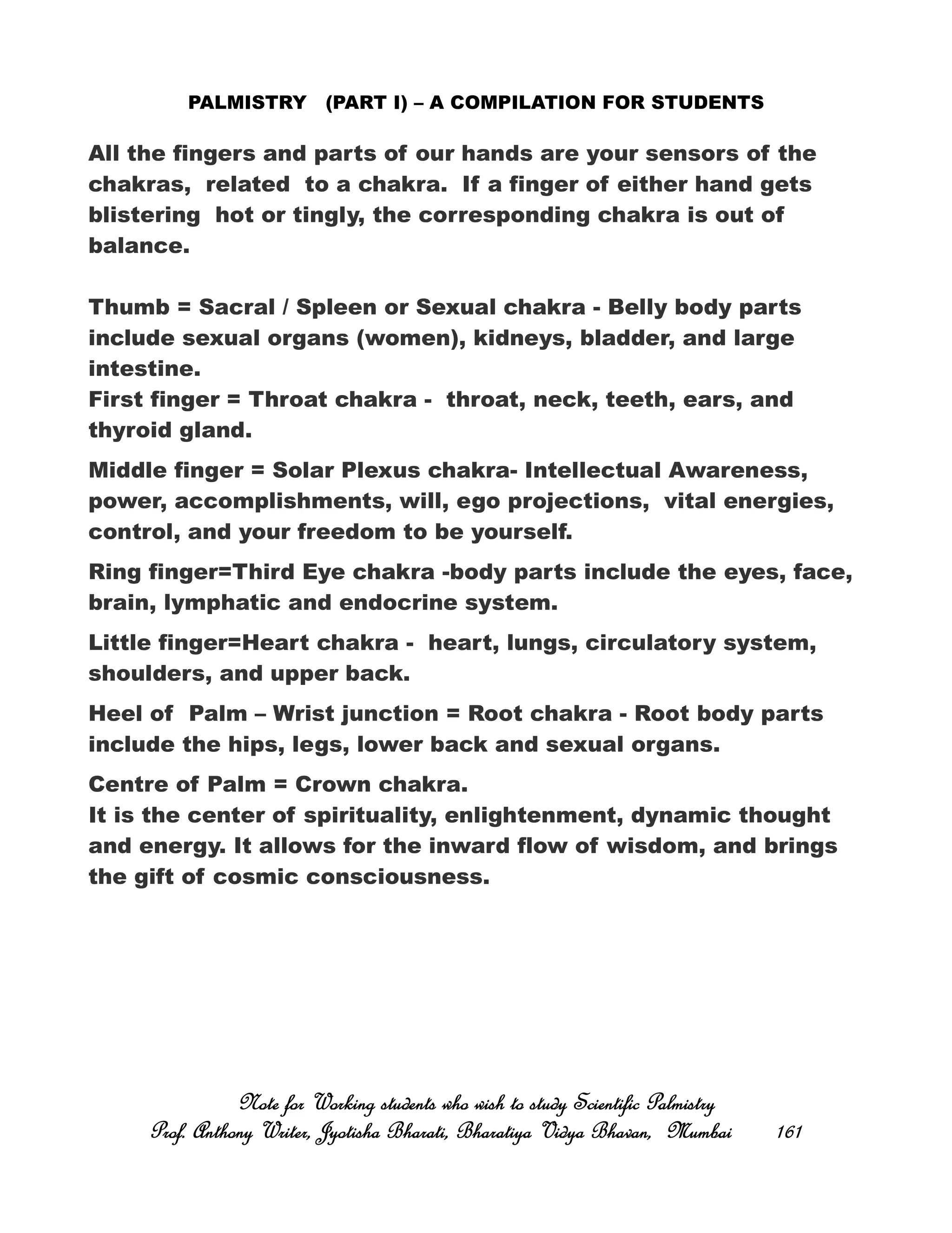 PALMISTRY (PART I) – A COMPILATION FOR STUDENTS
All the fingers and parts of our hands are your sensors of the
chakras, related to a chakra. If a finger of either hand gets
blistering hot or tingly, the corresponding chakra is out of
balance.
Thumb = Sacral / Spleen or Sexual chakra - Belly body parts
include sexual organs (women), kidneys, bladder, and large
intestine.
First finger = Throat chakra - throat, neck, teeth, ears, and
thyroid gland.
Middle finger = Solar Plexus chakra- Intellectual Awareness,
power, accomplishments, will, ego projections, vital energies,
control, and your freedom to be yourself.
Ring finger=Third Eye chakra -body parts include the eyes, face,
brain, lymphatic and endocrine system.
Little finger=Heart chakra - heart, lungs, circulatory system,
shoulders, and upper back.
Heel of Palm – Wrist junction = Root chakra - Root body parts
include the hips, legs, lower back and sexual organs.
Centre of Palm = Crown chakra.
It is the center of spirituality, enlightenment, dynamic thought
and energy. It allows for the inward flow of wisdom, and brings
the gift of cosmic consciousness.
Note for Working students who wish to study Scientific PalmistryNote for Working students who wish to study Scientific PalmistryNote for Working students who wish to study Scientific PalmistryNote for Working students who wish to study Scientific Palmistry
Prof. Anthony Writer, Jyotisha Bharati, Bharatiya Vidya Bhavan, MumbaiProf. Anthony Writer, Jyotisha Bharati, Bharatiya Vidya Bhavan, MumbaiProf. Anthony Writer, Jyotisha Bharati, Bharatiya Vidya Bhavan, MumbaiProf. Anthony Writer, Jyotisha Bharati, Bharatiya Vidya Bhavan, Mumbai 161161161161
 