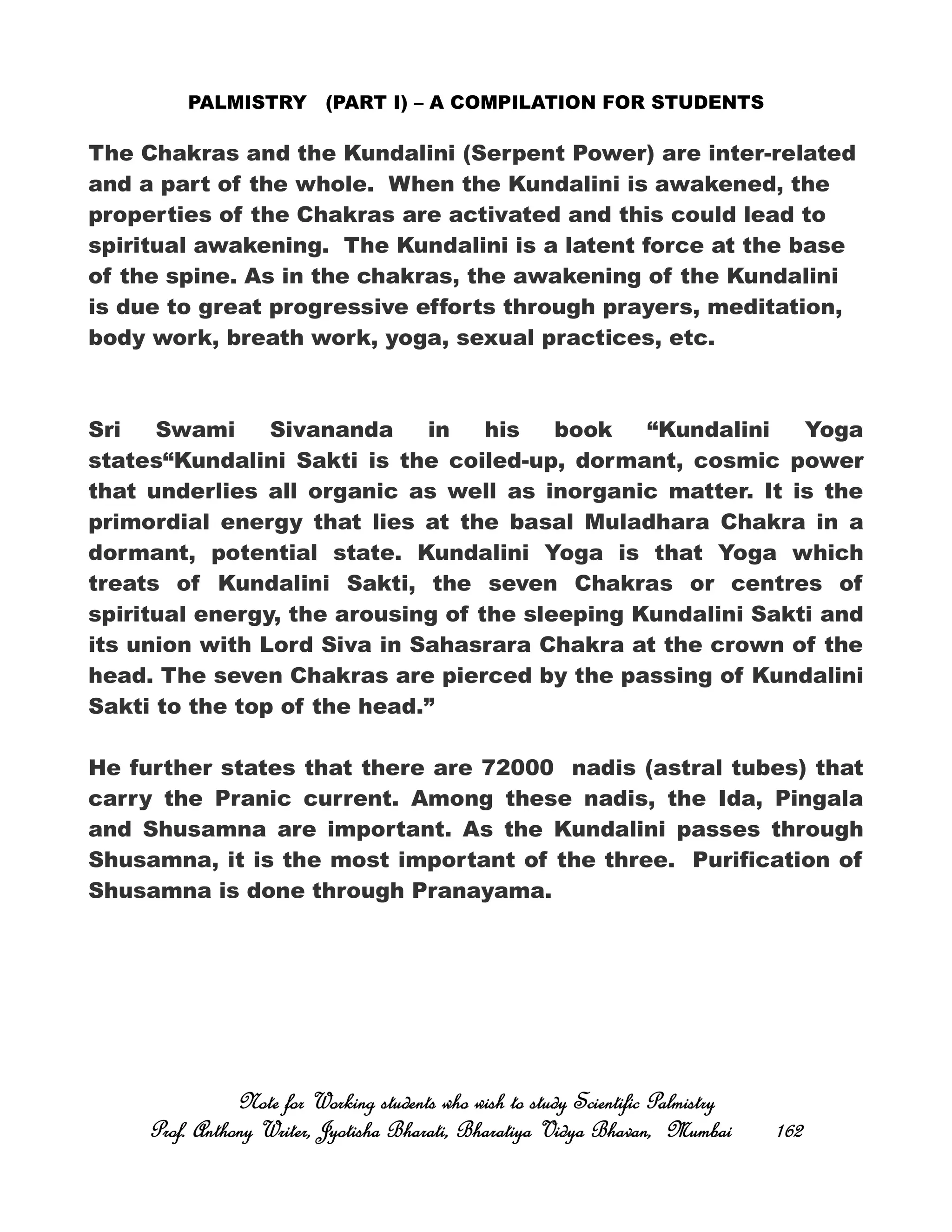 PALMISTRY (PART I) – A COMPILATION FOR STUDENTS
The Chakras and the Kundalini (Serpent Power) are inter-related
and a part of the whole. When the Kundalini is awakened, the
properties of the Chakras are activated and this could lead to
spiritual awakening. The Kundalini is a latent force at the base
of the spine. As in the chakras, the awakening of the Kundalini
is due to great progressive efforts through prayers, meditation,
body work, breath work, yoga, sexual practices, etc.
Sri Swami Sivananda in his book “Kundalini Yoga
states“Kundalini Sakti is the coiled-up, dormant, cosmic power
that underlies all organic as well as inorganic matter. It is the
primordial energy that lies at the basal Muladhara Chakra in a
dormant, potential state. Kundalini Yoga is that Yoga which
treats of Kundalini Sakti, the seven Chakras or centres of
spiritual energy, the arousing of the sleeping Kundalini Sakti and
its union with Lord Siva in Sahasrara Chakra at the crown of the
head. The seven Chakras are pierced by the passing of Kundalini
Sakti to the top of the head.”
He further states that there are 72000 nadis (astral tubes) that
carry the Pranic current. Among these nadis, the Ida, Pingala
and Shusamna are important. As the Kundalini passes through
Shusamna, it is the most important of the three. Purification of
Shusamna is done through Pranayama.
Note for Working students who wish to study Scientific PalmistryNote for Working students who wish to study Scientific PalmistryNote for Working students who wish to study Scientific PalmistryNote for Working students who wish to study Scientific Palmistry
Prof. Anthony Writer, Jyotisha Bharati, Bharatiya Vidya Bhavan, MumbaiProf. Anthony Writer, Jyotisha Bharati, Bharatiya Vidya Bhavan, MumbaiProf. Anthony Writer, Jyotisha Bharati, Bharatiya Vidya Bhavan, MumbaiProf. Anthony Writer, Jyotisha Bharati, Bharatiya Vidya Bhavan, Mumbai 162162162162
 