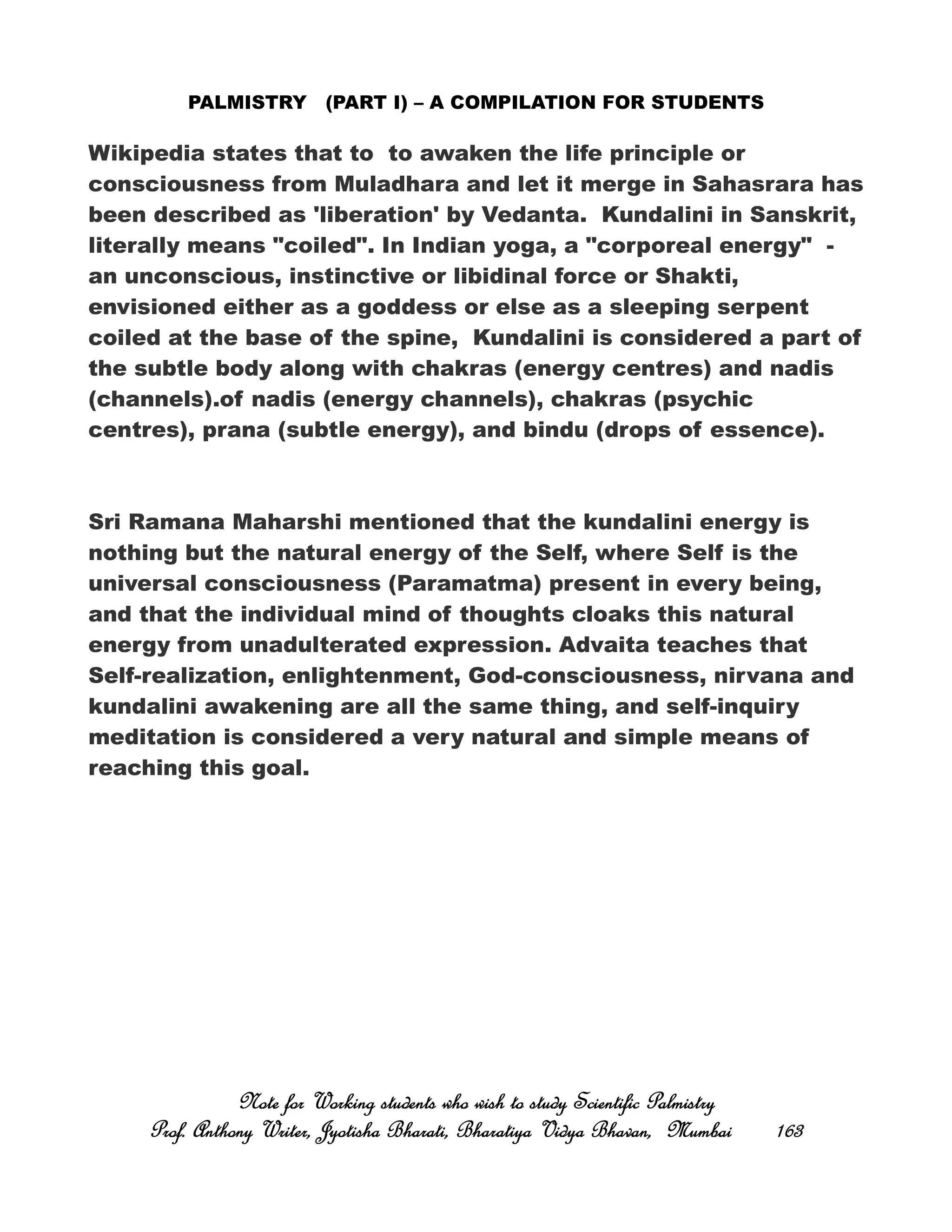 PALMISTRY (PART I) – A COMPILATION FOR STUDENTS
Wikipedia states that to to awaken the life principle or
consciousness from Muladhara and let it merge in Sahasrara has
been described as 'liberation' by Vedanta. Kundalini in Sanskrit,
literally means "coiled". In Indian yoga, a "corporeal energy" -
an unconscious, instinctive or libidinal force or Shakti,
envisioned either as a goddess or else as a sleeping serpent
coiled at the base of the spine, Kundalini is considered a part of
the subtle body along with chakras (energy centres) and nadis
(channels).of nadis (energy channels), chakras (psychic
centres), prana (subtle energy), and bindu (drops of essence).
Sri Ramana Maharshi mentioned that the kundalini energy is
nothing but the natural energy of the Self, where Self is the
universal consciousness (Paramatma) present in every being,
and that the individual mind of thoughts cloaks this natural
energy from unadulterated expression. Advaita teaches that
Self-realization, enlightenment, God-consciousness, nirvana and
kundalini awakening are all the same thing, and self-inquiry
meditation is considered a very natural and simple means of
reaching this goal.
Note for Working students who wish to study Scientific PalmistryNote for Working students who wish to study Scientific PalmistryNote for Working students who wish to study Scientific PalmistryNote for Working students who wish to study Scientific Palmistry
Prof. Anthony Writer, Jyotisha Bharati, Bharatiya Vidya Bhavan, MumbaiProf. Anthony Writer, Jyotisha Bharati, Bharatiya Vidya Bhavan, MumbaiProf. Anthony Writer, Jyotisha Bharati, Bharatiya Vidya Bhavan, MumbaiProf. Anthony Writer, Jyotisha Bharati, Bharatiya Vidya Bhavan, Mumbai 163163163163
 