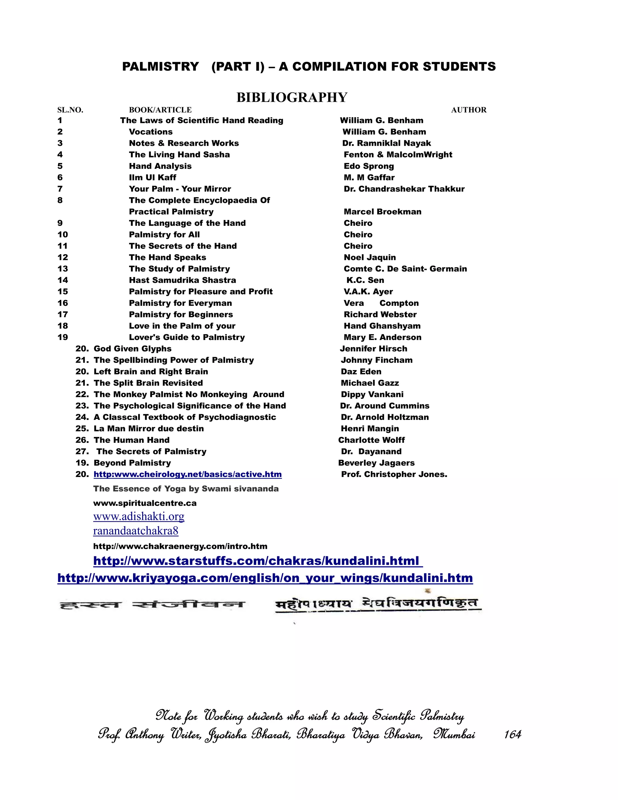 PALMISTRY (PART I) – A COMPILATION FOR STUDENTS
BIBLIOGRAPHY
SL.NO. BOOK/ARTICLE AUTHOR
1 The Laws of Scientific Hand Reading William G. Benham
2 Vocations William G. Benham
3 Notes & Research Works Dr. Ramniklal Nayak
4 The Living Hand Sasha Fenton & MalcolmWright
5 Hand Analysis Edo Sprong
6 Ilm Ul Kaff M. M Gaffar
7 Your Palm - Your Mirror Dr. Chandrashekar Thakkur
8 The Complete Encyclopaedia Of
Practical Palmistry Marcel Broekman
9 The Language of the Hand Cheiro
10 Palmistry for All Cheiro
11 The Secrets of the Hand Cheiro
12 The Hand Speaks Noel Jaquin
13 The Study of Palmistry Comte C. De Saint- Germain
14 Hast Samudrika Shastra K.C. Sen
15 Palmistry for Pleasure and Profit V.A.K. Ayer
16 Palmistry for Everyman Vera Compton
17 Palmistry for Beginners Richard Webster
18 Love in the Palm of your Hand Ghanshyam
19 Lover's Guide to Palmistry Mary E. Anderson
20. God Given Glyphs Jennifer Hirsch
21. The Spellbinding Power of Palmistry Johnny Fincham
20. Left Brain and Right Brain Daz Eden
21. The Split Brain Revisited Michael Gazz
22. The Monkey Palmist No Monkeying Around Dippy Vankani
23. The Psychological Significance of the Hand Dr. Around Cummins
24. A Classcal Textbook of Psychodiagnostic Dr. Arnold Holtzman
25. La Man Mirror due destin Henri Mangin
26. The Human Hand Charlotte Wolff
27. The Secrets of Palmistry Dr. Dayanand
19. Beyond Palmistry Beverley Jagaers
20. http:www.cheirology.net/basics/active.htm Prof. Christopher Jones.
The Essence of Yoga by Swami sivananda
www.spiritualcentre.ca
www.adishakti.org
ranandaatchakra8
http://www.chakraenergy.com/intro.htm
http://www.starstuffs.com/chakras/kundalini.html
http://www.kriyayoga.com/english/on_your_wings/kundalini.htm
Note for Working students who wish to study Scientific PalmistryNote for Working students who wish to study Scientific PalmistryNote for Working students who wish to study Scientific PalmistryNote for Working students who wish to study Scientific Palmistry
Prof. Anthony Writer, Jyotisha Bharati, Bharatiya Vidya Bhavan, MumbaiProf. Anthony Writer, Jyotisha Bharati, Bharatiya Vidya Bhavan, MumbaiProf. Anthony Writer, Jyotisha Bharati, Bharatiya Vidya Bhavan, MumbaiProf. Anthony Writer, Jyotisha Bharati, Bharatiya Vidya Bhavan, Mumbai 164164164164
 