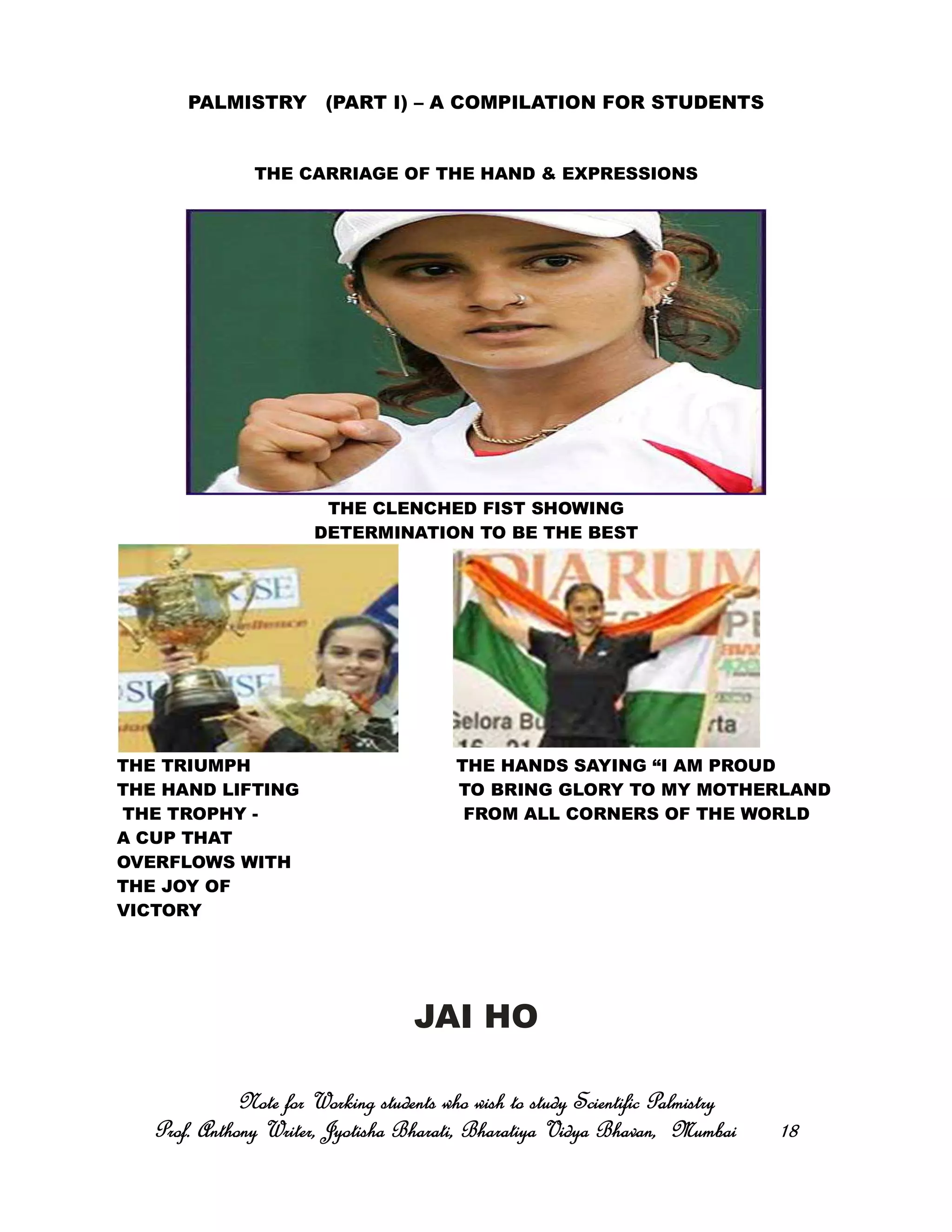 PALMISTRY (PART I) – A COMPILATION FOR STUDENTS
THE CARRIAGE OF THE HAND & EXPRESSIONS
THE CLENCHED FIST SHOWING
DETERMINATION TO BE THE BEST
THE TRIUMPH THE HANDS SAYING “I AM PROUD
THE HAND LIFTING TO BRING GLORY TO MY MOTHERLAND
THE TROPHY - FROM ALL CORNERS OF THE WORLD
A CUP THAT
OVERFLOWS WITH
THE JOY OF
VICTORY
JAI HO
Note for Working students who wish to study Scientific PalmistryNote for Working students who wish to study Scientific PalmistryNote for Working students who wish to study Scientific PalmistryNote for Working students who wish to study Scientific Palmistry
Prof. Anthony Writer, Jyotisha Bharati, Bharatiya Vidya Bhavan, MumbaiProf. Anthony Writer, Jyotisha Bharati, Bharatiya Vidya Bhavan, MumbaiProf. Anthony Writer, Jyotisha Bharati, Bharatiya Vidya Bhavan, MumbaiProf. Anthony Writer, Jyotisha Bharati, Bharatiya Vidya Bhavan, Mumbai 18181818
 