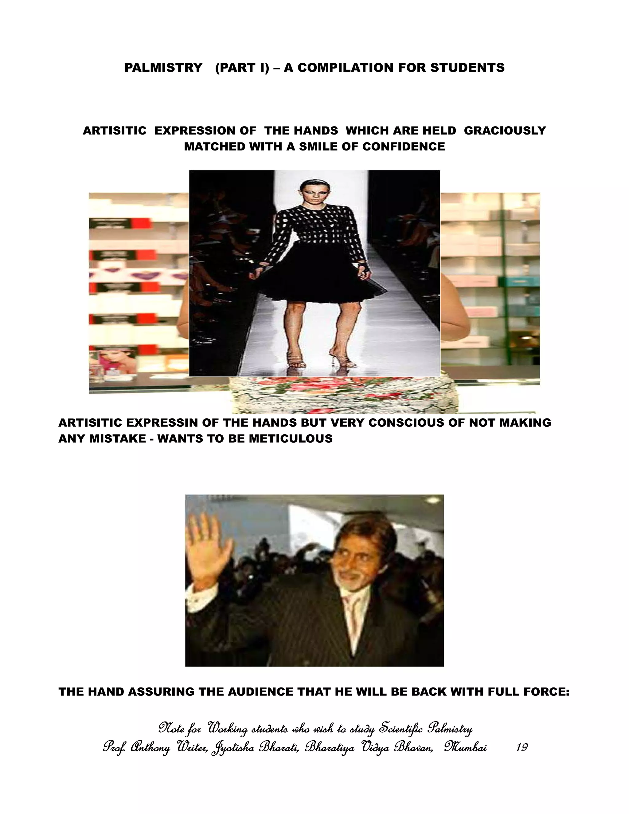 PALMISTRY (PART I) – A COMPILATION FOR STUDENTS
ARTISITIC EXPRESSION OF THE HANDS WHICH ARE HELD GRACIOUSLY
MATCHED WITH A SMILE OF CONFIDENCE
ARTISITIC EXPRESSIN OF THE HANDS BUT VERY CONSCIOUS OF NOT MAKING
ANY MISTAKE - WANTS TO BE METICULOUS
THE HAND ASSURING THE AUDIENCE THAT HE WILL BE BACK WITH FULL FORCE:
Note for Working students who wish to study Scientific PalmistryNote for Working students who wish to study Scientific PalmistryNote for Working students who wish to study Scientific PalmistryNote for Working students who wish to study Scientific Palmistry
Prof. Anthony Writer, Jyotisha Bharati, Bharatiya Vidya Bhavan, MumbaiProf. Anthony Writer, Jyotisha Bharati, Bharatiya Vidya Bhavan, MumbaiProf. Anthony Writer, Jyotisha Bharati, Bharatiya Vidya Bhavan, MumbaiProf. Anthony Writer, Jyotisha Bharati, Bharatiya Vidya Bhavan, Mumbai 19191919
 