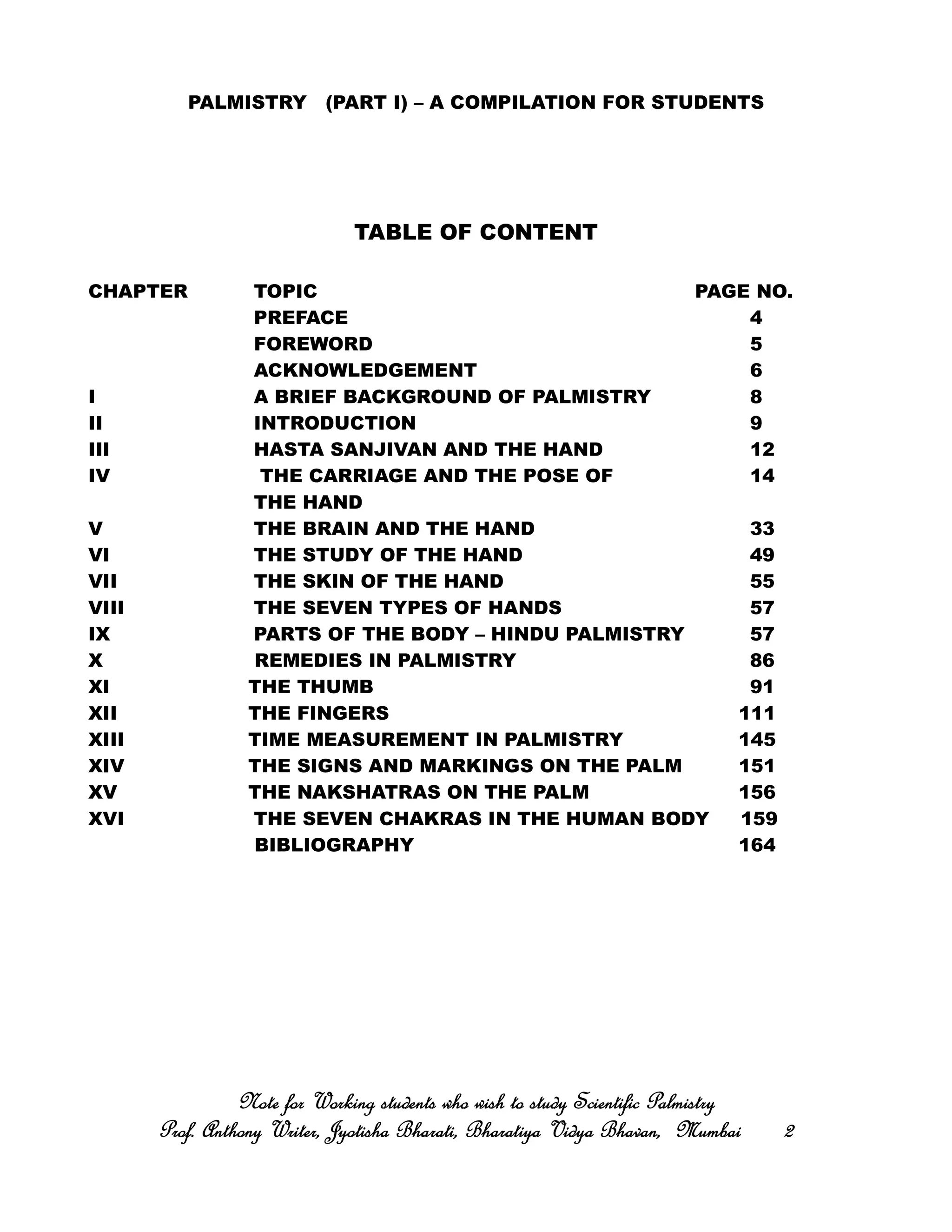 PALMISTRY (PART I) – A COMPILATION FOR STUDENTS
TABLE OF CONTENT
CHAPTER TOPIC PAGE NO.
PREFACE 4
FOREWORD 5
ACKNOWLEDGEMENT 6
I A BRIEF BACKGROUND OF PALMISTRY 8
II INTRODUCTION 9
III HASTA SANJIVAN AND THE HAND 12
IV THE CARRIAGE AND THE POSE OF 14
THE HAND
V THE BRAIN AND THE HAND 33
VI THE STUDY OF THE HAND 49
VII THE SKIN OF THE HAND 55
VIII THE SEVEN TYPES OF HANDS 57
IX PARTS OF THE BODY – HINDU PALMISTRY 57
X REMEDIES IN PALMISTRY 86
XI THE THUMB 91
XII THE FINGERS 111
XIII TIME MEASUREMENT IN PALMISTRY 145
XIV THE SIGNS AND MARKINGS ON THE PALM 151
XV THE NAKSHATRAS ON THE PALM 156
XVI THE SEVEN CHAKRAS IN THE HUMAN BODY 159
BIBLIOGRAPHY 164
Note for Working students who wish to study Scientific PalmistryNote for Working students who wish to study Scientific PalmistryNote for Working students who wish to study Scientific PalmistryNote for Working students who wish to study Scientific Palmistry
Prof. Anthony Writer, Jyotisha Bharati, Bharatiya Vidya Bhavan, MumbaiProf. Anthony Writer, Jyotisha Bharati, Bharatiya Vidya Bhavan, MumbaiProf. Anthony Writer, Jyotisha Bharati, Bharatiya Vidya Bhavan, MumbaiProf. Anthony Writer, Jyotisha Bharati, Bharatiya Vidya Bhavan, Mumbai 2222
 