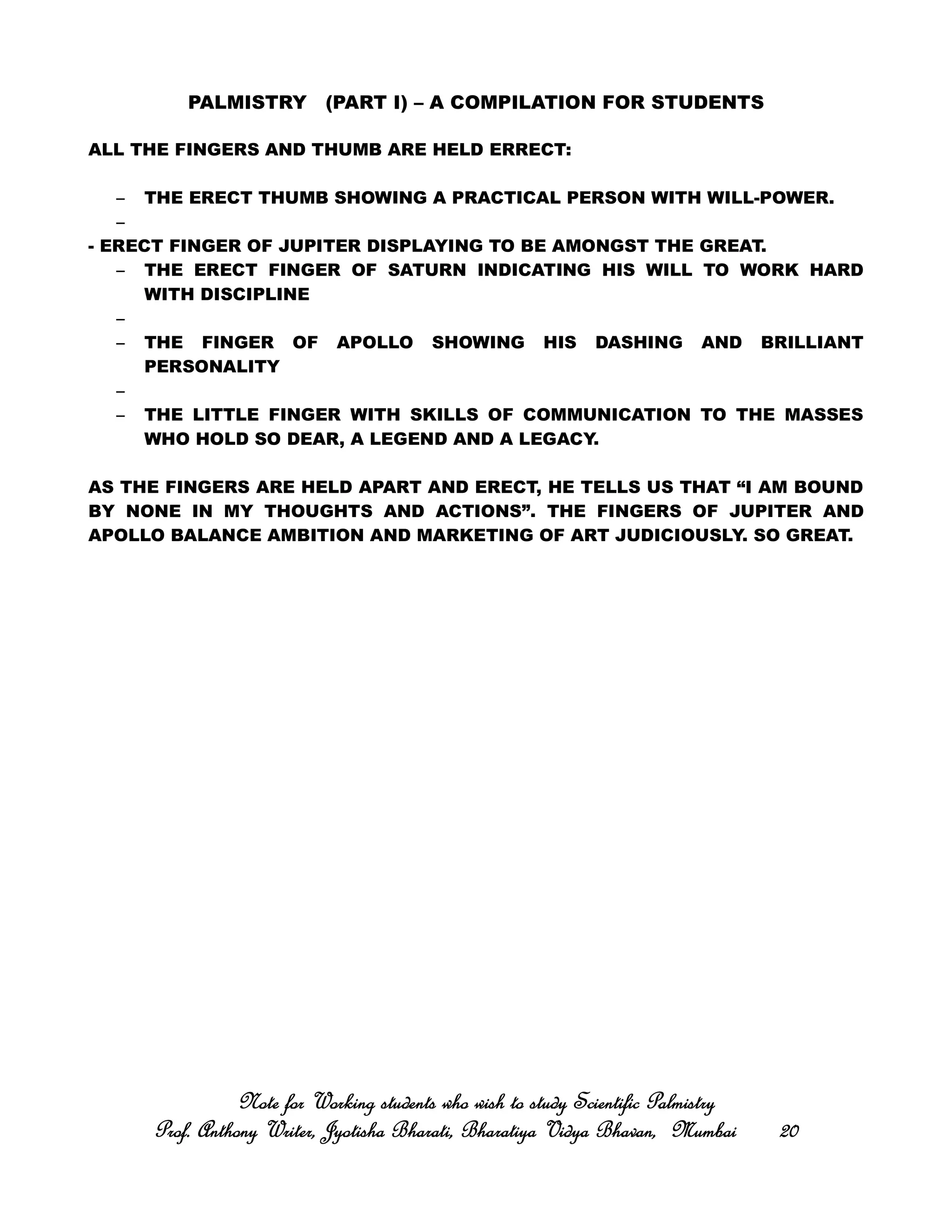 PALMISTRY (PART I) – A COMPILATION FOR STUDENTS
ALL THE FINGERS AND THUMB ARE HELD ERRECT:
– THE ERECT THUMB SHOWING A PRACTICAL PERSON WITH WILL-POWER.
–
- ERECT FINGER OF JUPITER DISPLAYING TO BE AMONGST THE GREAT.
– THE ERECT FINGER OF SATURN INDICATING HIS WILL TO WORK HARD
WITH DISCIPLINE
–
– THE FINGER OF APOLLO SHOWING HIS DASHING AND BRILLIANT
PERSONALITY
–
– THE LITTLE FINGER WITH SKILLS OF COMMUNICATION TO THE MASSES
WHO HOLD SO DEAR, A LEGEND AND A LEGACY.
AS THE FINGERS ARE HELD APART AND ERECT, HE TELLS US THAT “I AM BOUND
BY NONE IN MY THOUGHTS AND ACTIONS”. THE FINGERS OF JUPITER AND
APOLLO BALANCE AMBITION AND MARKETING OF ART JUDICIOUSLY. SO GREAT.
Note for Working students who wish to study Scientific PalmistryNote for Working students who wish to study Scientific PalmistryNote for Working students who wish to study Scientific PalmistryNote for Working students who wish to study Scientific Palmistry
Prof. Anthony Writer, Jyotisha Bharati, Bharatiya Vidya Bhavan, MumbaiProf. Anthony Writer, Jyotisha Bharati, Bharatiya Vidya Bhavan, MumbaiProf. Anthony Writer, Jyotisha Bharati, Bharatiya Vidya Bhavan, MumbaiProf. Anthony Writer, Jyotisha Bharati, Bharatiya Vidya Bhavan, Mumbai 20202020
 