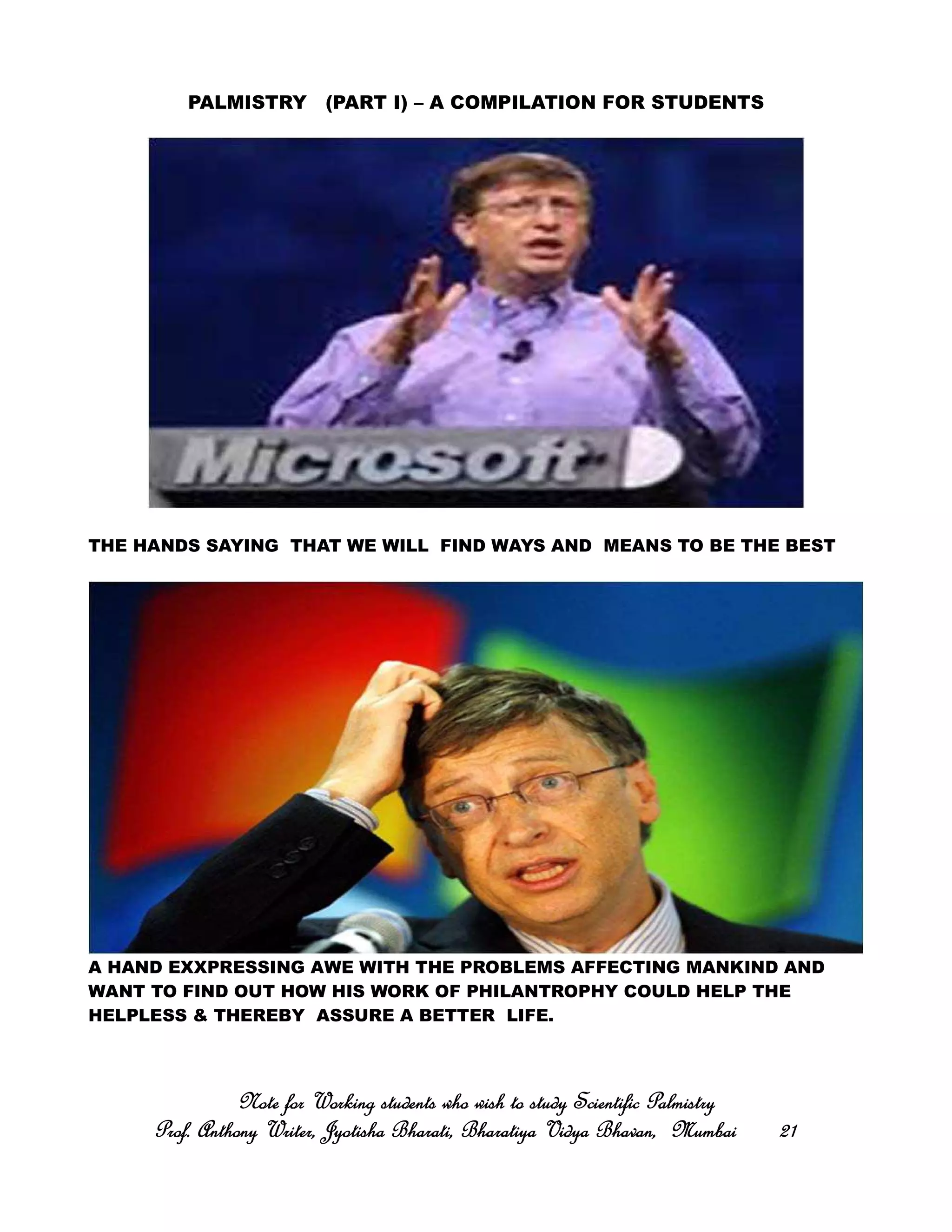 PALMISTRY (PART I) – A COMPILATION FOR STUDENTS
THE HANDS SAYING THAT WE WILL FIND WAYS AND MEANS TO BE THE BEST
A HAND EXXPRESSING AWE WITH THE PROBLEMS AFFECTING MANKIND AND
WANT TO FIND OUT HOW HIS WORK OF PHILANTROPHY COULD HELP THE
HELPLESS & THEREBY ASSURE A BETTER LIFE.
Note for Working students who wish to study Scientific PalmistryNote for Working students who wish to study Scientific PalmistryNote for Working students who wish to study Scientific PalmistryNote for Working students who wish to study Scientific Palmistry
Prof. Anthony Writer, Jyotisha Bharati, Bharatiya Vidya Bhavan, MumbaiProf. Anthony Writer, Jyotisha Bharati, Bharatiya Vidya Bhavan, MumbaiProf. Anthony Writer, Jyotisha Bharati, Bharatiya Vidya Bhavan, MumbaiProf. Anthony Writer, Jyotisha Bharati, Bharatiya Vidya Bhavan, Mumbai 21212121
 
