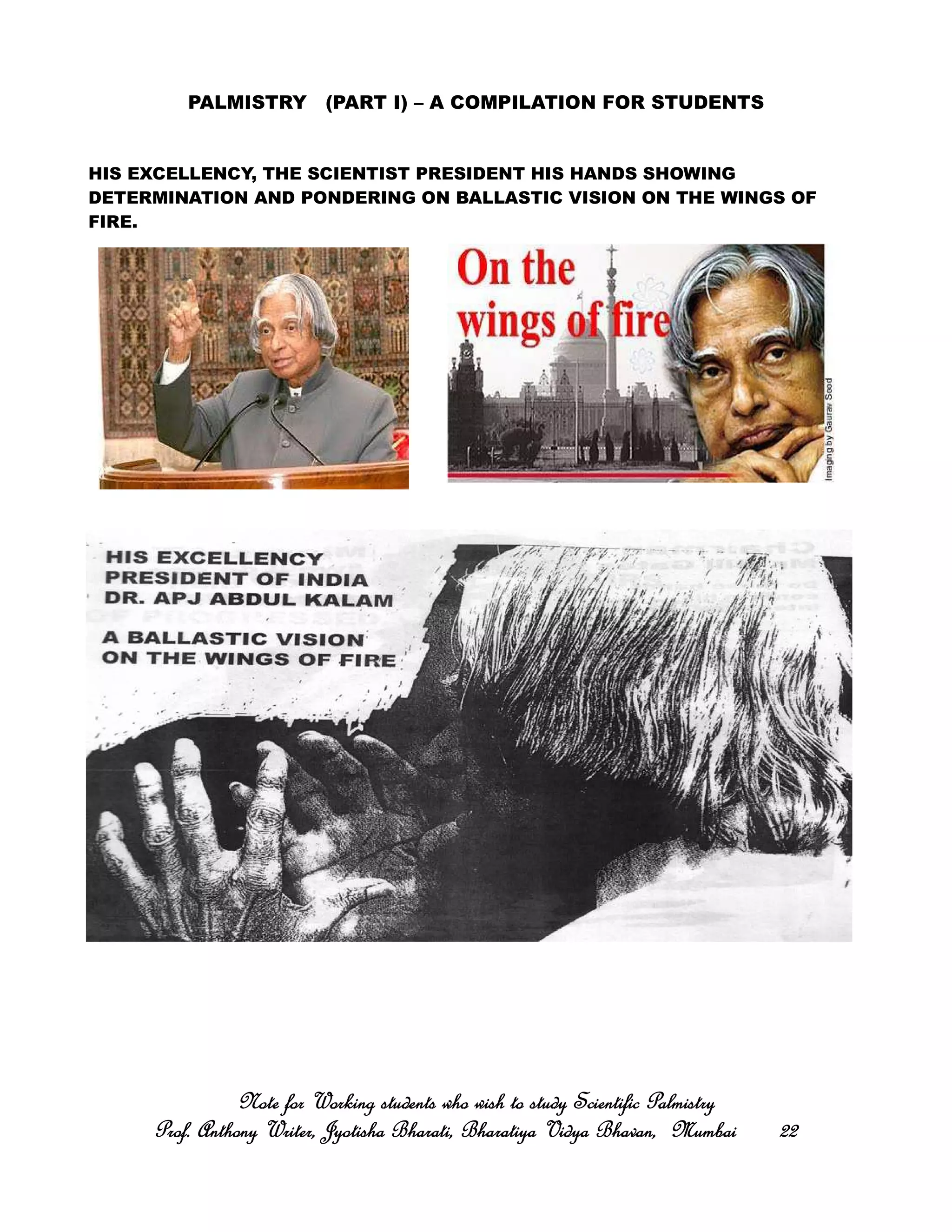 PALMISTRY (PART I) – A COMPILATION FOR STUDENTS
HIS EXCELLENCY, THE SCIENTIST PRESIDENT HIS HANDS SHOWING
DETERMINATION AND PONDERING ON BALLASTIC VISION ON THE WINGS OF
FIRE.
Note for Working students who wish to study Scientific PalmistryNote for Working students who wish to study Scientific PalmistryNote for Working students who wish to study Scientific PalmistryNote for Working students who wish to study Scientific Palmistry
Prof. Anthony Writer, Jyotisha Bharati, Bharatiya Vidya Bhavan, MumbaiProf. Anthony Writer, Jyotisha Bharati, Bharatiya Vidya Bhavan, MumbaiProf. Anthony Writer, Jyotisha Bharati, Bharatiya Vidya Bhavan, MumbaiProf. Anthony Writer, Jyotisha Bharati, Bharatiya Vidya Bhavan, Mumbai 22222222
 