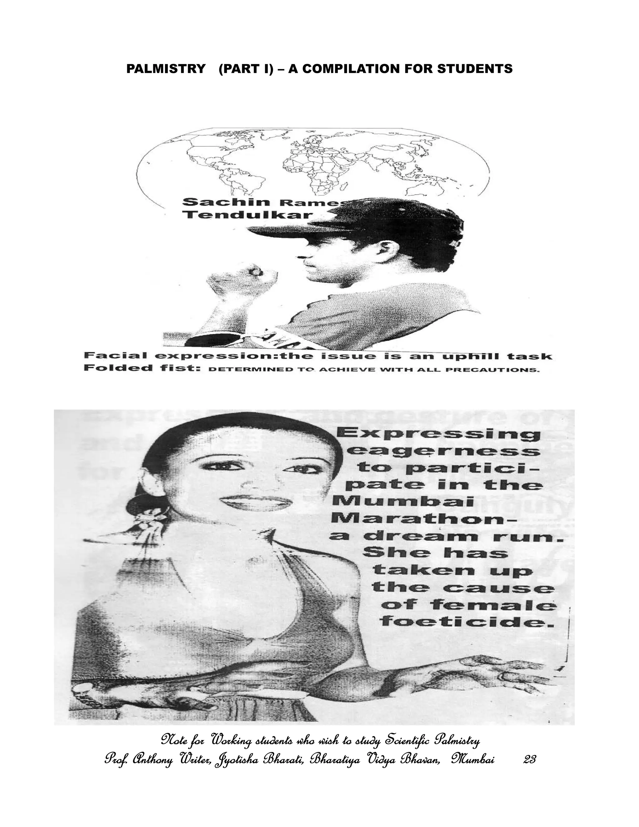 PALMISTRY (PART I) – A COMPILATION FOR STUDENTS
Note for Working students who wish to study Scientific PalmistryNote for Working students who wish to study Scientific PalmistryNote for Working students who wish to study Scientific PalmistryNote for Working students who wish to study Scientific Palmistry
Prof. Anthony Writer, Jyotisha Bharati, Bharatiya Vidya Bhavan, MumbaiProf. Anthony Writer, Jyotisha Bharati, Bharatiya Vidya Bhavan, MumbaiProf. Anthony Writer, Jyotisha Bharati, Bharatiya Vidya Bhavan, MumbaiProf. Anthony Writer, Jyotisha Bharati, Bharatiya Vidya Bhavan, Mumbai 23232323
 