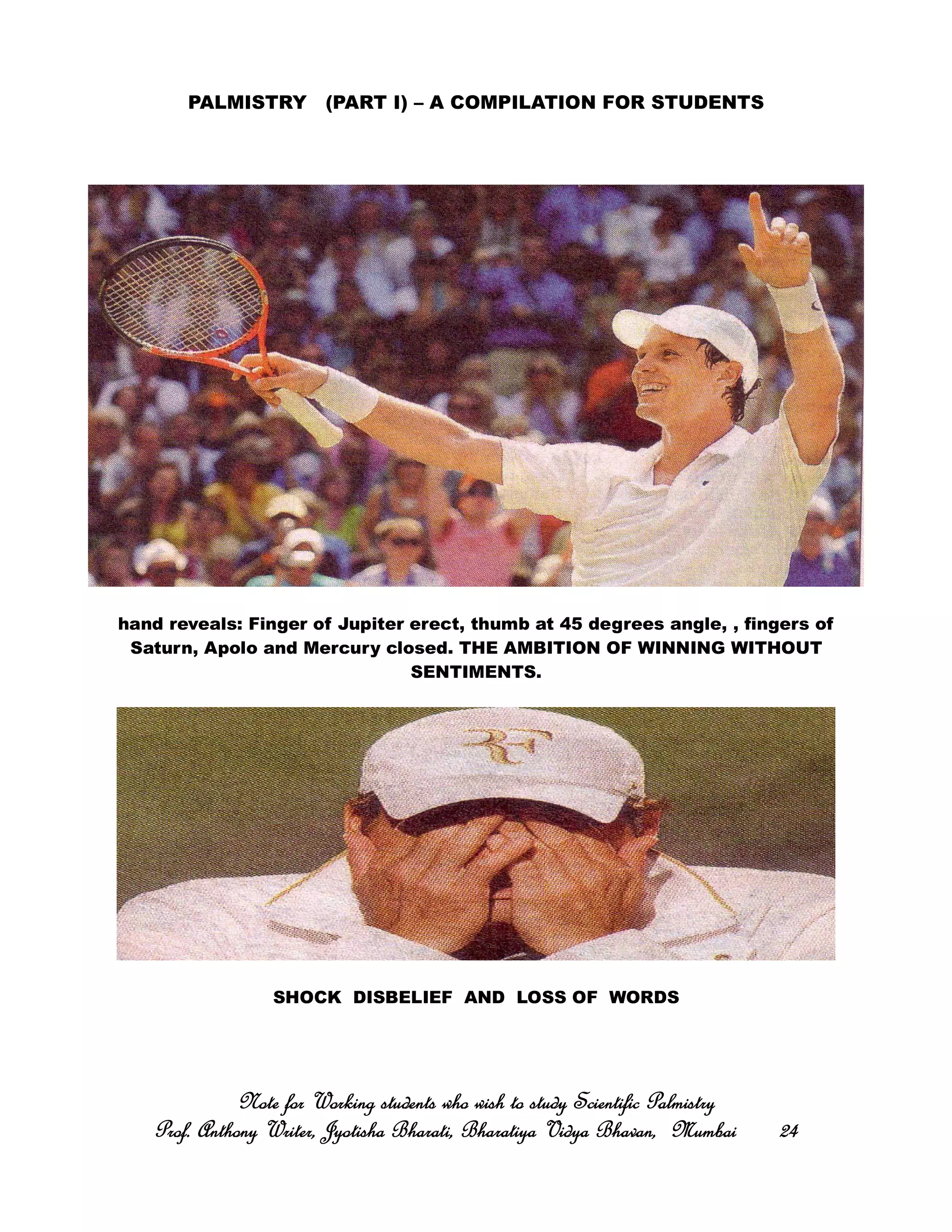 PALMISTRY (PART I) – A COMPILATION FOR STUDENTS
hand reveals: Finger of Jupiter erect, thumb at 45 degrees angle, , fingers of
Saturn, Apolo and Mercury closed. THE AMBITION OF WINNING WITHOUT
SENTIMENTS.
SHOCK DISBELIEF AND LOSS OF WORDS
Note for Working students who wish to study Scientific PalmistryNote for Working students who wish to study Scientific PalmistryNote for Working students who wish to study Scientific PalmistryNote for Working students who wish to study Scientific Palmistry
Prof. Anthony Writer, Jyotisha Bharati, Bharatiya Vidya Bhavan, MumbaiProf. Anthony Writer, Jyotisha Bharati, Bharatiya Vidya Bhavan, MumbaiProf. Anthony Writer, Jyotisha Bharati, Bharatiya Vidya Bhavan, MumbaiProf. Anthony Writer, Jyotisha Bharati, Bharatiya Vidya Bhavan, Mumbai 24242424
 