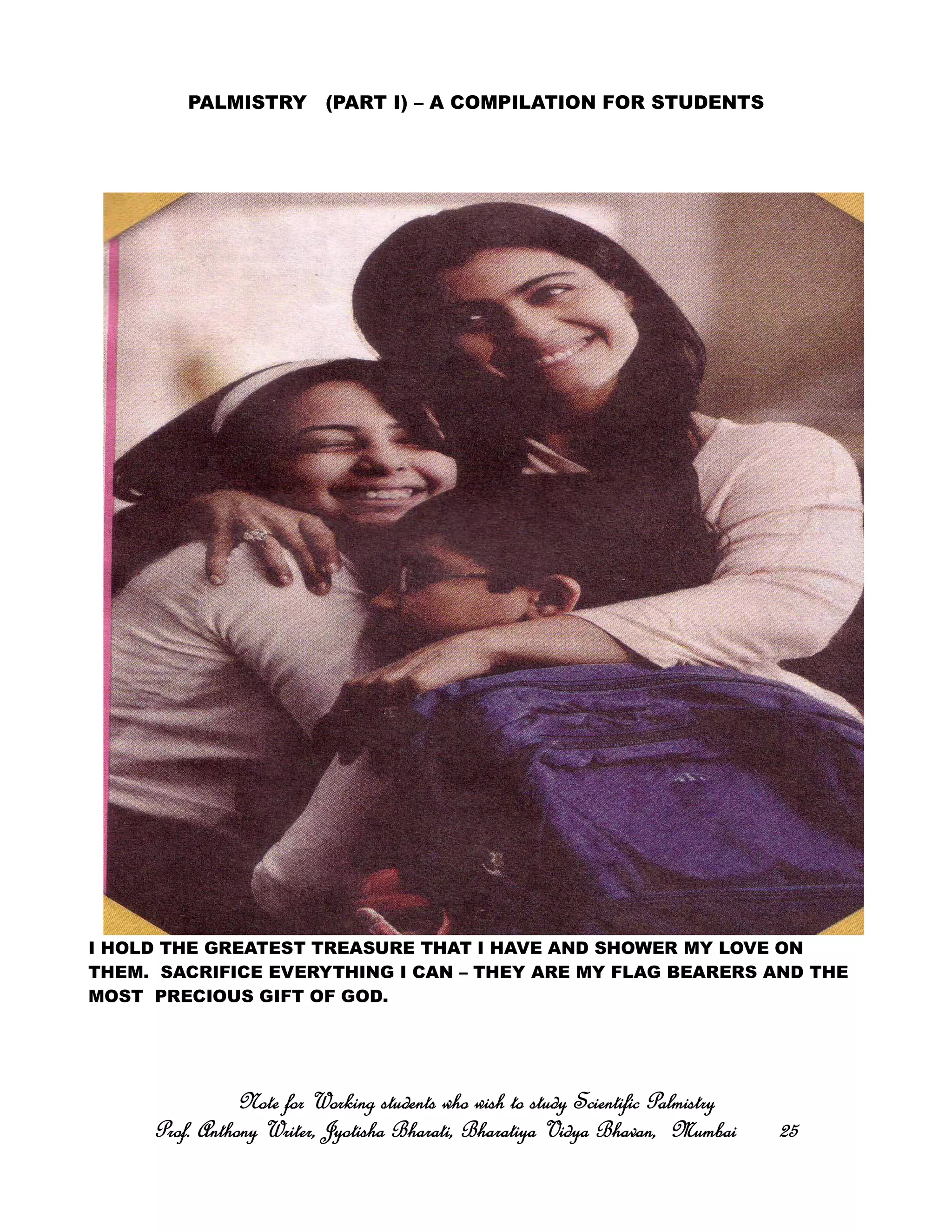 PALMISTRY (PART I) – A COMPILATION FOR STUDENTS
I HOLD THE GREATEST TREASURE THAT I HAVE AND SHOWER MY LOVE ON
THEM. SACRIFICE EVERYTHING I CAN – THEY ARE MY FLAG BEARERS AND THE
MOST PRECIOUS GIFT OF GOD.
Note for Working students who wish to study Scientific PalmistryNote for Working students who wish to study Scientific PalmistryNote for Working students who wish to study Scientific PalmistryNote for Working students who wish to study Scientific Palmistry
Prof. Anthony Writer, Jyotisha Bharati, Bharatiya Vidya Bhavan, MumbaiProf. Anthony Writer, Jyotisha Bharati, Bharatiya Vidya Bhavan, MumbaiProf. Anthony Writer, Jyotisha Bharati, Bharatiya Vidya Bhavan, MumbaiProf. Anthony Writer, Jyotisha Bharati, Bharatiya Vidya Bhavan, Mumbai 25252525
 