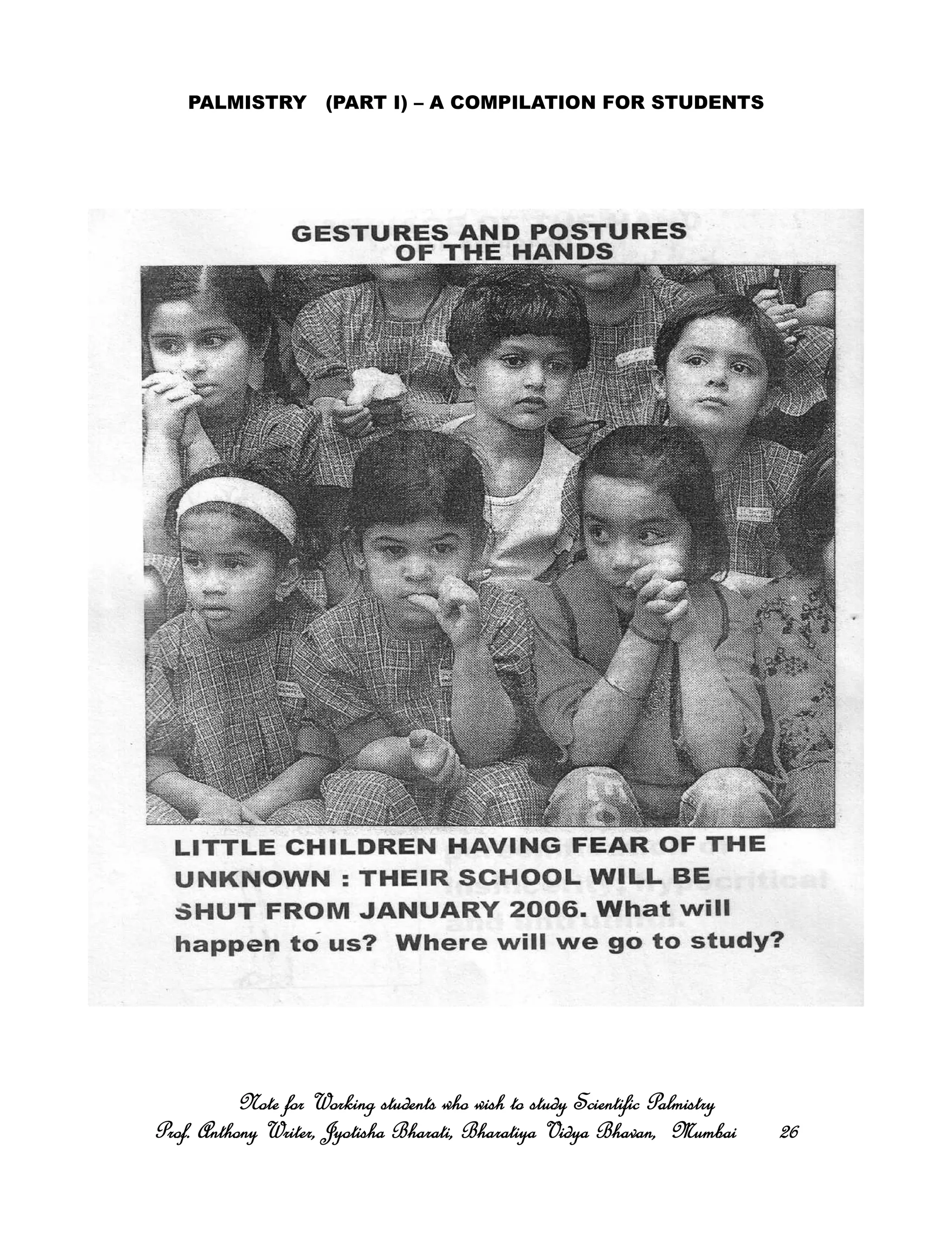 PALMISTRY (PART I) – A COMPILATION FOR STUDENTS
Note for Working students who wish to study Scientific PalmistryNote for Working students who wish to study Scientific PalmistryNote for Working students who wish to study Scientific PalmistryNote for Working students who wish to study Scientific Palmistry
Prof. Anthony Writer, Jyotisha Bharati, Bharatiya Vidya Bhavan, MumbaiProf. Anthony Writer, Jyotisha Bharati, Bharatiya Vidya Bhavan, MumbaiProf. Anthony Writer, Jyotisha Bharati, Bharatiya Vidya Bhavan, MumbaiProf. Anthony Writer, Jyotisha Bharati, Bharatiya Vidya Bhavan, Mumbai 26262626
 