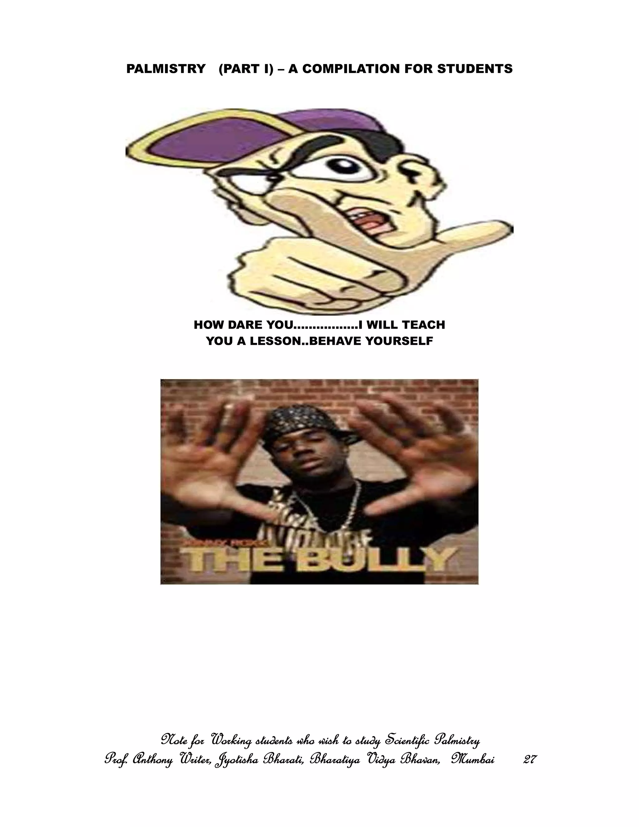 PALMISTRY (PART I) – A COMPILATION FOR STUDENTS
HOW DARE YOU.................I WILL TEACH
YOU A LESSON..BEHAVE YOURSELF
Note for Working students who wish to study Scientific PalmistryNote for Working students who wish to study Scientific PalmistryNote for Working students who wish to study Scientific PalmistryNote for Working students who wish to study Scientific Palmistry
Prof. Anthony Writer, Jyotisha Bharati, Bharatiya Vidya Bhavan, MumbaiProf. Anthony Writer, Jyotisha Bharati, Bharatiya Vidya Bhavan, MumbaiProf. Anthony Writer, Jyotisha Bharati, Bharatiya Vidya Bhavan, MumbaiProf. Anthony Writer, Jyotisha Bharati, Bharatiya Vidya Bhavan, Mumbai 27272727
 