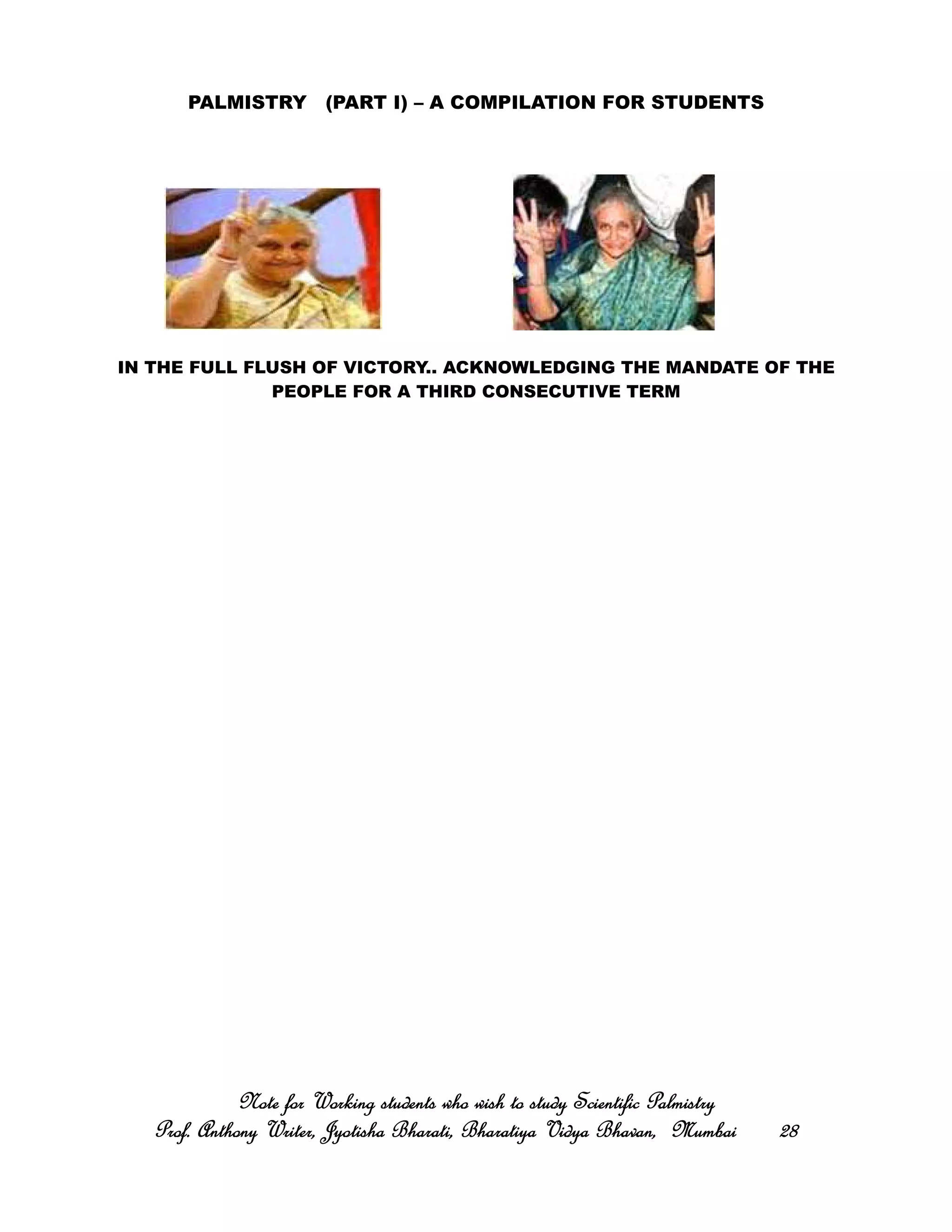 PALMISTRY (PART I) – A COMPILATION FOR STUDENTS
IN THE FULL FLUSH OF VICTORY.. ACKNOWLEDGING THE MANDATE OF THE
PEOPLE FOR A THIRD CONSECUTIVE TERM
Note for Working students who wish to study Scientific PalmistryNote for Working students who wish to study Scientific PalmistryNote for Working students who wish to study Scientific PalmistryNote for Working students who wish to study Scientific Palmistry
Prof. Anthony Writer, Jyotisha Bharati, Bharatiya Vidya Bhavan, MumbaiProf. Anthony Writer, Jyotisha Bharati, Bharatiya Vidya Bhavan, MumbaiProf. Anthony Writer, Jyotisha Bharati, Bharatiya Vidya Bhavan, MumbaiProf. Anthony Writer, Jyotisha Bharati, Bharatiya Vidya Bhavan, Mumbai 28282828
 