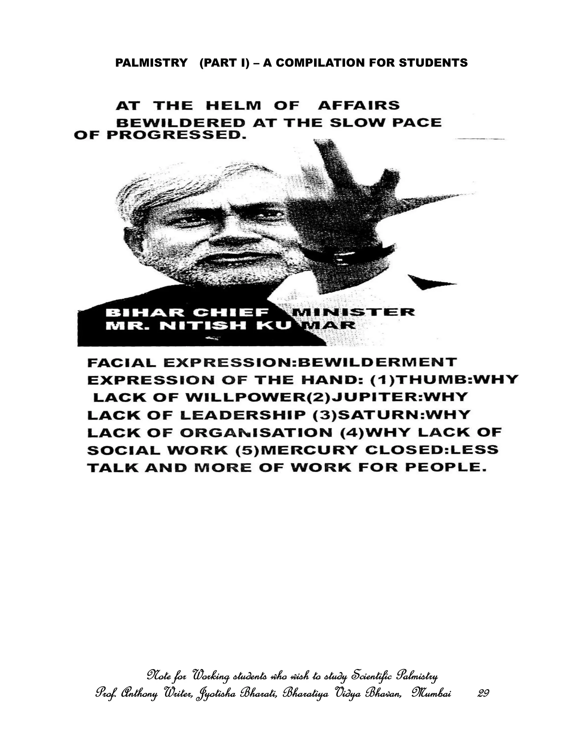 PALMISTRY (PART I) – A COMPILATION FOR STUDENTS
Note for Working students who wish to study Scientific PalmistryNote for Working students who wish to study Scientific PalmistryNote for Working students who wish to study Scientific PalmistryNote for Working students who wish to study Scientific Palmistry
Prof. Anthony Writer, Jyotisha Bharati, Bharatiya Vidya Bhavan, MumbaiProf. Anthony Writer, Jyotisha Bharati, Bharatiya Vidya Bhavan, MumbaiProf. Anthony Writer, Jyotisha Bharati, Bharatiya Vidya Bhavan, MumbaiProf. Anthony Writer, Jyotisha Bharati, Bharatiya Vidya Bhavan, Mumbai 29292929
 