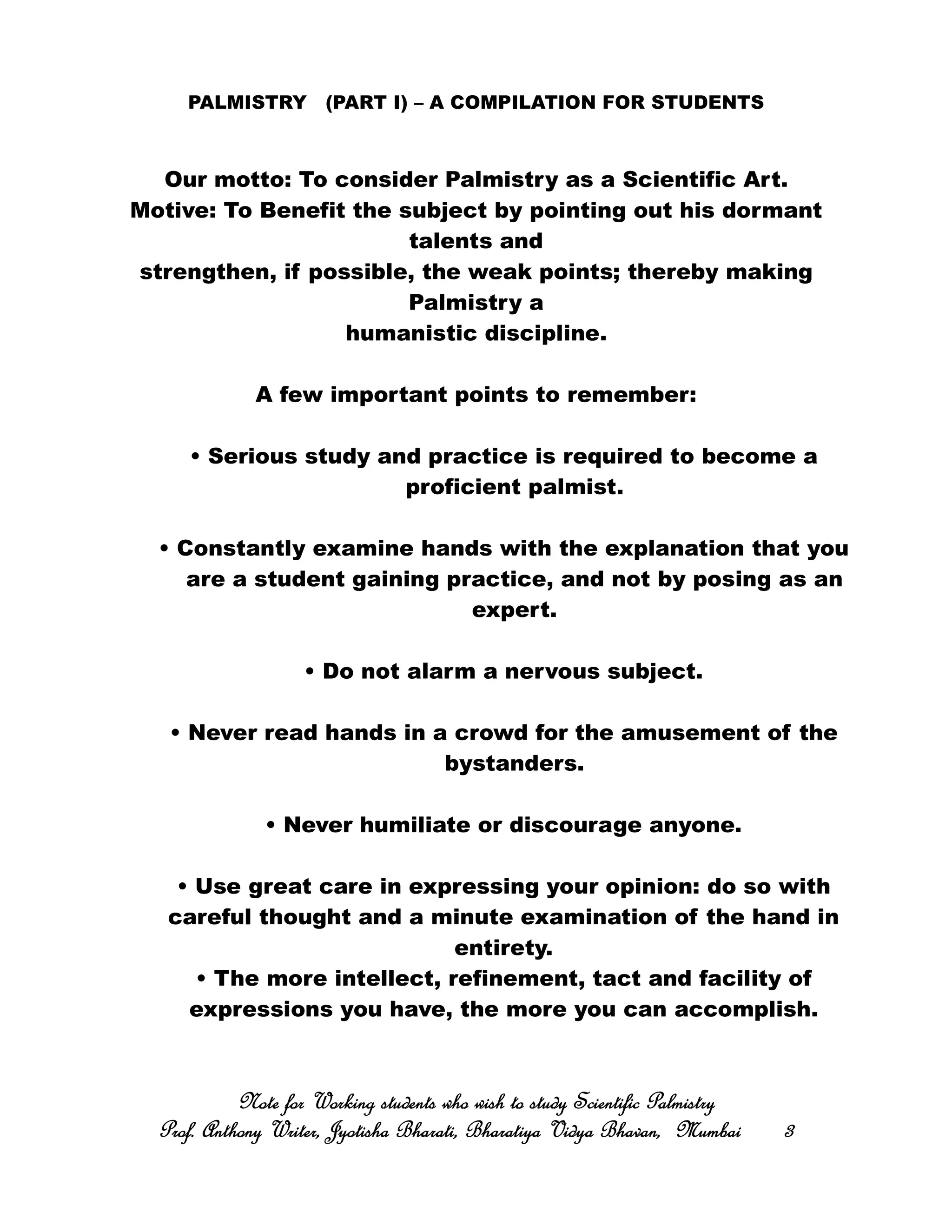 PALMISTRY (PART I) – A COMPILATION FOR STUDENTS
Our motto: To consider Palmistry as a Scientific Art.
Motive: To Benefit the subject by pointing out his dormant
talents and
strengthen, if possible, the weak points; thereby making
Palmistry a
humanistic discipline.
A few important points to remember:
• Serious study and practice is required to become a
proficient palmist.
• Constantly examine hands with the explanation that you
are a student gaining practice, and not by posing as an
expert.
• Do not alarm a nervous subject.
• Never read hands in a crowd for the amusement of the
bystanders.
• Never humiliate or discourage anyone.
• Use great care in expressing your opinion: do so with
careful thought and a minute examination of the hand in
entirety.
• The more intellect, refinement, tact and facility of
expressions you have, the more you can accomplish.
Note for Working students who wish to study Scientific PalmistryNote for Working students who wish to study Scientific PalmistryNote for Working students who wish to study Scientific PalmistryNote for Working students who wish to study Scientific Palmistry
Prof. Anthony Writer, Jyotisha Bharati, Bharatiya Vidya Bhavan, MumbaiProf. Anthony Writer, Jyotisha Bharati, Bharatiya Vidya Bhavan, MumbaiProf. Anthony Writer, Jyotisha Bharati, Bharatiya Vidya Bhavan, MumbaiProf. Anthony Writer, Jyotisha Bharati, Bharatiya Vidya Bhavan, Mumbai 3333
 