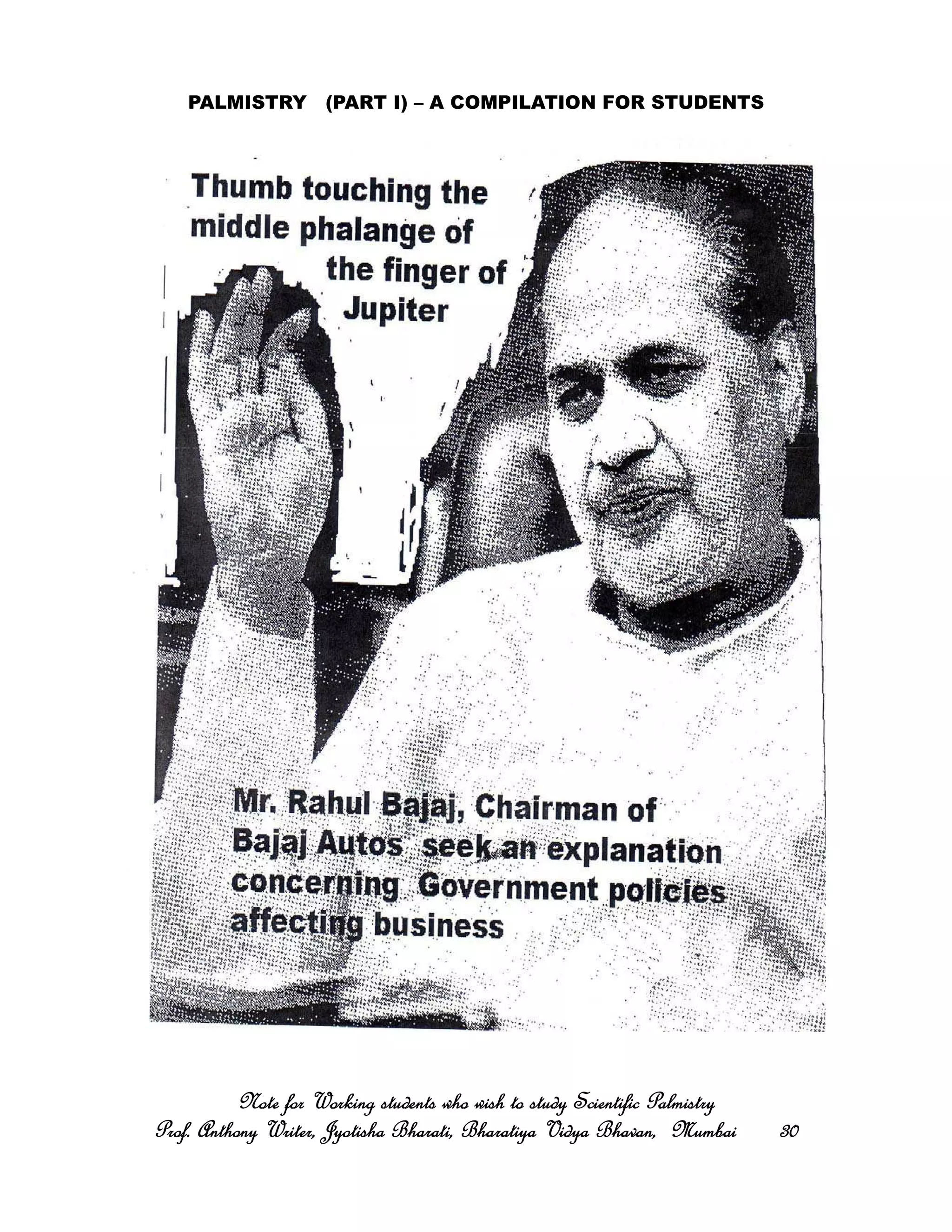 PALMISTRY (PART I) – A COMPILATION FOR STUDENTS
Note for Working students who wish to study Scientific PalmistryNote for Working students who wish to study Scientific PalmistryNote for Working students who wish to study Scientific PalmistryNote for Working students who wish to study Scientific Palmistry
Prof. Anthony Writer, Jyotisha Bharati, Bharatiya Vidya Bhavan, MumbaiProf. Anthony Writer, Jyotisha Bharati, Bharatiya Vidya Bhavan, MumbaiProf. Anthony Writer, Jyotisha Bharati, Bharatiya Vidya Bhavan, MumbaiProf. Anthony Writer, Jyotisha Bharati, Bharatiya Vidya Bhavan, Mumbai 30303030
 