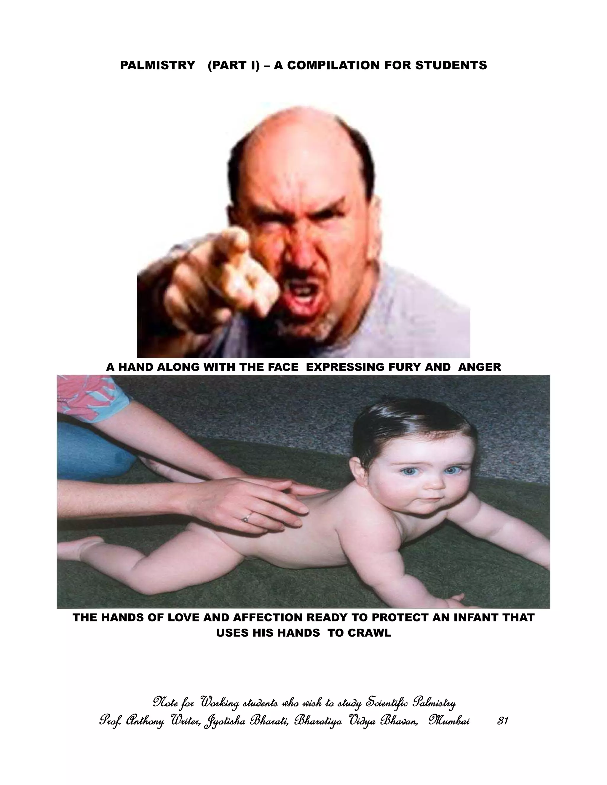 PALMISTRY (PART I) – A COMPILATION FOR STUDENTS
A HAND ALONG WITH THE FACE EXPRESSING FURY AND ANGER
THE HANDS OF LOVE AND AFFECTION READY TO PROTECT AN INFANT THAT
USES HIS HANDS TO CRAWL
Note for Working students who wish to study Scientific PalmistryNote for Working students who wish to study Scientific PalmistryNote for Working students who wish to study Scientific PalmistryNote for Working students who wish to study Scientific Palmistry
Prof. Anthony Writer, Jyotisha Bharati, Bharatiya Vidya Bhavan, MumbaiProf. Anthony Writer, Jyotisha Bharati, Bharatiya Vidya Bhavan, MumbaiProf. Anthony Writer, Jyotisha Bharati, Bharatiya Vidya Bhavan, MumbaiProf. Anthony Writer, Jyotisha Bharati, Bharatiya Vidya Bhavan, Mumbai 31313131
 