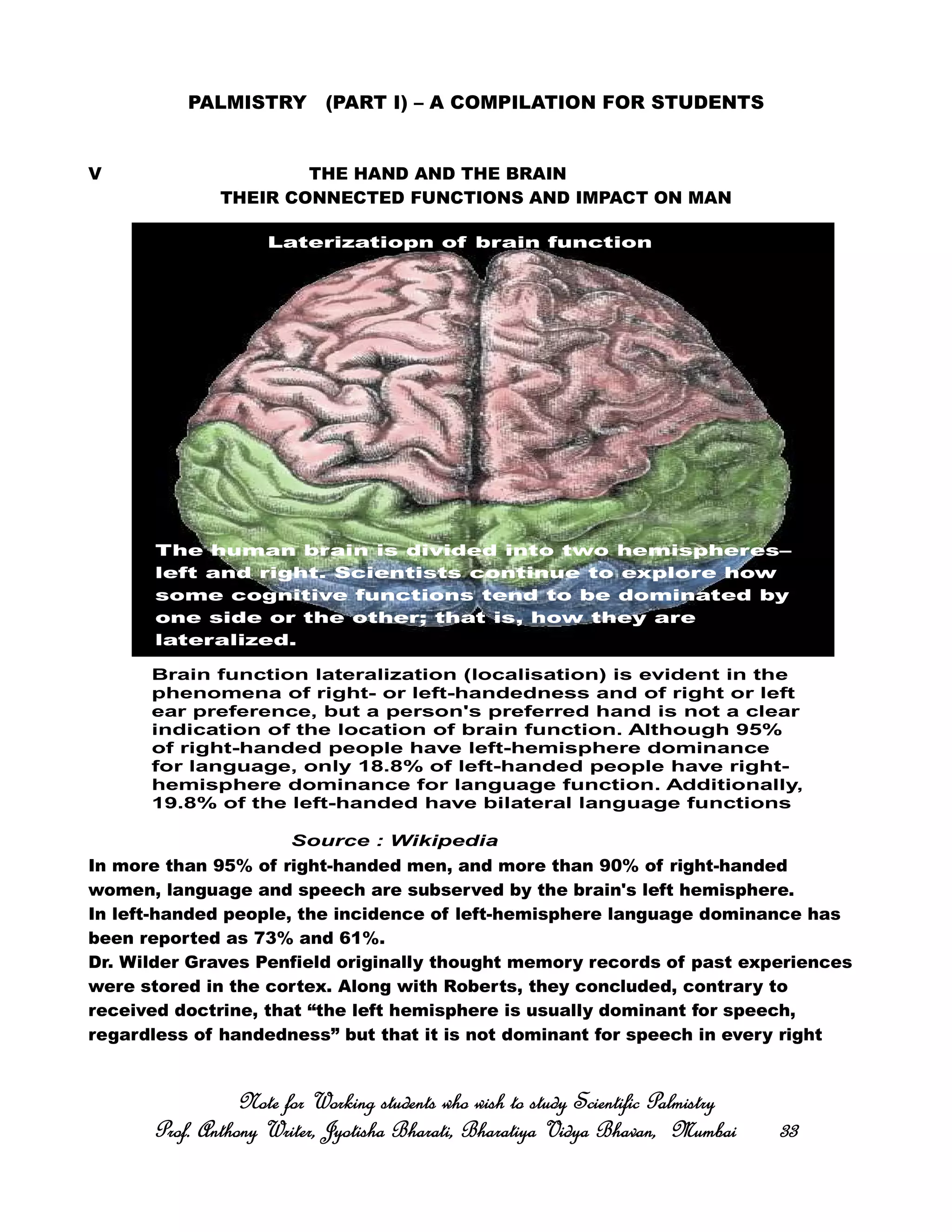 PALMISTRY (PART I) – A COMPILATION FOR STUDENTS
V THE HAND AND THE BRAIN
THEIR CONNECTED FUNCTIONS AND IMPACT ON MAN
In more than 95% of right-handed men, and more than 90% of right-handed
women, language and speech are subserved by the brain's left hemisphere.
In left-handed people, the incidence of left-hemisphere language dominance has
been reported as 73% and 61%.
Dr. Wilder Graves Penfield originally thought memory records of past experiences
were stored in the cortex. Along with Roberts, they concluded, contrary to
received doctrine, that “the left hemisphere is usually dominant for speech,
regardless of handedness” but that it is not dominant for speech in every right
Note for Working students who wish to study Scientific PalmistryNote for Working students who wish to study Scientific PalmistryNote for Working students who wish to study Scientific PalmistryNote for Working students who wish to study Scientific Palmistry
Prof. Anthony Writer, Jyotisha Bharati, Bharatiya Vidya Bhavan, MumbaiProf. Anthony Writer, Jyotisha Bharati, Bharatiya Vidya Bhavan, MumbaiProf. Anthony Writer, Jyotisha Bharati, Bharatiya Vidya Bhavan, MumbaiProf. Anthony Writer, Jyotisha Bharati, Bharatiya Vidya Bhavan, Mumbai 33333333
The human brain is divided into two hemispheres–
left and right. Scientists continue to explore how
some cognitive functions tend to be dominated by
one side or the other; that is, how they are
lateralized.
Brain function lateralization (localisation) is evident in the
phenomena of right- or left-handedness and of right or left
ear preference, but a person's preferred hand is not a clear
indication of the location of brain function. Although 95%
of right-handed people have left-hemisphere dominance
for language, only 18.8% of left-handed people have right-
hemisphere dominance for language function. Additionally,
19.8% of the left-handed have bilateral language functions
Laterizatiopn of brain function
Source : Wikipedia
 