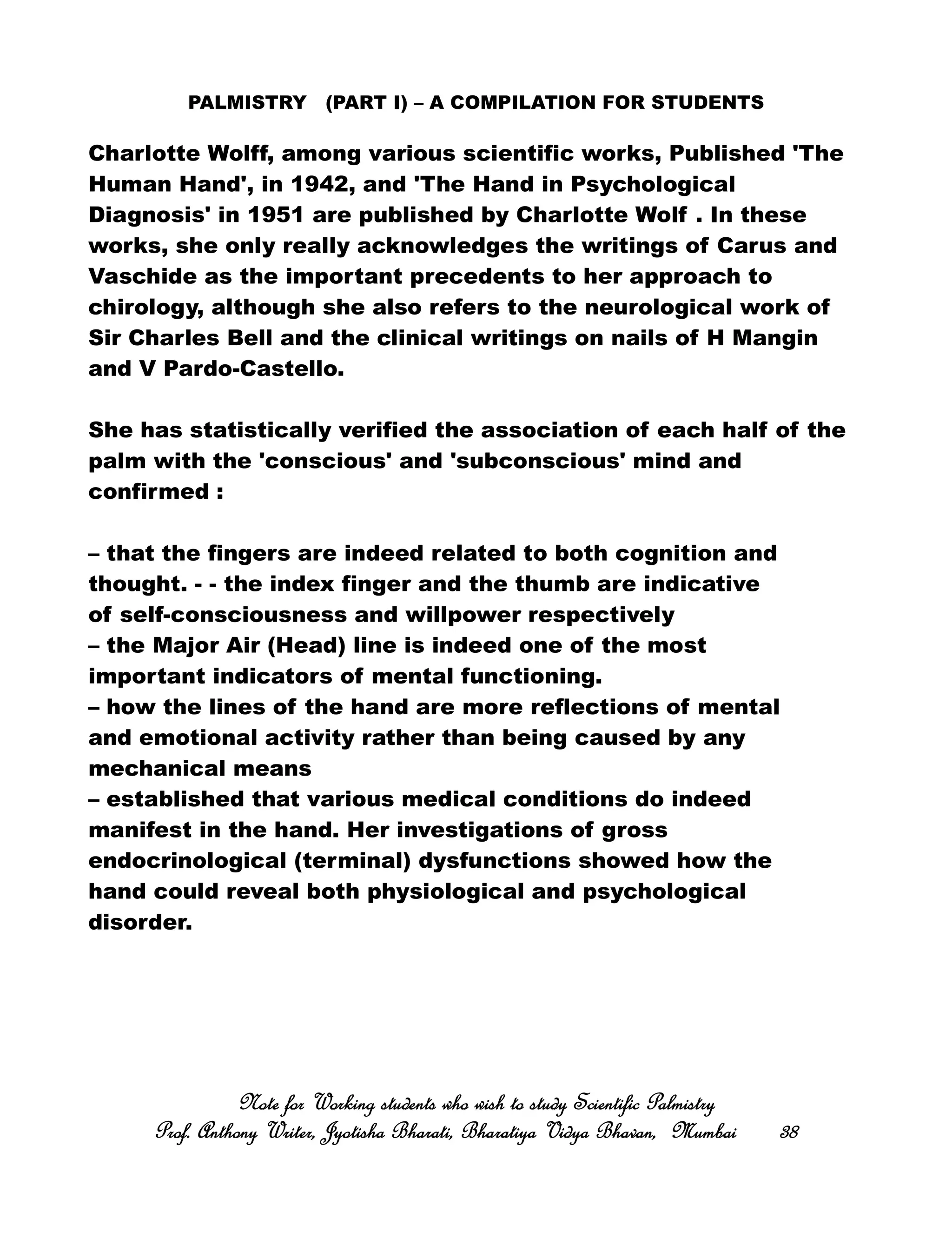 PALMISTRY (PART I) – A COMPILATION FOR STUDENTS
Charlotte Wolff, among various scientific works, Published 'The
Human Hand', in 1942, and 'The Hand in Psychological
Diagnosis' in 1951 are published by Charlotte Wolf . In these
works, she only really acknowledges the writings of Carus and
Vaschide as the important precedents to her approach to
chirology, although she also refers to the neurological work of
Sir Charles Bell and the clinical writings on nails of H Mangin
and V Pardo-Castello.
She has statistically verified the association of each half of the
palm with the 'conscious' and 'subconscious' mind and
confirmed :
– that the fingers are indeed related to both cognition and
thought. - - the index finger and the thumb are indicative
of self-consciousness and willpower respectively
– the Major Air (Head) line is indeed one of the most
important indicators of mental functioning.
– how the lines of the hand are more reflections of mental
and emotional activity rather than being caused by any
mechanical means
– established that various medical conditions do indeed
manifest in the hand. Her investigations of gross
endocrinological (terminal) dysfunctions showed how the
hand could reveal both physiological and psychological
disorder.
Note for Working students who wish to study Scientific PalmistryNote for Working students who wish to study Scientific PalmistryNote for Working students who wish to study Scientific PalmistryNote for Working students who wish to study Scientific Palmistry
Prof. Anthony Writer, Jyotisha Bharati, Bharatiya Vidya Bhavan, MumbaiProf. Anthony Writer, Jyotisha Bharati, Bharatiya Vidya Bhavan, MumbaiProf. Anthony Writer, Jyotisha Bharati, Bharatiya Vidya Bhavan, MumbaiProf. Anthony Writer, Jyotisha Bharati, Bharatiya Vidya Bhavan, Mumbai 38383838
 