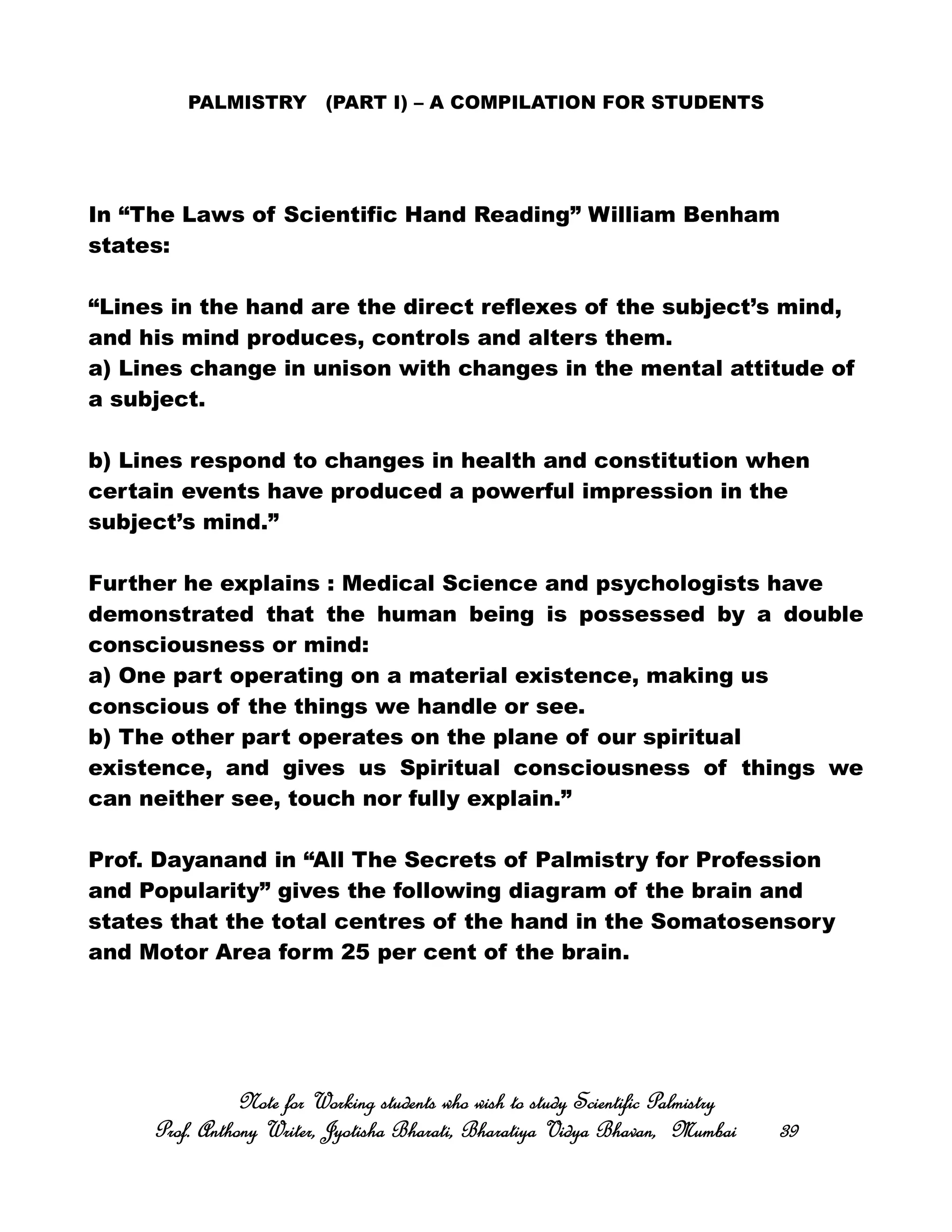PALMISTRY (PART I) – A COMPILATION FOR STUDENTS
In “The Laws of Scientific Hand Reading” William Benham
states:
“Lines in the hand are the direct reflexes of the subject’s mind,
and his mind produces, controls and alters them.
a) Lines change in unison with changes in the mental attitude of
a subject.
b) Lines respond to changes in health and constitution when
certain events have produced a powerful impression in the
subject’s mind.”
Further he explains : Medical Science and psychologists have
demonstrated that the human being is possessed by a double
consciousness or mind:
a) One part operating on a material existence, making us
conscious of the things we handle or see.
b) The other part operates on the plane of our spiritual
existence, and gives us Spiritual consciousness of things we
can neither see, touch nor fully explain.”
Prof. Dayanand in “All The Secrets of Palmistry for Profession
and Popularity” gives the following diagram of the brain and
states that the total centres of the hand in the Somatosensory
and Motor Area form 25 per cent of the brain.
Note for Working students who wish to study Scientific PalmistryNote for Working students who wish to study Scientific PalmistryNote for Working students who wish to study Scientific PalmistryNote for Working students who wish to study Scientific Palmistry
Prof. Anthony Writer, Jyotisha Bharati, Bharatiya Vidya Bhavan, MumbaiProf. Anthony Writer, Jyotisha Bharati, Bharatiya Vidya Bhavan, MumbaiProf. Anthony Writer, Jyotisha Bharati, Bharatiya Vidya Bhavan, MumbaiProf. Anthony Writer, Jyotisha Bharati, Bharatiya Vidya Bhavan, Mumbai 39393939
 
