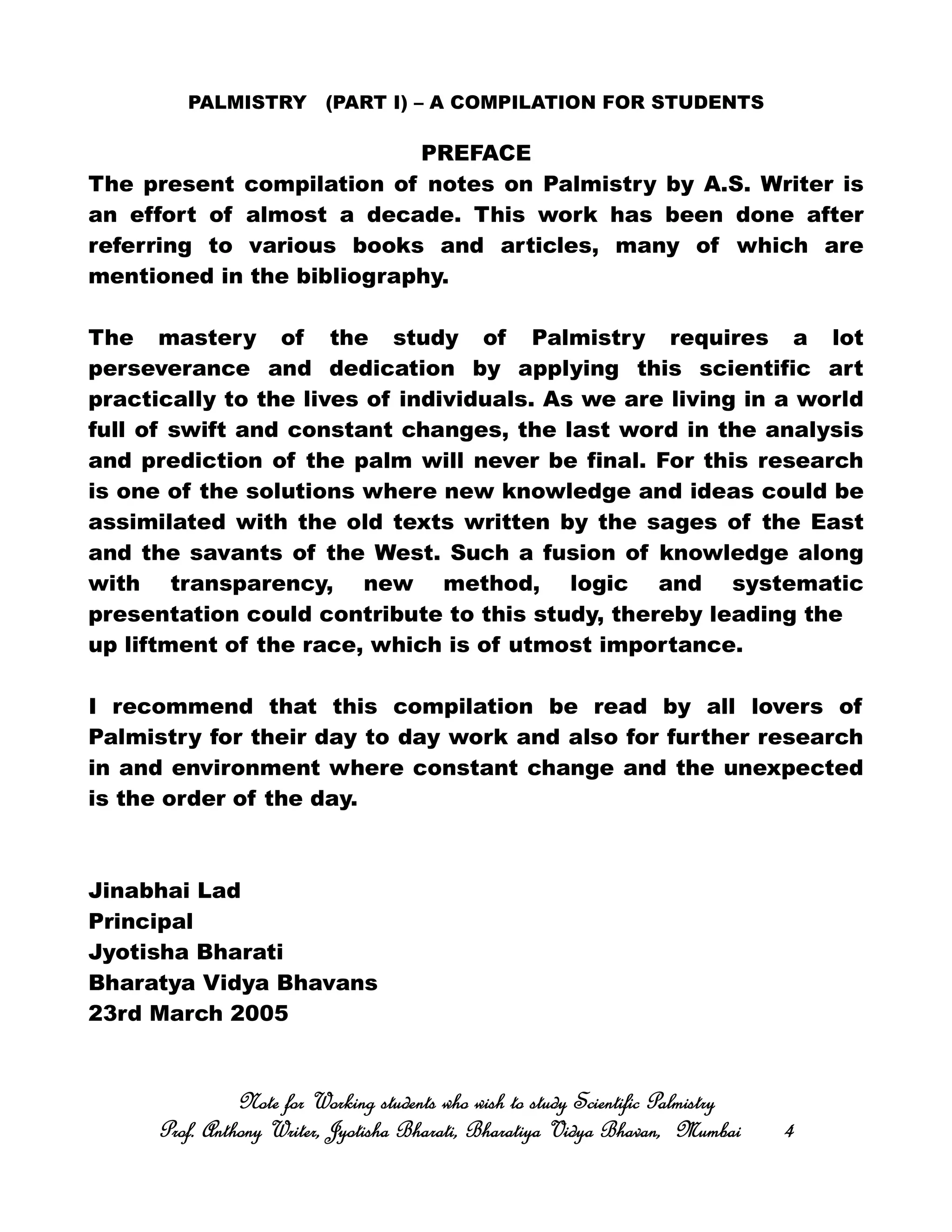 PALMISTRY (PART I) – A COMPILATION FOR STUDENTS
PREFACE
The present compilation of notes on Palmistry by A.S. Writer is
an effort of almost a decade. This work has been done after
referring to various books and articles, many of which are
mentioned in the bibliography.
The mastery of the study of Palmistry requires a lot
perseverance and dedication by applying this scientific art
practically to the lives of individuals. As we are living in a world
full of swift and constant changes, the last word in the analysis
and prediction of the palm will never be final. For this research
is one of the solutions where new knowledge and ideas could be
assimilated with the old texts written by the sages of the East
and the savants of the West. Such a fusion of knowledge along
with transparency, new method, logic and systematic
presentation could contribute to this study, thereby leading the
up liftment of the race, which is of utmost importance.
I recommend that this compilation be read by all lovers of
Palmistry for their day to day work and also for further research
in and environment where constant change and the unexpected
is the order of the day.
Jinabhai Lad
Principal
Jyotisha Bharati
Bharatya Vidya Bhavans
23rd March 2005
Note for Working students who wish to study Scientific PalmistryNote for Working students who wish to study Scientific PalmistryNote for Working students who wish to study Scientific PalmistryNote for Working students who wish to study Scientific Palmistry
Prof. Anthony Writer, Jyotisha Bharati, Bharatiya Vidya Bhavan, MumbaiProf. Anthony Writer, Jyotisha Bharati, Bharatiya Vidya Bhavan, MumbaiProf. Anthony Writer, Jyotisha Bharati, Bharatiya Vidya Bhavan, MumbaiProf. Anthony Writer, Jyotisha Bharati, Bharatiya Vidya Bhavan, Mumbai 4444
 