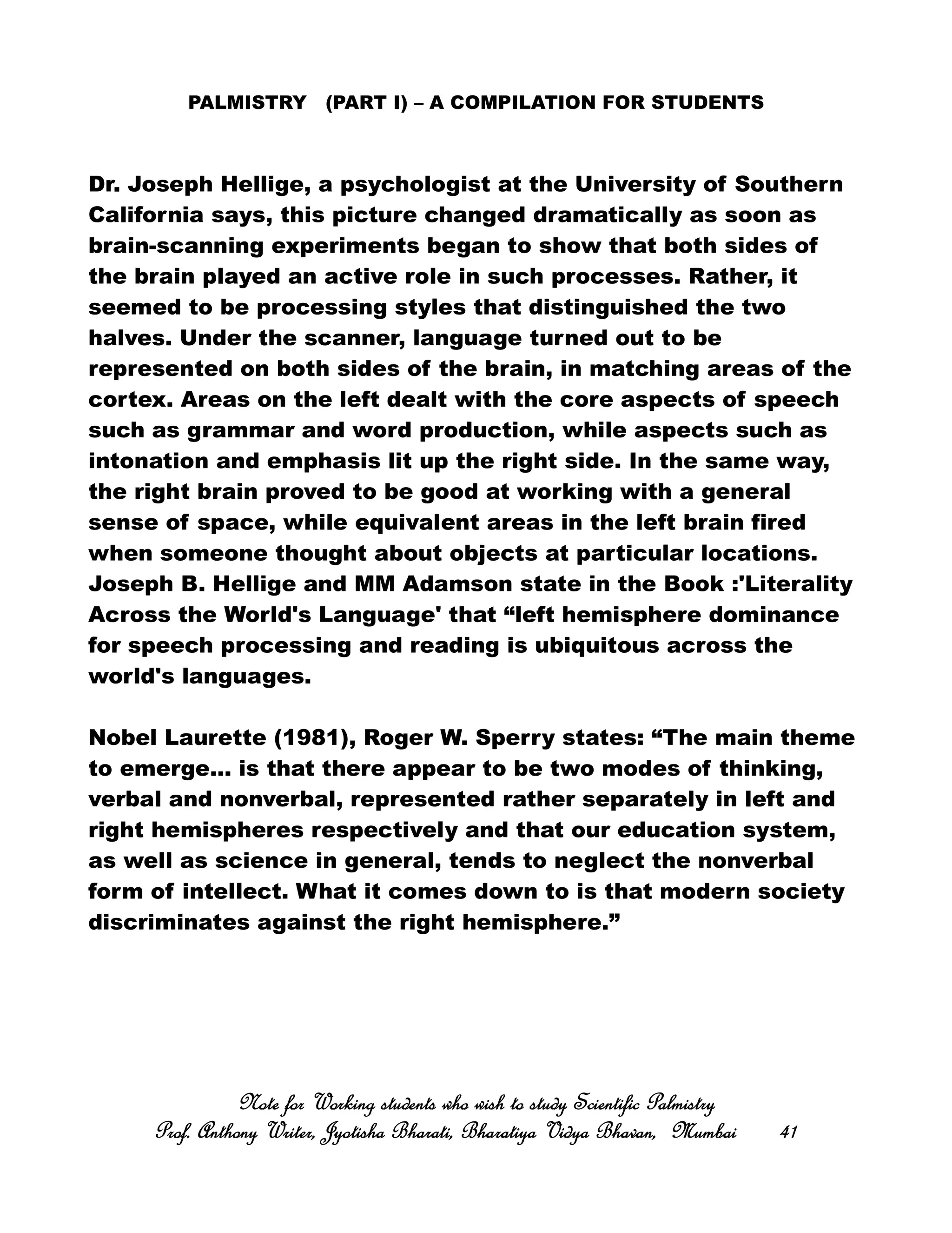 PALMISTRY (PART I) – A COMPILATION FOR STUDENTS
Dr. Joseph Hellige, a psychologist at the University of Southern
California says, this picture changed dramatically as soon as
brain-scanning experiments began to show that both sides of
the brain played an active role in such processes. Rather, it
seemed to be processing styles that distinguished the two
halves. Under the scanner, language turned out to be
represented on both sides of the brain, in matching areas of the
cortex. Areas on the left dealt with the core aspects of speech
such as grammar and word production, while aspects such as
intonation and emphasis lit up the right side. In the same way,
the right brain proved to be good at working with a general
sense of space, while equivalent areas in the left brain fired
when someone thought about objects at particular locations.
Joseph B. Hellige and MM Adamson state in the Book :'Literality
Across the World's Language' that “left hemisphere dominance
for speech processing and reading is ubiquitous across the
world's languages.
Nobel Laurette (1981), Roger W. Sperry states: “The main theme
to emerge... is that there appear to be two modes of thinking,
verbal and nonverbal, represented rather separately in left and
right hemispheres respectively and that our education system,
as well as science in general, tends to neglect the nonverbal
form of intellect. What it comes down to is that modern society
discriminates against the right hemisphere.”
Note for Working students who wish to study Scientific PalmistryNote for Working students who wish to study Scientific PalmistryNote for Working students who wish to study Scientific PalmistryNote for Working students who wish to study Scientific Palmistry
Prof. Anthony Writer, Jyotisha Bharati, Bharatiya Vidya Bhavan, MumbaiProf. Anthony Writer, Jyotisha Bharati, Bharatiya Vidya Bhavan, MumbaiProf. Anthony Writer, Jyotisha Bharati, Bharatiya Vidya Bhavan, MumbaiProf. Anthony Writer, Jyotisha Bharati, Bharatiya Vidya Bhavan, Mumbai 41414141
 