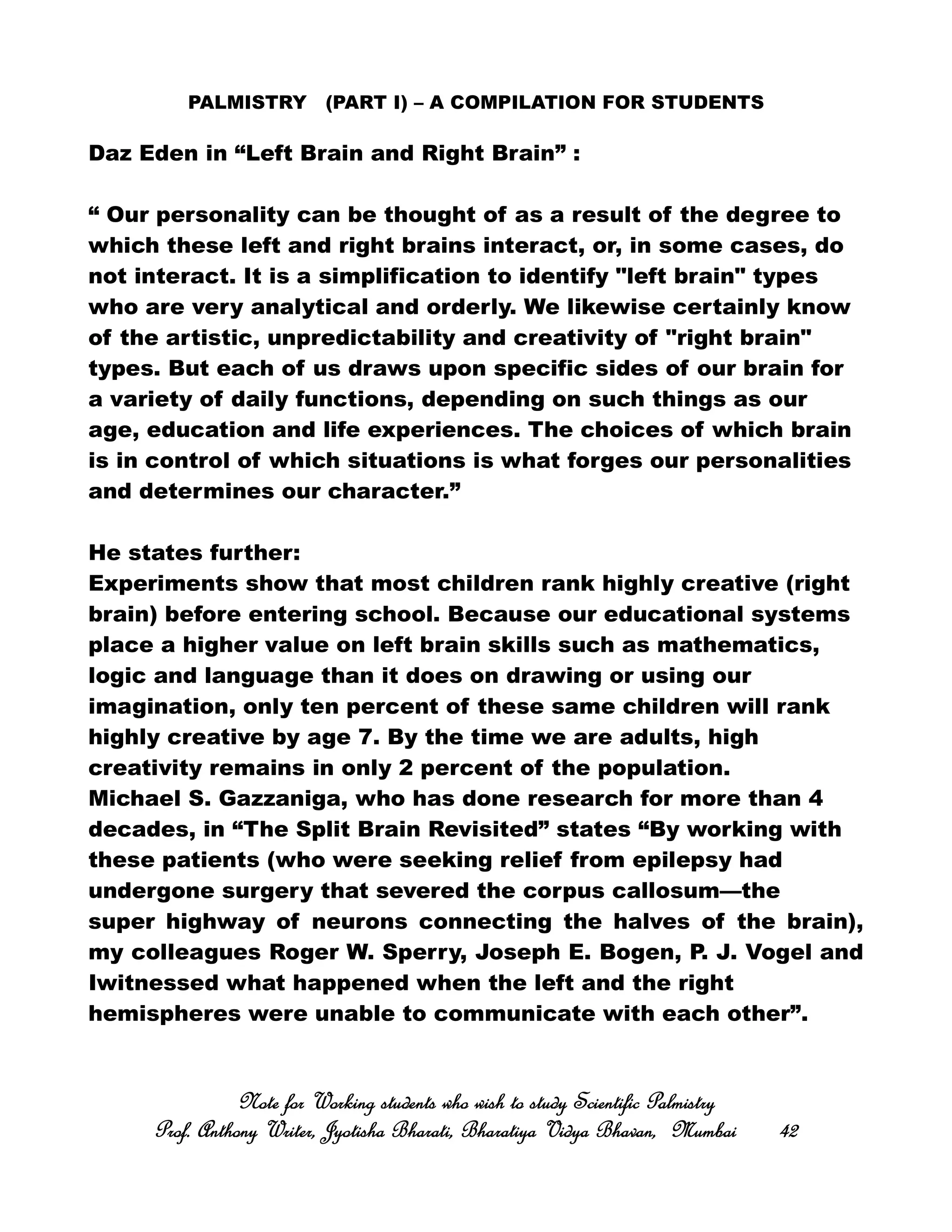 PALMISTRY (PART I) – A COMPILATION FOR STUDENTS
Daz Eden in “Left Brain and Right Brain” :
“ Our personality can be thought of as a result of the degree to
which these left and right brains interact, or, in some cases, do
not interact. It is a simplification to identify "left brain" types
who are very analytical and orderly. We likewise certainly know
of the artistic, unpredictability and creativity of "right brain"
types. But each of us draws upon specific sides of our brain for
a variety of daily functions, depending on such things as our
age, education and life experiences. The choices of which brain
is in control of which situations is what forges our personalities
and determines our character.”
He states further:
Experiments show that most children rank highly creative (right
brain) before entering school. Because our educational systems
place a higher value on left brain skills such as mathematics,
logic and language than it does on drawing or using our
imagination, only ten percent of these same children will rank
highly creative by age 7. By the time we are adults, high
creativity remains in only 2 percent of the population.
Michael S. Gazzaniga, who has done research for more than 4
decades, in “The Split Brain Revisited” states “By working with
these patients (who were seeking relief from epilepsy had
undergone surgery that severed the corpus callosum—the
super highway of neurons connecting the halves of the brain),
my colleagues Roger W. Sperry, Joseph E. Bogen, P. J. Vogel and
Iwitnessed what happened when the left and the right
hemispheres were unable to communicate with each other”.
Note for Working students who wish to study Scientific PalmistryNote for Working students who wish to study Scientific PalmistryNote for Working students who wish to study Scientific PalmistryNote for Working students who wish to study Scientific Palmistry
Prof. Anthony Writer, Jyotisha Bharati, Bharatiya Vidya Bhavan, MumbaiProf. Anthony Writer, Jyotisha Bharati, Bharatiya Vidya Bhavan, MumbaiProf. Anthony Writer, Jyotisha Bharati, Bharatiya Vidya Bhavan, MumbaiProf. Anthony Writer, Jyotisha Bharati, Bharatiya Vidya Bhavan, Mumbai 42424242
 