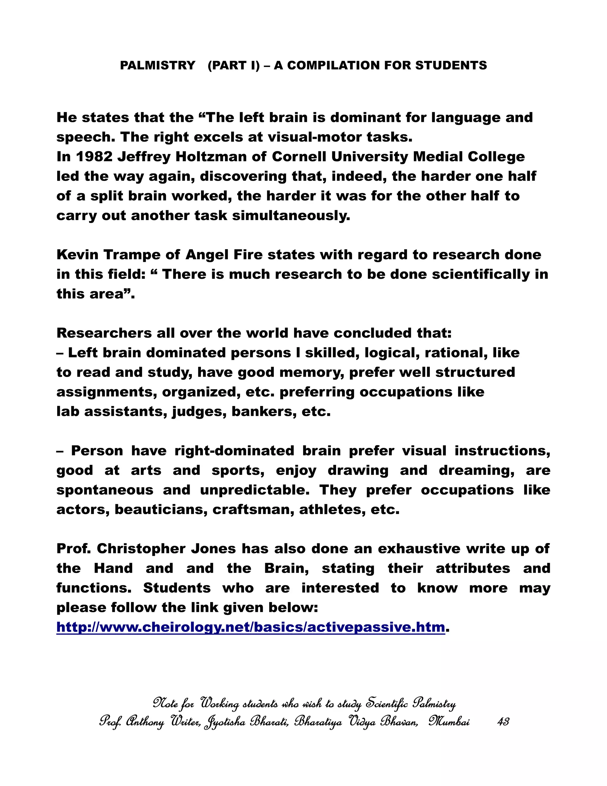 PALMISTRY (PART I) – A COMPILATION FOR STUDENTS
He states that the “The left brain is dominant for language and
speech. The right excels at visual-motor tasks.
In 1982 Jeffrey Holtzman of Cornell University Medial College
led the way again, discovering that, indeed, the harder one half
of a split brain worked, the harder it was for the other half to
carry out another task simultaneously.
Kevin Trampe of Angel Fire states with regard to research done
in this field: “ There is much research to be done scientifically in
this area”.
Researchers all over the world have concluded that:
– Left brain dominated persons l skilled, logical, rational, like
to read and study, have good memory, prefer well structured
assignments, organized, etc. preferring occupations like
lab assistants, judges, bankers, etc.
– Person have right-dominated brain prefer visual instructions,
good at arts and sports, enjoy drawing and dreaming, are
spontaneous and unpredictable. They prefer occupations like
actors, beauticians, craftsman, athletes, etc.
Prof. Christopher Jones has also done an exhaustive write up of
the Hand and and the Brain, stating their attributes and
functions. Students who are interested to know more may
please follow the link given below:
http://www.cheirology.net/basics/activepassive.htm.
Note for Working students who wish to study Scientific PalmistryNote for Working students who wish to study Scientific PalmistryNote for Working students who wish to study Scientific PalmistryNote for Working students who wish to study Scientific Palmistry
Prof. Anthony Writer, Jyotisha Bharati, Bharatiya Vidya Bhavan, MumbaiProf. Anthony Writer, Jyotisha Bharati, Bharatiya Vidya Bhavan, MumbaiProf. Anthony Writer, Jyotisha Bharati, Bharatiya Vidya Bhavan, MumbaiProf. Anthony Writer, Jyotisha Bharati, Bharatiya Vidya Bhavan, Mumbai 43434343
 