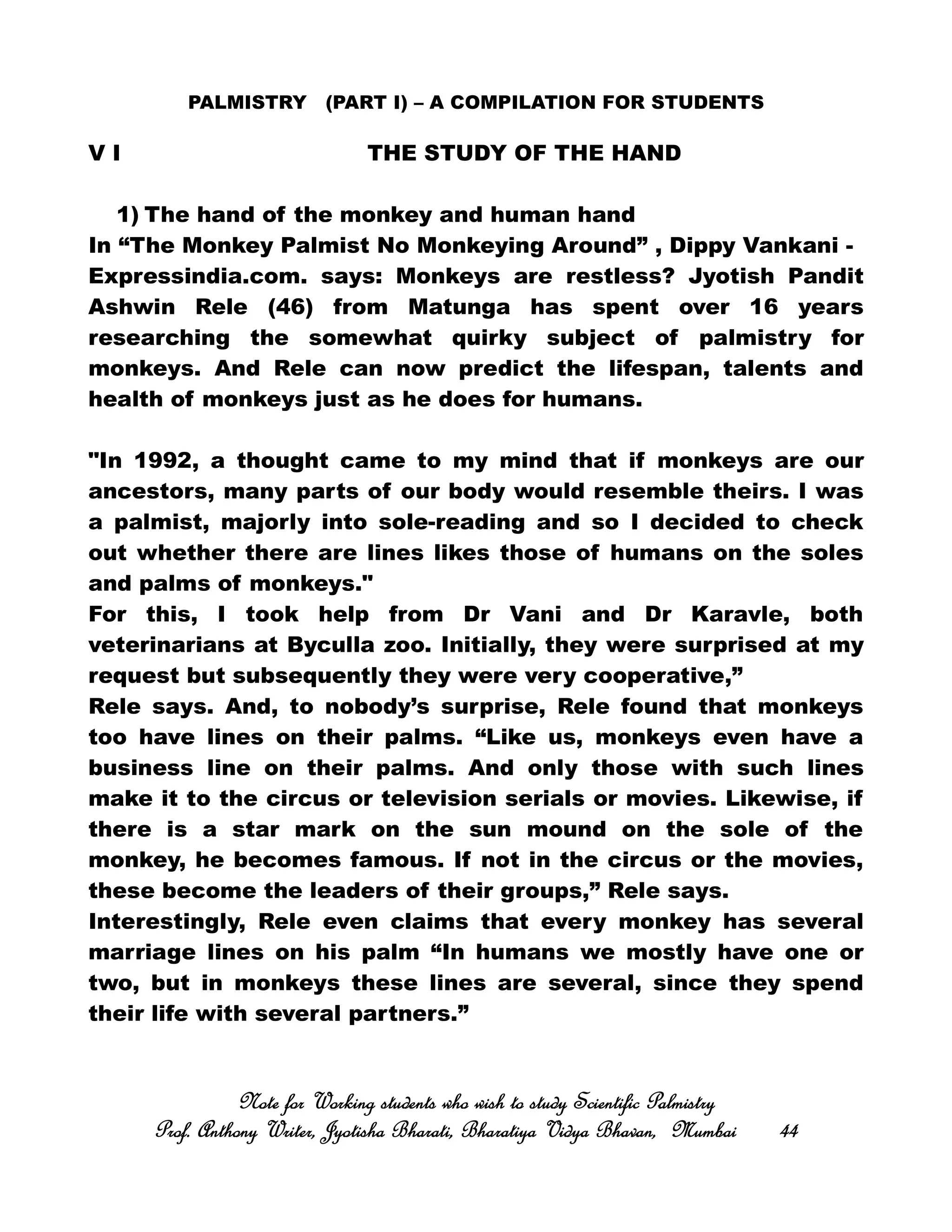PALMISTRY (PART I) – A COMPILATION FOR STUDENTS
V I THE STUDY OF THE HAND
1) The hand of the monkey and human hand
In “The Monkey Palmist No Monkeying Around” , Dippy Vankani -
Expressindia.com. says: Monkeys are restless? Jyotish Pandit
Ashwin Rele (46) from Matunga has spent over 16 years
researching the somewhat quirky subject of palmistry for
monkeys. And Rele can now predict the lifespan, talents and
health of monkeys just as he does for humans.
"In 1992, a thought came to my mind that if monkeys are our
ancestors, many parts of our body would resemble theirs. I was
a palmist, majorly into sole-reading and so I decided to check
out whether there are lines likes those of humans on the soles
and palms of monkeys."
For this, I took help from Dr Vani and Dr Karavle, both
veterinarians at Byculla zoo. Initially, they were surprised at my
request but subsequently they were very cooperative,”
Rele says. And, to nobody’s surprise, Rele found that monkeys
too have lines on their palms. “Like us, monkeys even have a
business line on their palms. And only those with such lines
make it to the circus or television serials or movies. Likewise, if
there is a star mark on the sun mound on the sole of the
monkey, he becomes famous. If not in the circus or the movies,
these become the leaders of their groups,” Rele says.
Interestingly, Rele even claims that every monkey has several
marriage lines on his palm “In humans we mostly have one or
two, but in monkeys these lines are several, since they spend
their life with several partners.”
Note for Working students who wish to study Scientific PalmistryNote for Working students who wish to study Scientific PalmistryNote for Working students who wish to study Scientific PalmistryNote for Working students who wish to study Scientific Palmistry
Prof. Anthony Writer, Jyotisha Bharati, Bharatiya Vidya Bhavan, MumbaiProf. Anthony Writer, Jyotisha Bharati, Bharatiya Vidya Bhavan, MumbaiProf. Anthony Writer, Jyotisha Bharati, Bharatiya Vidya Bhavan, MumbaiProf. Anthony Writer, Jyotisha Bharati, Bharatiya Vidya Bhavan, Mumbai 44444444
 