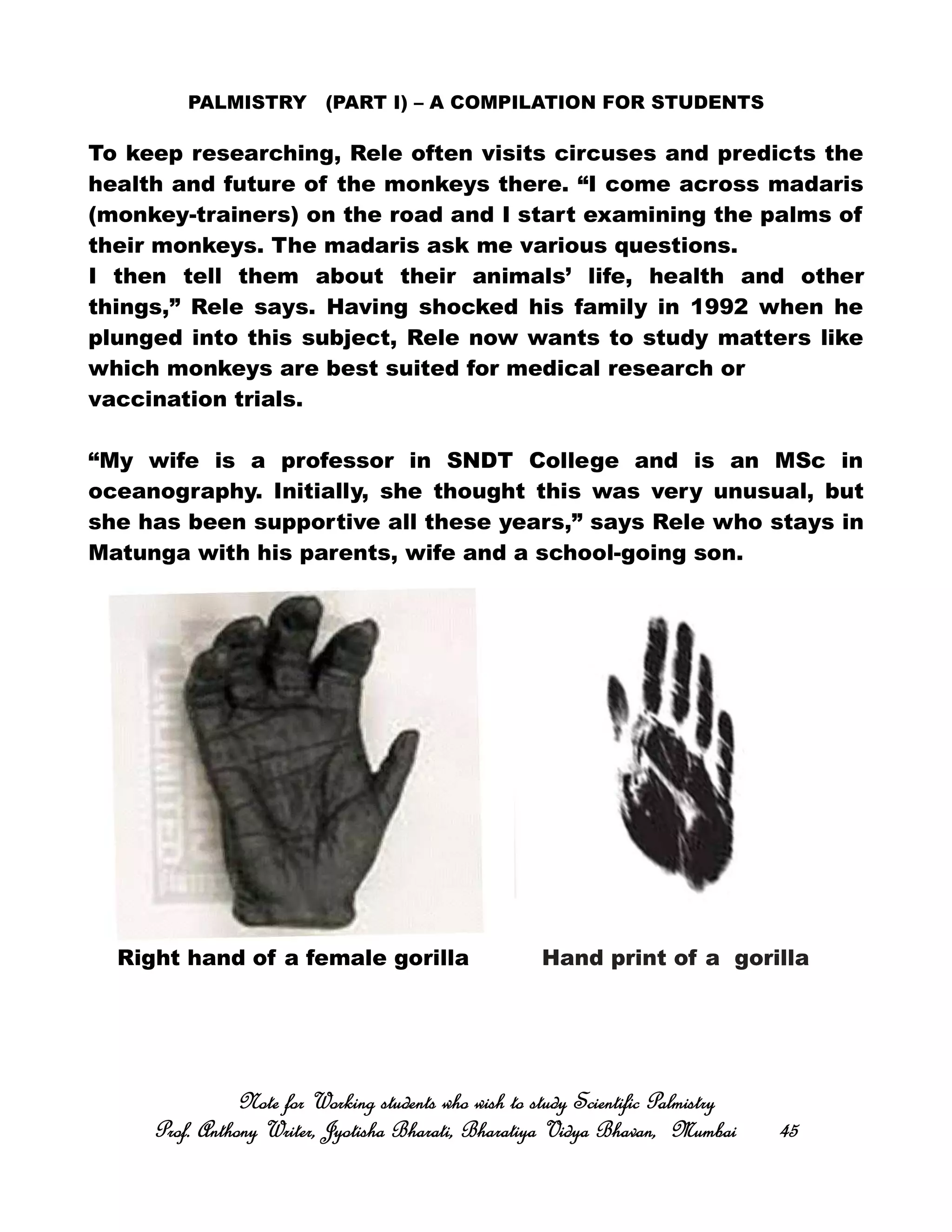 PALMISTRY (PART I) – A COMPILATION FOR STUDENTS
To keep researching, Rele often visits circuses and predicts the
health and future of the monkeys there. “I come across madaris
(monkey-trainers) on the road and I start examining the palms of
their monkeys. The madaris ask me various questions.
I then tell them about their animals’ life, health and other
things,” Rele says. Having shocked his family in 1992 when he
plunged into this subject, Rele now wants to study matters like
which monkeys are best suited for medical research or
vaccination trials.
“My wife is a professor in SNDT College and is an MSc in
oceanography. Initially, she thought this was very unusual, but
she has been supportive all these years,” says Rele who stays in
Matunga with his parents, wife and a school-going son.
Right hand of a female gorilla Hand print of a gorilla
Note for Working students who wish to study Scientific PalmistryNote for Working students who wish to study Scientific PalmistryNote for Working students who wish to study Scientific PalmistryNote for Working students who wish to study Scientific Palmistry
Prof. Anthony Writer, Jyotisha Bharati, Bharatiya Vidya Bhavan, MumbaiProf. Anthony Writer, Jyotisha Bharati, Bharatiya Vidya Bhavan, MumbaiProf. Anthony Writer, Jyotisha Bharati, Bharatiya Vidya Bhavan, MumbaiProf. Anthony Writer, Jyotisha Bharati, Bharatiya Vidya Bhavan, Mumbai 45454545
 