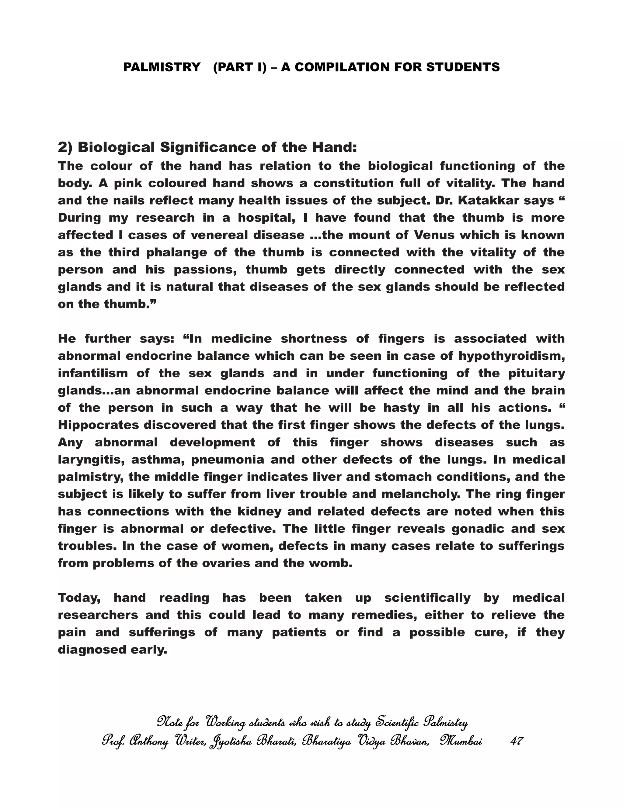 PALMISTRY (PART I) – A COMPILATION FOR STUDENTS
2) Biological Significance of the Hand:
The colour of the hand has relation to the biological functioning of the
body. A pink coloured hand shows a constitution full of vitality. The hand
and the nails reflect many health issues of the subject. Dr. Katakkar says “
During my research in a hospital, I have found that the thumb is more
affected I cases of venereal disease …the mount of Venus which is known
as the third phalange of the thumb is connected with the vitality of the
person and his passions, thumb gets directly connected with the sex
glands and it is natural that diseases of the sex glands should be reflected
on the thumb.”
He further says: “In medicine shortness of fingers is associated with
abnormal endocrine balance which can be seen in case of hypothyroidism,
infantilism of the sex glands and in under functioning of the pituitary
glands…an abnormal endocrine balance will affect the mind and the brain
of the person in such a way that he will be hasty in all his actions. “
Hippocrates discovered that the first finger shows the defects of the lungs.
Any abnormal development of this finger shows diseases such as
laryngitis, asthma, pneumonia and other defects of the lungs. In medical
palmistry, the middle finger indicates liver and stomach conditions, and the
subject is likely to suffer from liver trouble and melancholy. The ring finger
has connections with the kidney and related defects are noted when this
finger is abnormal or defective. The little finger reveals gonadic and sex
troubles. In the case of women, defects in many cases relate to sufferings
from problems of the ovaries and the womb.
Today, hand reading has been taken up scientifically by medical
researchers and this could lead to many remedies, either to relieve the
pain and sufferings of many patients or find a possible cure, if they
diagnosed early.
Note for Working students who wish to study Scientific PalmistryNote for Working students who wish to study Scientific PalmistryNote for Working students who wish to study Scientific PalmistryNote for Working students who wish to study Scientific Palmistry
Prof. Anthony Writer, Jyotisha Bharati, Bharatiya Vidya Bhavan, MumbaiProf. Anthony Writer, Jyotisha Bharati, Bharatiya Vidya Bhavan, MumbaiProf. Anthony Writer, Jyotisha Bharati, Bharatiya Vidya Bhavan, MumbaiProf. Anthony Writer, Jyotisha Bharati, Bharatiya Vidya Bhavan, Mumbai 47474747
 