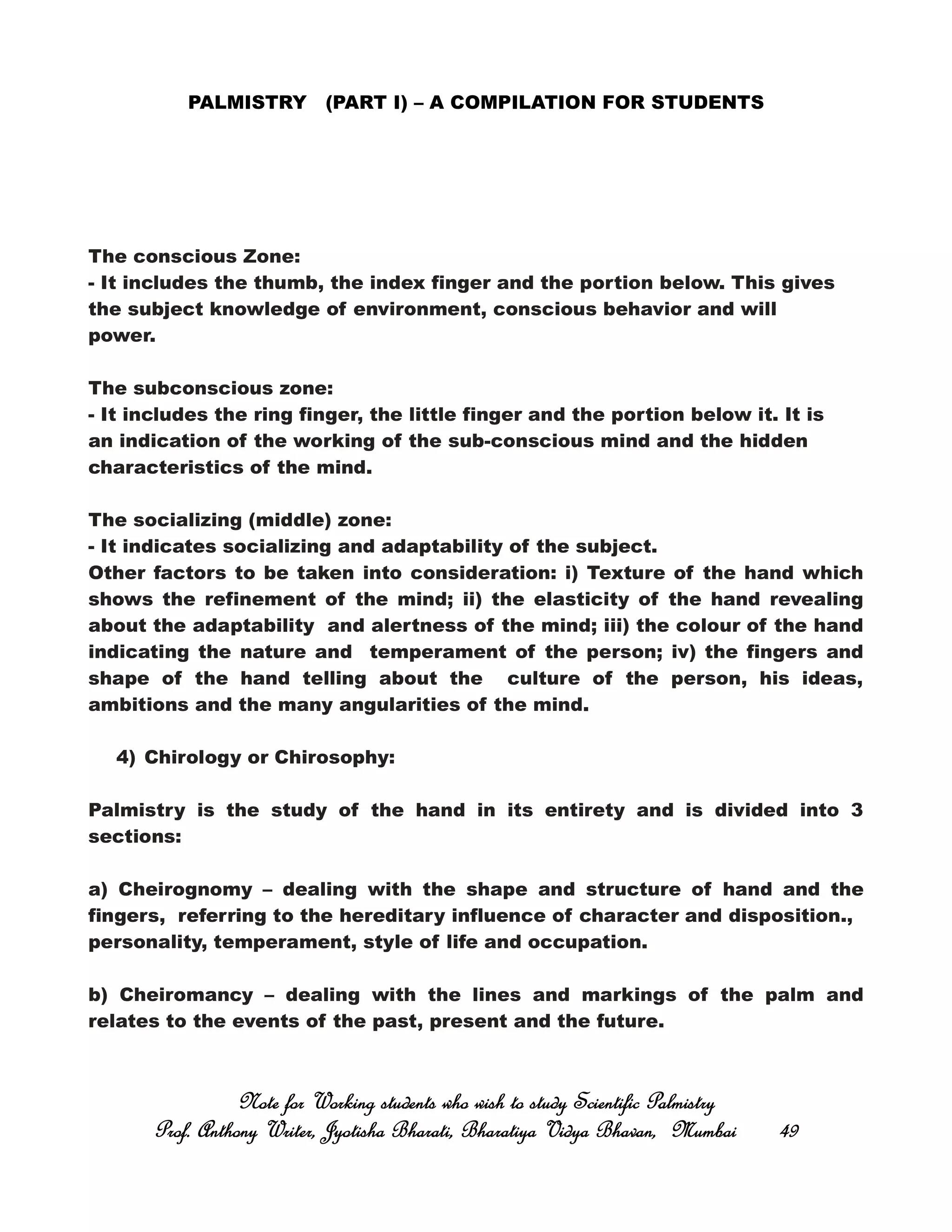 PALMISTRY (PART I) – A COMPILATION FOR STUDENTS
The conscious Zone:
- It includes the thumb, the index finger and the portion below. This gives
the subject knowledge of environment, conscious behavior and will
power.
The subconscious zone:
- It includes the ring finger, the little finger and the portion below it. It is
an indication of the working of the sub-conscious mind and the hidden
characteristics of the mind.
The socializing (middle) zone:
- It indicates socializing and adaptability of the subject.
Other factors to be taken into consideration: i) Texture of the hand which
shows the refinement of the mind; ii) the elasticity of the hand revealing
about the adaptability and alertness of the mind; iii) the colour of the hand
indicating the nature and temperament of the person; iv) the fingers and
shape of the hand telling about the culture of the person, his ideas,
ambitions and the many angularities of the mind.
4) Chirology or Chirosophy:
Palmistry is the study of the hand in its entirety and is divided into 3
sections:
a) Cheirognomy – dealing with the shape and structure of hand and the
fingers, referring to the hereditary influence of character and disposition.,
personality, temperament, style of life and occupation.
b) Cheiromancy – dealing with the lines and markings of the palm and
relates to the events of the past, present and the future.
Note for Working students who wish to study Scientific PalmistryNote for Working students who wish to study Scientific PalmistryNote for Working students who wish to study Scientific PalmistryNote for Working students who wish to study Scientific Palmistry
Prof. Anthony Writer, Jyotisha Bharati, Bharatiya Vidya Bhavan, MumbaiProf. Anthony Writer, Jyotisha Bharati, Bharatiya Vidya Bhavan, MumbaiProf. Anthony Writer, Jyotisha Bharati, Bharatiya Vidya Bhavan, MumbaiProf. Anthony Writer, Jyotisha Bharati, Bharatiya Vidya Bhavan, Mumbai 49494949
 